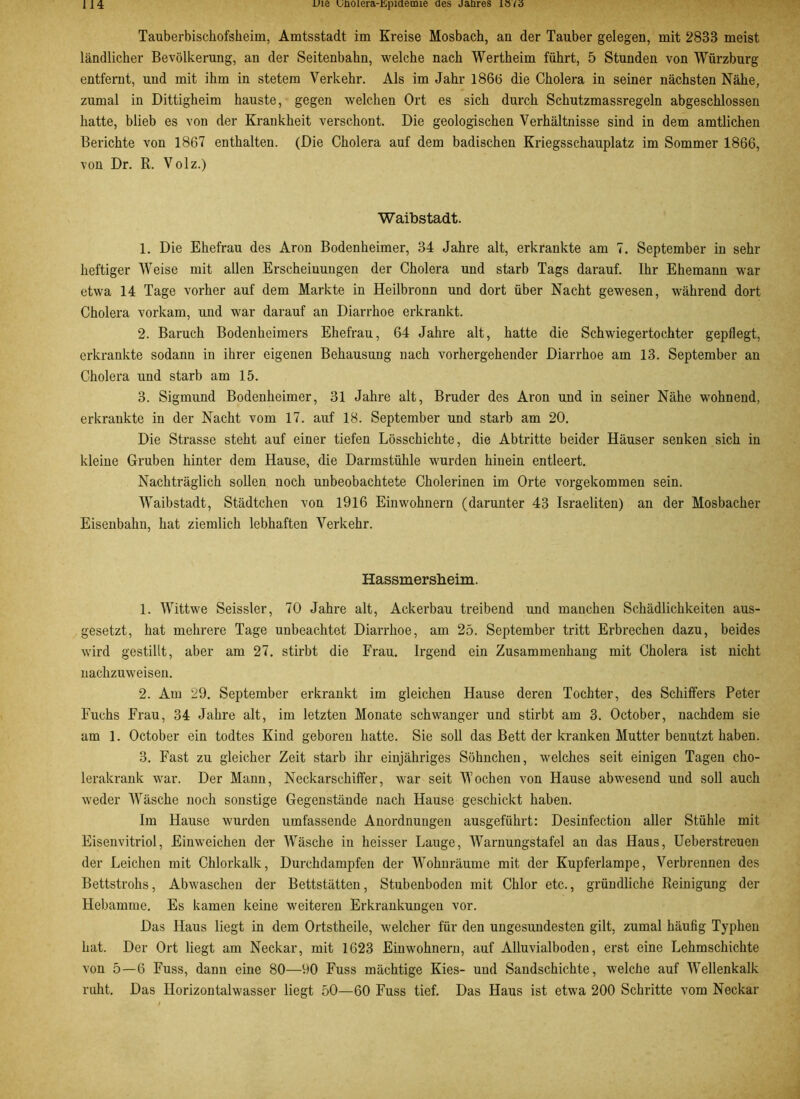 Tauberbischofsheim, Amtsstadt im Kreise Mosbach, an der Tauber gelegen, mit 2833 meist ländlicher Bevölkerung, an der Seitenbahn, welche nach Wertheim führt, 5 Stunden von Würzburg entfernt, und mit ihm in stetem Verkehr. Als im Jahr 1866 die Cholera in seiner nächsten Nähe, zumal in Dittigheim hauste, gegen welchen Ort es sich durch Schutzmassregeln abgeschlossen hatte, blieb es von der Krankheit verschont. Die geologischen Verhältnisse sind in dem amtlichen Berichte von 1867 enthalten. (Die Cholera auf dem badischen Kriegsschauplatz im Sommer 1866, von Dr. R. Volz.) Waibstadt. 1. Die Ehefrau des Aron Bodenheimer, 34 Jahre alt, erkrankte am 7. September in sehr heftiger Weise mit allen Erscheinungen der Cholera und starb Tags darauf. Ihr Ehemann war etwa 14 Tage vorher auf dem Markte in Heilbronn und dort über Nacht gewesen, während dort Cholera vorkam, und war darauf an Diarrhoe erkrankt. 2. Baruch Bodenheimers Ehefrau, 64 Jahre alt, hatte die Schwiegertochter gepflegt, erkrankte sodann in ihrer eigenen Behausung nach vorhergehender Diarrhoe am 13. September an Cholera und starb am 15. 3. Sigmund Bodenheimer, 31 Jahre alt, Bruder des Aron und in seiner Nähe wohnend, erkrankte in der Nacht vom 17. auf 18. September und starb am 20. Die Strasse steht auf einer tiefen Lösschichte, die Abtritte beider Häuser senken sich in kleine Gruben hinter dem Hause, die Darmstühle wurden hinein entleert. Nachträglich sollen noch unbeobachtete Cholerinen im Orte vorgekommen sein. Waibstadt, Städtchen von 1916 Einwohnern (darunter 43 Israeliten) an der Mosbacher Eisenbahn, hat ziemlich lebhaften Verkehr. Hassmersheim. 1. Wittwe Seissler, 70 Jahre alt, Ackerbau treibend und manchen Schädlichkeiten aus- gesetzt, hat mehrere Tage unbeachtet Diarrhoe, am 25. September tritt Erbrechen dazu, beides wird gestillt, aber am 27. stirbt die Frau. Irgend ein Zusammenhang mit Cholera ist nicht nachzuweisen. 2. Am 29. September erkrankt im gleichen Hause deren Tochter, des Schiffers Peter Fuchs Frau, 34 Jahre alt, im letzten Monate schwanger und stirbt am 3. October, nachdem sie am 1. October ein todtes Kind geboren hatte. Sie soll das Bett der kranken Mutter benutzt haben. 3. Fast zu gleicher Zeit starb ihr einjähriges Söhnchen, welches seit einigen Tagen cho- lerakrank war. Der Mann, Neckarschiffer, war seit Wochen von Hause abwesend und soll auch weder Wäsche noch sonstige Gegenstände nach Hause geschickt haben. Im Hause wurden umfassende Anordnungen ausgeführt: Desinfection aller Stühle mit Eisenvitriol, Einweichen der Wäsche in heisser Lauge, Warnungstafel au das Haus, Ueberstreuen der Leichen mit Chlorkalk, Durchdampfen der Wohnräume mit der Kupferlampe, Verbrennen des Bettstrohs, Abwaschen der Bettstätten, Stubenboden mit Chlor etc., gründliche Reinigung der Hebamme. Es kamen keine weiteren Erkrankungen vor. Das Haus liegt in dem Ortstheile, welcher für den ungesundesten gilt, zumal häufig Typhen hat. Der Ort liegt am Neckar, mit 1623 Einwohnern, auf Alluvialboden, erst eine Lehmschichte von 5—6 Fuss, dann eine 80—90 Fuss mächtige Kies- und Sandschichte, welche auf Wellenkalk ruht. Das Horizontalwasser liegt 50—60 Fuss tief. Das Haus ist etwa 200 Schritte vom Neckar