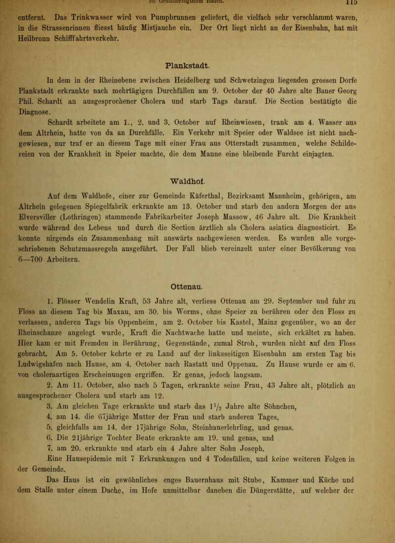 iLu urussiier/.ugiuuiu r>aueu. 1 ID entfernt. Das Trinkwasser wird von Pumpbrunnen geliefert, die vielfach sehr verschlammt waren, in die Strassenrinnen fliesst häufig Mistjauche ein. Der Ort liegt nicht an der Eisenbahn, hat mit Heilbronn Schifffahrtsverkehr. Plankstadt. In dem in der Eheinebene zwischen Heidelberg und Schwetzingen liegenden grossen Dorfe Plankstadt erkrankte nach mehrtägigen Durchfällen am 9. October der 40 Jahre alte Bauer Georg Phil. Schardt an ausgesprochener Cholera und starb Tags darauf. Die Section bestätigte die Diagnose. Schardt arbeitete am 1., 2. und 3. October auf Rheinwiesen, trank am 4. Wasser aus dem Altrhein, hatte von da an Durchfälle. Ein Verkehr mit Speier oder Waldsee ist nicht nach- gewiesen, nur traf er an diesem Tage mit einer Frau aus Otterstadt zusammen, welche Schilde- reien von der Krankheit in Speier machte, die dem Manne eine bleibende Furcht einjagten. Waldhof. Auf dem Waldhofe, einer zur Gemeinde Käferthal, Bezirksamt Mannheim, gehörigen, am Altrhein gelegenen Spiegelfabrik erkrankte am 13. October und starb den andern Morgen der aus Elversviller (Lothringen) stammende Fabrikarbeiter Joseph Massow, 46 Jahre alt. Die Krankheit wurde während des Lebens und durch die Section ärztlich als Cholera asiatica diagnosticirt. Es konnte nirgends ein Zusammenhang mit auswärts nachgewiesen werden. Es wurden alle vorge- schriebenen Schutzmassregeln ausgeführt. Der Fall blieb vereinzelt unter einer Bevölkerung von 6—700 Arbeitern. Ottenau. 1. Flösser Wendelin Kraft, 53 Jahre alt, verliess Ottenau am 29. September und fuhr zu Floss an diesem Tag bis Maxau, am 30. bis Worms, ohne Speier zu berühren oder den Floss zu verlassen, anderen Tags bis Oppenheim, am 2. October bis Kastei, Mainz gegenüber, wo an der Rheinschanze angelegt wurde, Kraft die Nachtwache hatte und meinte, sich erkältet zu haben. Hier kam er mit Fremden in Berührung, Gegenstände, zumal Stroh, wurden nicht auf den Floss gebracht. Am 5. October kehrte er zu Land auf der linksseitigen Eisenbahn am ersten Tag bis Ludwigshafen nach Hause, am 4. October nach Rastatt und Oppenau. Zu Hause wurde er am 6. von choleraartigen Erscheinungen ergriffen. Er genas, jedoch langsam. 2. Am 11. October, also nach 5 Tagen, erkrankte seine Frau, 43 Jahre alt, plötzlich an ausgesprochener Cholera und starb am 12. 3. Am gleichen Tage erkrankte und starb das l1/2 Jahre alte Söhnchen, 4. am 14. die 67jährige Mutter der Frau und starb anderen Tages, 5. gleichfalls am 14. der 17jährige Sohn, Steinhauerlehrling, und genas. 6. Die 21jährige Tochter Beate erkrankte am 19. und genas, und 7. am 20. erkrankte und starb ein 4 Jahre alter Sohn Joseph. Eine Hausepidemie mit 7 Erkrankungen und 4 Todesfällen, und keine weiteren Folgen in der Gemeinde. Das Haus ist ein gewöhnliches enges Bauernhaus mit Stube, Kammer und Küche und dem Stalle unter einem Dache, im Hofe unmittelbar daneben die Düngerstätte, auf welcher der