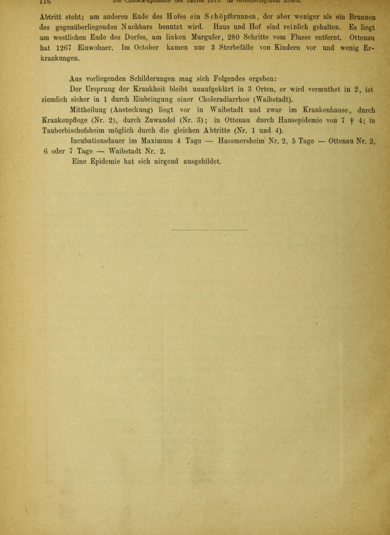 um vuuieiucd i/auiea ioiü iua vJiUMMiei/.u^uLiuuj xjfUt'ui. Abtritt steht; am anderen Ende des Hofes ein Schöpfbrunnen, der aber weniger als ein Brunnen des gegenüberliegenden Nachbars benutzt wird. Haus und Hof sind reinlich gehalten. Es liegt am westlichen Ende des Dorfes, am linken Murgufer, 280 Schritte vom Flusse entfernt. Ottenau hat 1267 Einwohner. Im October kamen nur 3 Sterbefälle von Kindern vor und wenig Er- krankungen. Aus vorliegenden Schilderungen mag sich Folgendes ergeben: Der Ursprung der Krankheit bleibt unaufgeklärt in 3 Orten, er wird vermuthet in 2, ist ziemlich sicher in 1 durch Einbringung einer Choleradiarrhoe (Waibstadt). Mittheilung (Ansteckung) liegt vor in Waibstadt und zwar im Krankenhause, durch Krankenpflege (Nr. 2), durch Zuwandel (Nr. 3); in Ottenau durch Hausepidemie von 7 f 4; in Tauberbischofsheim möglich durch die gleichen Abtritte (Nr. 1 und 4). Incubationsdauer im Maximum 4 Tage — Hassmersheim Nr. 2, 5 Tage — Ottenau Nr. 2, 6 oder 7 Tage — Waibstadt Nr. 2. Eine Epidemie hat sich nirgend ausgebildet.