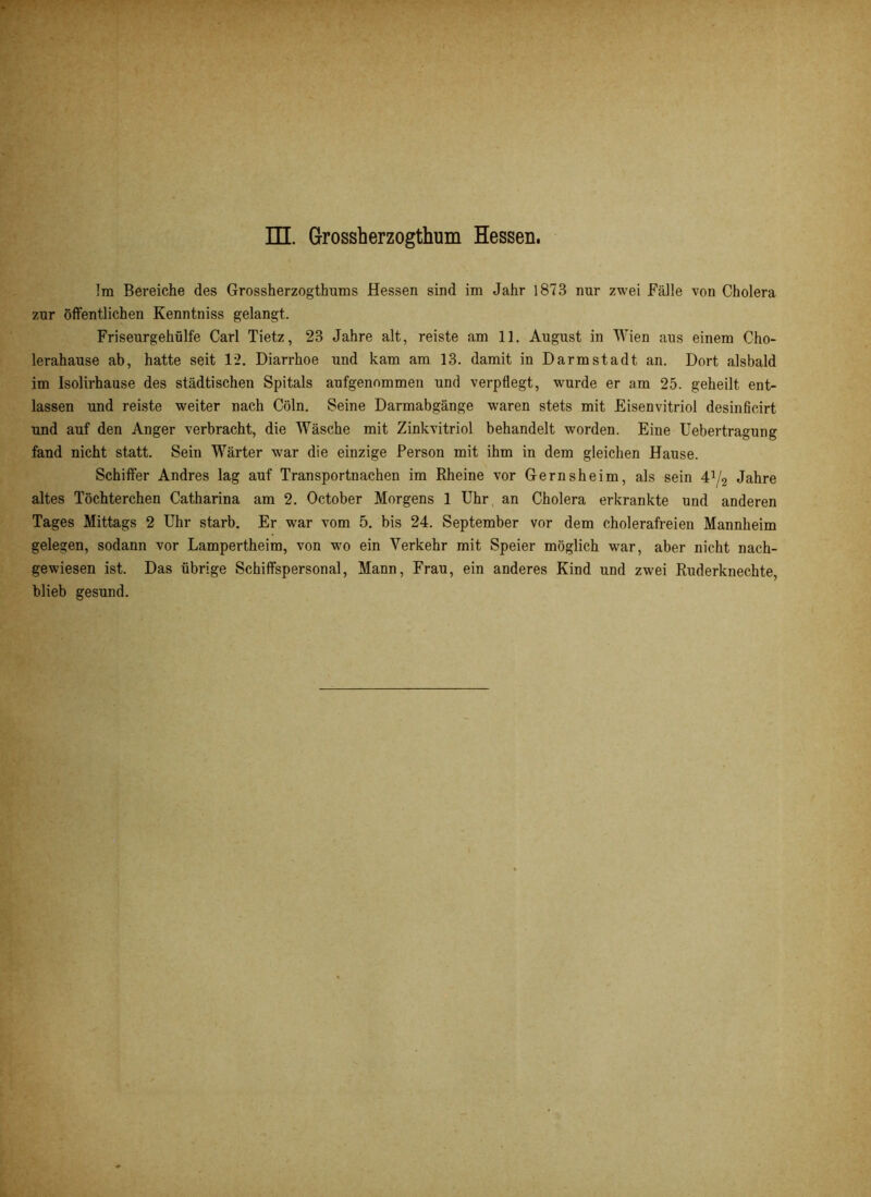 Im Bereiche des Grossherzogthums Hessen sind im Jahr 1873 nur zwei Fälle von Cholera zur öffentlichen Kenntniss gelangt. Friseurgehülfe Carl Tietz, 23 Jahre alt, reiste am 11. August in Wien aus einem Cho- lerahause ab, hatte seit 12. Diarrhoe und kam am 13. damit in Darmstadt an. Dort alsbald im Isolirhause des städtischen Spitals aufgenommen und verpflegt, wurde er am 25. geheilt ent- lassen und reiste weiter nach Cöln. Seine Darmabgänge waren stets mit Eisenvitriol desinficirt und auf den Anger verbracht, die Wäsche mit Zinkvitriol behandelt worden. Eine Uebertragung fand nicht statt. Sein Wärter war die einzige Person mit ihm in dem gleichen Hause. Schiffer Andres lag auf Transportnachen im Rheine vor Gernsheim, als sein 4J/2 Jahre altes Töchterchen Catharina am 2. October Morgens 1 Uhr an Cholera erkrankte und anderen Tages Mittags 2 Uhr starb. Er war vom 5. bis 24. September vor dem cholerafreien Mannheim gelegen, sodann vor Lampertheim, von wo ein Verkehr mit Speier möglich war, aber nicht nach- gewiesen ist. Das übrige Schiffspersonal, Mann, Frau, ein anderes Kind und zwei Ruderknechte, blieb gesund.