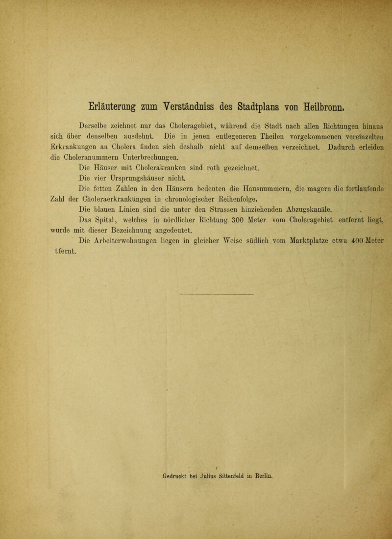 Erläuterung zum Yerständniss des Stadtplans von Heilbronn. Derselbe zeichnet nur das Choleragebiet, während die Stadt nach allen Richtungen hinaus sich über denselben ausdehnt. Die in jenen entlegeneren Theilen vorgekommenen vereinzelten Erkrankungen au Cholera finden sich deshalb nicht auf demselben verzeichnet. Dadurch erleiden die Choleranummern Unterbrechungen. Die Häuser mit Cholerakranken sind roth gezeichnet. Die vier Ursprungshäuser nicht. Die fetten Zahlen in den Häusern bedeuten die Hausnummern, die magern die fortlaufende Zahl der Choleraerkrankungen in chronologischer Reihenfolge. Die blauen Linien sind die unter den Strassen hinziehenden Abzugskanäle. Das Spital, welches in nördlicher Richtung 300 Meter vom Choleragebiet entfernt liegt, wurde mit dieser Bezeichnung angedeutet. Die Arbeiterwohnungen liegen in gleicher Weise südlich vom Marktplatze etwa 400 Meter tfernt. / Gedruckt bei Julius Sittenfeld in Berlin.