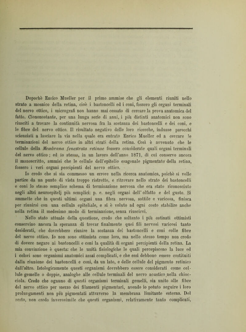 strato a mosaico della retina, cioè i bastoncelli ed i coni, fossero gli organi terminali del nervo ottico, i micrografi non hanno mai cessato di cercare la prova anatomica del fatto. Ciononostante, per una lunga serie di anni, i più distinti anatomici non sono riusciti a trovare la continuità nervosa fra la sostanza dei bastoncelli e dei coni, e le fibre del nervo ottico. Il risultato negativo delle loro ricerche, indusse parecchi scienziati a lasciare la via nella quale era entrato Enrico Mueller ed a cercare le terminazioni del nervo ottico in altri strati della retina. Così è avvenuto che le cellule della Membrana fenestrata retinae fossero considerate quali organi terminali del nervo ottico ; ed io stesso, in un lavoro dell’anno 1871, di cni conservo ancora il manoscritto, ammisi che le cellule dell’epitelio esagonale pigmentato' della retina, fossero i veri organi percipienti del nervo ottico. Io credo che si sia commesso un errore nella ricerca anatomica, poiché si volle partire da un punto di vista troppo ristretto, e ritrovare nello strato dei bastoncelli e coni lo stesso semplice schema di terminazione nervosa che era stato riconosciuto negli altri neuroepitelj più semplici: p. e. negli organi dell’ olfatto e del gusto. Si ammette che in questi ultimi organi una fibra nervosa, sottile e varicosa, finisca per riunirsi con una cellula epiteliale, e si è voluto ad ogni costo stabilire anche nella retina il medesimo modo di terminazione, senza riuscirvi. Nello stato attuale della questione, credo che soltanto i più ostinati ottimisti conservino ancora la speranza di trovar finalmente quei fili nervosi varicosi tanto desiderati, che dovrebbero riunire la sostanza dei bastoncelli e coni colle fibre del nervo ottico. Io non sono ottimista come loro, ma nello stesso tempo non credo di dovere negare ai bastoncelli e coni la qualità di organi percipienti della retina. La mia convinzione è questa: che le unità fisiologiche le quali percepiscono la luce ed i colori sono organismi anatomici assai complicati, e che essi debbono essere costituiti dalla riunione dei bastoncelli e coni, da un lato, e delle cellule del pigmento retinico dall’altro. Istologicamente questi organismi dovrebbero essere considerati come cel- lule gemelle o doppie, analoghe alle cellule terminali del nervo acustico nella chioc- ciola. Credo che ognuno di questi organismi terminali gemelli, sia unito alle fibre del nervo ottico per mezzo dei filamenti pigmentari, avendo io potuto seguire i loro prolungamenti non più pigmentari attraverso la membrana limitante esterna. Del resto, non credo inverosimile che questi organismi, relativamente tanto complicati,