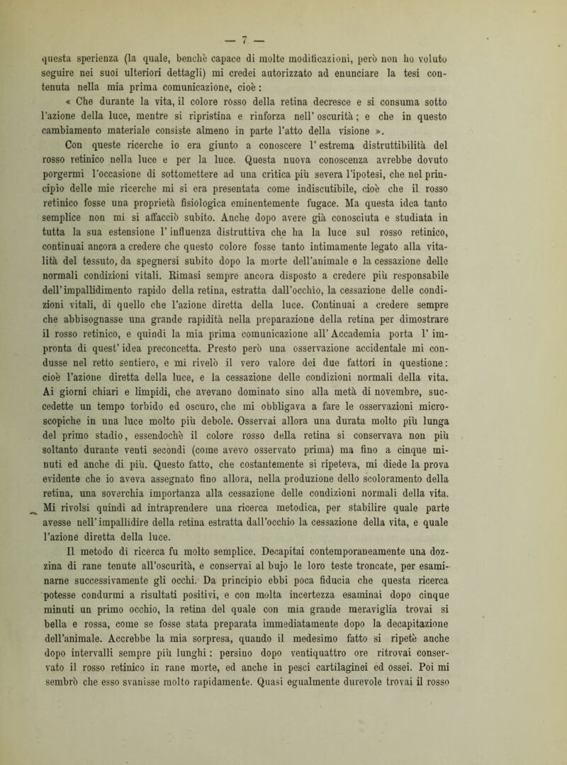 questa sperienza (la quale, benché capace di molte modificazioni, però non ho voluto seguire nei suoi ulteriori dettagli) mi credei autorizzato ad enunciare la tesi con- tenuta nella mia prima comunicazione, cioè : « Che durante la vita, il colore rosso della retina decresce e si consuma sotto l’azione della luce, mentre si ripristina e rinforza nell’ oscurità ; e che in questo cambiamento materiale consiste almeno in parte l’atto della visione ». Con queste ricerche io era giunto a conoscere l’estrema distruttibilità del rosso retinico nella luce e per la luce. Questa nuova conoscenza avrebbe dovuto porgermi l’occasione di sottomettere ad una critica più severa l’ipotesi, che nel prin- cipio delle mie ricerche mi si era presentata come indiscutibile, cioè che il rosso retinico fosse una proprietà fisiologica eminentemente fugace. Ma questa idea tanto semplice non mi si affacciò subito. Anche dopo avere già conosciuta e studiata in tutta la sua estensione l’influenza distruttiva che ha la luce sul rosso retinico, continuai ancora a credere che questo colore fosse tanto intimamente legato alla vita- lità del tessuto, da spegnersi subito dopo la morte dell’animale e la cessazione delle normali condizioni vitali. Rimasi sempre ancora disposto a credere più responsabile dell’impallidimento rapido della retina, estratta dall’occhio, la cessazione delle condi- zioni vitali, di quello che l’azione diretta della luce. Continuai a credere sempre che abbisognasse una grande rapidità nella preparazione della retina per dimostrare il rosso retinico, e quindi la mia prima comunicazione all’ Accademia porta 1’ im- pronta di quest’ idea preconcetta. Presto però una osservazione accidentale mi con- dusse nel retto sentiero, e mi rivelò il vero valore dei due fattori in questione : cioè l’azione diretta della luce, e la cessazione delle condizioni normali della vita. Ai giorni chiari e limpidi, che avevano dominato sino alla metà di novembre, suc- cedette un tempo torbido ed oscuro, che mi obbligava a fare le osservazioni micro- scopiche in una luce molto più debole. Osservai allora una durata molto più lunga del primo stadio, essendoché il colore rosso della retina si conservava non più soltanto durante venti secondi (come avevo osservato prima) ma fino a cinque mi- nuti ed anche di più. Questo fatto, che costantemente si ripeteva, mi diede la prova evidente che io aveva assegnato fino allora, nella produzione dello scoloramento della retina, una soverchia importanza alla cessazione delle condizioni normali della vita. Mi rivolsi quindi ad intraprendere una ricerca metodica, per stabilire quale parte avesse nell’impallidire della retina estratta dall’occhio la cessazione della vita, e quale l’azione diretta della luce. Il metodo di ricerca fu molto semplice. Decapitai contemporaneamente una doz- zina di rane tenute all’oscurità, e conservai al bujo le loro teste troncate, per esami- narne successivamente gli occhi. Da principio ebbi poca fiducia che questa ricerca potesse condurmi a risultati positivi, e con molta incertezza esaminai dopo cinque minuti un primo occhio, la retina del quale con mia grande meraviglia trovai si bella e rossa, come se fosse stata preparata immediatamente dopo la decapitazione dell’animale. Accrebbe la mia sorpresa, quando il medesimo fatto si ripetè anche dopo intervalli sempre più lunghi : persino dopo ventiquattro ore ritrovai conser- vato il rosso retinico in rane morte, ed anche in pesci cartilaginei ed ossei. Poi mi sembrò che esso svanisse molto rapidamente. Quasi egualmente durevole trovai il rosso
