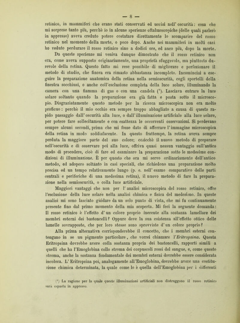 retiuico, in mammiferi che erano stati conservati ed uccisi nell’oscurità: cosa che mi sorprese tanto più, perchè io in alcune sperienze oftalmoscopiche (delle quali parlerò in appresso) aveva creduto potere costatare direttamente lo scomparire del rosso retinico nel momento della morte, o poco dopo. Anche nei mammiferi in molti casi ho veduto perdurare il rosso retinico sino a dodici ore, ed anco più, dopo la morte. Da queste sperienze mi veniva dunque dimostrato che il rosso retinico non era, come aveva supposto originariamente, una proprietà sfuggevole, ma piuttosto du- revole della retina. Questo fatto mi rese possibile di migliorare e perfezionare il metodo di studio, che finora era rimasto abbastanza incompleto. Incominciai a ese- guire la preparazione anatomica della retina nella semioscurità, cogli sportelli della finestra socchiusi, o anche coll’esclusione completa della luce solare, illuminando la camera con una fiamma di gas o con una candela ('). Lasciava entrare la luce solare soltanto quando la preparazione era già fatta e posta sotto il microsco- pio. Disgraziatamente questo metodo per la ricerca microscopica non era molto proficuo : perchè il mio occhio era sempre troppo abbagliato a causa di questo ra- pido passaggio dall’oscurità alla luce, o dall’illuminazione artificiale alla luce solare, per potere fare sollecitamente e con esattezza le occorrenti osservazioni. Si perdevano sempre alcuni secondi, prima che mi fosse dato di afferrare l’immagine microscopica della retiua in modo soddisfacente. In questo frattempo, la retiua aveva sempre perduta la maggiore parte del suo colore; cosicché il nuovo metodo di preparare nell’oscurità e di osservare poi alla luce, offriva quasi nessun vantaggio sull’antico modo di procedere, cioè di fare ed esaminare la preparazione sotto le medesime con- dizioni di illuminazione. È per questo che ora mi servo ordinariamente dell’antico metodo, ed adopero soltanto in casi speciali, che richiedono una preparazione molto precisa ed un tempo relativamente lungo (p. e. nell’ esame comparativo delle parti centrali e periferiche di una medesima retina), il nuovo metodo di fare la prepara- zione nella semioscurità, o colla luce artificiale. Maggiori vantaggi che non per 1’ analisi microscopica del rosso retinico, offre l’esclusione della luce solare nella analisi chimica e fisica del medesimo. In queste analisi mi sono lasciato guidare da un solo punto di vista, che mi fu continuamente presente fino dal primo momento della mia scoperta. Mi feci la seguente domanda: Il rosso retinico è l’effetto d’ un colore proprio inerente alla sostanza lamellare dei membri esterni dei bastoncelli? Oppure deve la sua esistenza all’effetto ottico delle lamelle sovrapposte, che per loro stesse sono sprovviste d’un colore proprio ? Alla prima alternativa corrisponderebbe il concetto, che i membri esterni con- tengano in se un pigmento particolare , che vorrei chiamare 1 ’Eritropsina. Questa Eritropsina dovrebbe avere colla sostanza propria dei bastoncelli, rapporti simili a quelli che ha l’Emoglobina collo stroma dei corpuscoli rossi del sangue, e, come questo stroma, anche la sostanza fondamentale dei membri esterni dovrebbe essere considerata incolora. L’ Eritropsina poi, analogamente all’Emoglobina, dovrebbe avere una costitu- zione chimica determinata, la quale come lo è quella dell’Emoglobina per i differenti (') La ragione per la quale queste illuminazioni artificiali non distruggono il rosso retinico sarà esposta in appresso.