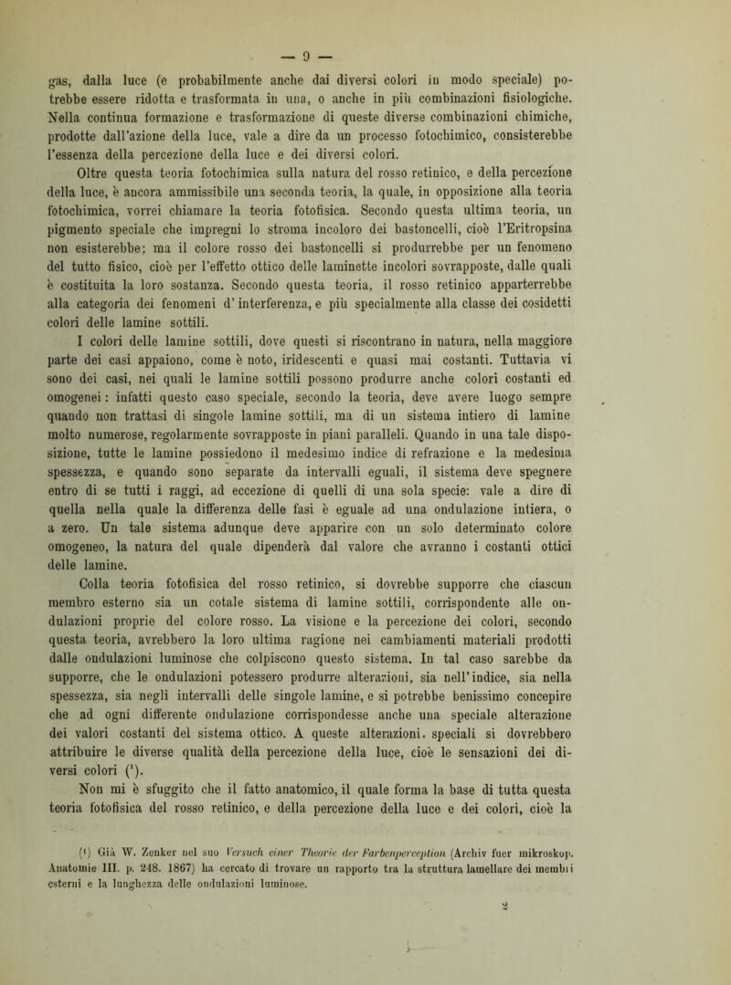 gas, dalla luce (e probabilmente anche dai diversi colori in modo speciale) po- trebbe essere ridotta e trasformata in una, o anche in più combinazioni fisiologiche. Nella continua formazione e trasformazione di queste diverse combinazioni chimiche, prodotte dall’azione della luce, vale a dire da un processo fotochimico, consisterebbe l’essenza della percezione della luce e dei diversi colori. Oltre questa teoria fotochimica sulla natura del rosso retinico, e della percezione della luce, è aucora ammissibile una seconda teoria, la quale, in opposizione alla teoria fotochimica, vorrei chiamare la teoria fotofisica. Secondo questa ultima teoria, un pigmento speciale che impregni lo stroma incoloro dei bastoncelli, cioè l’Eritropsina non esisterebbe; ma il colore rosso dei bastoncelli si produrrebbe per un fenomeno del tutto fisico, cioè per l’effetto ottico delle laminette incolori sovrapposte, dalle quali è costituita la loro sostanza. Secondo questa teoria, il rosso retinico apparterrebbe alla categoria dei fenomeni d’interferenza, e più specialmente alla classe dei cosidetti colori delle lamine sottili. I. colori delle lamine sottili, dove questi si riscontrano in natura, nella maggiore parte dei casi appaiono, come è noto, iridescenti e quasi mai costanti. Tuttavia vi sono dei casi, nei quali le lamine sottili possono produrre anche colori costanti ed omogenei : iufatti questo caso speciale, secondo la teoria, deve avere luogo sempre quando non trattasi di singole lamine sottili, ma di un sistema intiero di lamine molto numerose, regolarmente sovrapposte in piani paralleli. Quando in una tale dispo- sizione, tutte le lamine possiedono il medesimo indice di refrazione e la medesima spessezza, e quando sono separate da intervalli eguali, il sistema deve spegnere entro di se tutti i raggi, ad eccezione di quelli di una sola specie: vale a dire di quella nella quale la differenza delle fasi è eguale ad una ondulazione intiera, o a zero. Un tale sistema adunque deve apparire con un solo determinato colore omogeneo, la natura del quale dipenderà dal valore che avranno i costanti ottici delle lamine. Colla teoria fotofisica del rosso retinico, si dovrebbe supporre che ciascun membro esterno sia un cotale sistema di lamine sottili, corrispondente alle on- dulazioni proprie del colore rosso. La visione e la percezione dei colori, secondo questa teoria, avrebbero la loro ultima ragione nei cambiamenti materiali prodotti dalle ondulazioni luminose che colpiscono questo sistema. In tal caso sarebbe da supporre, che le ondulazioni potessero produrre alterazioni, sia nell’indice, sia nella spessezza, sia negli intervalli delle singole lamine, e si potrebbe benissimo concepire che ad ogni differente ondulazione corrispondesse anche una speciale alterazione dei valori costanti del sistema ottico. A queste alterazioni, speciali si dovrebbero attribuire le diverse qualità della percezione della luce, cioè le sensazioni dei di- versi colori ('). Non mi è sfuggito che il fatto anatomico, il quale forma la base di tutta questa teoria fotofisica del rosso retinico, e della percezione della luce e dei colori, cioè la (') Già W. Zenker nel suo Versiteli einer Tlieorie der Farbenperceplion (Archiv fuer mikroskop. Anatomie III. p. 248. 1867) ha cercato di trovare un rapporto tra la struttura lamellare dei membii esterni e la lunghezza delle ondulazioni luminose. 2