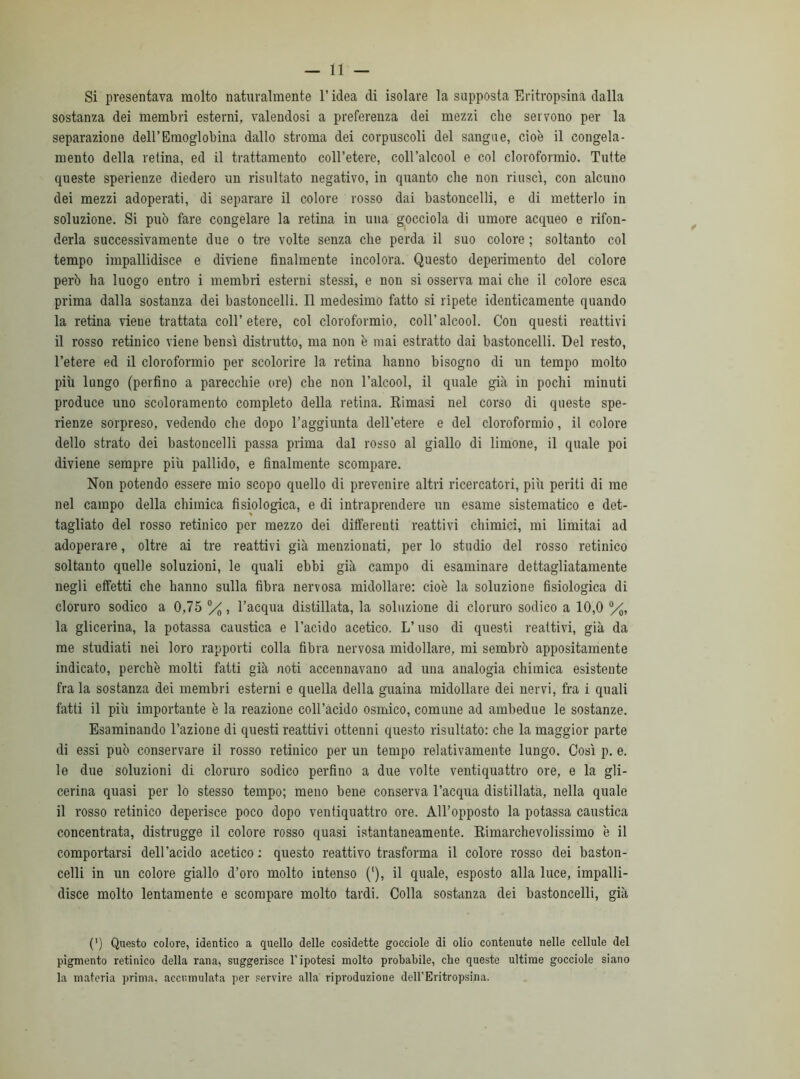 — li- si presentava molto naturalmente l’idea di isolare la supposta Eritropsina dalla sostanza dei membri esterni, valendosi a preferenza dei mezzi che servono per la separazione dell’Emoglobina dallo stroma dei corpuscoli del sangue, cioè il congela- mento della retina, ed il trattamento coll’etere, coll’alcool e col cloroformio. Tutte queste sperienze diedero un risultato negativo, in quanto che non riuscì, con alcuno dei mezzi adoperati, di separare il colore rosso dai bastoncelli, e di metterlo in soluzione. Si può fare congelare la retina in una gocciola di umore acqueo e rifon- derla successivamente due o tre volte senza che perda il suo colore ; soltanto col tempo impallidisce e diviene finalmente incolora. Questo deperimento del colore però ha luogo entro i membri esterni stessi, e non si osserva mai che il colore esca prima dalla sostanza dei bastoncelli. Il medesimo fatto si ripete identicamente quando la retina viene trattata coll’etere, col cloroformio, coll’alcool. Con questi reattivi il rosso retinico viene bensì distrutto, ma non è mai estratto dai bastoncelli. Del resto, l’etere ed il cloroformio per scolorire la retina hanno bisogno di un tempo molto più lungo (perfino a parecchie ore) che non l’alcool, il quale già in pochi minuti produce uno scoloramento completo della retina. Rimasi nel corso di queste spe- rienze sorpreso, vedendo che dopo l’aggiunta dell’etere e del cloroformio, il colore dello strato dei bastoncelli passa prima dal rosso al giallo di limone, il quale poi diviene sempre più pallido, e finalmente scompare. Non potendo essere mio scopo quello di prevenire altri ricercatori, più periti di me nel campo della chimica fisiologica, e di intraprendere un esame sistematico e det- tagliato del rosso retinico per mezzo dei differenti reattivi chimici, mi limitai ad adoperare, oltre ai tre reattivi già menzionati, per lo studio del rosso retinico soltanto quelle soluzioni, le quali ebbi già campo di esaminare dettagliatamente negli effetti che hanno sulla fibra nervosa midollare: cioè la soluzione fisiologica di cloruro sodico a 0,75 %, l’acqua distillata, la soluzione di cloruro sodico a 10,0 °/0, la glicerina, la potassa caustica e l’acido acetico. L’uso di questi reattivi, già da me studiati nei loro rapporti colla fibra nervosa midollare, mi sembrò appositamente indicato, perchè molti fatti già noti accennavano ad una analogia chimica esistente fra la sostanza dei membri esterni e quella della guaina midollare dei nervi, fra i quali fatti il più importante è la reazione coll’acido osmico, comune ad ambedue le sostanze. Esaminando l’azione di questi reattivi ottenni questo risultato: che la maggior parte di essi può conservare il rosso retinico per un tempo relativamente lungo. Così p. e. le due soluzioni di cloruro sodico perfino a due volte ventiquattro ore, e la gli- cerina quasi per lo stesso tempo; meno bene conserva l’acqua distillata, nella quale il rosso retinico deperisce poco dopo ventiquattro ore. All’opposto la potassa caustica concentrata, distrugge il colore rosso quasi istantaneamente. Rimarchevolissimo è il comportarsi dell’acido acetico: questo reattivo trasforma il colore rosso dei baston- celli in un colore giallo d’oro molto intenso ('), il quale, esposto alla luce, impalli- disce molto lentamente e scompare molto tardi. Colla sostanza dei bastoncelli, già 0 Questo colore, identico a quello delle cosidette gocciole di olio contenute nelle cellule del pigmento retinico della rana, suggerisce l'ipotesi molto probabile, che queste ultime gocciole siano la materia prima, accumulata per servire alla riproduzione delPEritropsina.