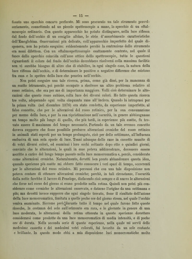 fissato uno specchio concavo perforato. Mi sono procurato un tale strumento provvi- soriamente, connettendo ad un piccolo spettroscopio a mano, lo specchio di un oftal- moscopio ordinario. Con questo apparecchio ho potuto distinguere, nella luce riflessa dal fondo dell’occhio di un coniglio albino, le strie d’assorbimento caratteristiche dell’Emoglobina. Osservazioni più delicate, coll’apparecchio imperfetto del quale di- sponeva, non ho potuto eseguire: evidentemente perchè la contrazione dello strumento era assai difettosa. Con un oftalmospettroscopio esattamente centrato, nel quale il fuoco dello specchio coincida coll’asse ottico dello spettroscopio, tutte le questioni riguardanti il colore del fondo dell’occhio dovrebbero risolversi colla massima facilità: non vi sarebbe bisogno di altro che di stabilire, in ogni singolo caso, la natura della luce riflessa dall’occhio, e di determinare le positive o negative differenze che esistono fra essa e lo spettro della luce che penetra nell’occhio. Non potei eseguire una tale ricerca, prima, come già dissi, per la mancanza di un esatto istrumento, poi perchè occupato a risolvere un altro problema relativo al rosso retinico, che era per me di importanza maggiore. Volli cioè determinare le alte- razioni che questo rosso subisce, colla luce dei diversi colori. Ho fatto questa ricerca tre volte, adoperando ogni volta cinquanta rane all’ incirca. Quando la intrapresi per la prima volta (nel dicembre 1876) era stato condotto, da esperienze imperfette, al falso concetto, che per le alterazioni del rosso retinico, per la sua consumazione per mezzo della luce, e per la sua ripristinazione nell'oscurità, in genere abbisognasse un tempo molto più lungo di quello, che più tardi, in esperienze più esatte, fù tro- vato essere il maximum del tempo necessario. Partendo da un tale erroneo concetto doveva supporre che fosse possibile produrre alterazioni croniche del rosso retinico in animali stati esposti per un tempo prolungato, cioè per delle settimane, all’influenza esclusiva di una sola specie di luce. Tenni adunque delle rane in cassette munite di di vetri diversi colori, ed esaminai i loro occhi soltanto dopo otto o quindici giorni; convinto che le alterazioni, le quali in esse poteva addimostrare, dovessero essere ascritte a carico del lungo tempo passato nella luce monocromatica e, perciò, considerate come alterazioni croniche. Naturalmente, dovetti ben presto abbandonare questa idea, quando sperienze più esatte mi ebbero fatto conoscere i veri spazi di tempo, occorrenti per le alterazioni del rosso retinico. Mi persuasi che con una tale disposizione non poteva contare di ottenere alterazioni croniche; perchè, in tali circostanze, l’oscurità della notte farebbe il lavoro di Penelope, disfacendo cioè sempre e di nuovo le alterazioni che forse nel corso del giorno si erano prodotte nella retina. Quindi non potei più con- siderare come croniche le alterazioni osservate, e datarne l’origine da una settimana e più; ma dovetti invece supporre che ogni singolo trovato, fosse il risultato dell’azione della luce monocromatica, limitata a quelle poche ore del giorno stesso, nel quale l’occhio veniva esaminato. Siccome però,[durante tutto il tempo nel quale furono fatte queste ricerche, la costanza del sole sull’orizzonte era rara, e le giornate in genere di una luce moderata, le alterazioni della retina ottenute in queste sperienze dovettero considerarsi come prodotte da una luce monocromatica di media intensità, e di poche ore di durata. Nella seconda serie di queste esperienze, nella quale mi servii delle medesime cassette e dei medesimi vetri colorati, fui favorito da un sole costante e brillante. In questo modo ebbi a mia disposizione luci monocromatiche molto