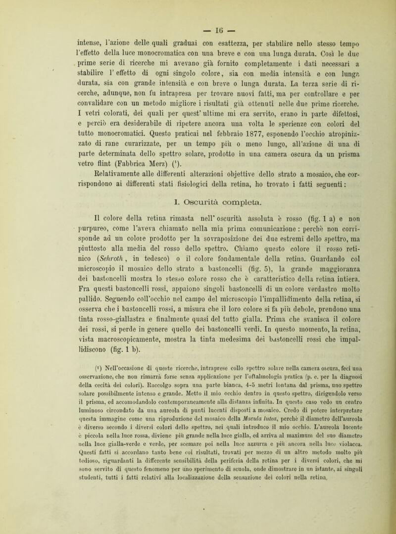 intense, l'azione delle quali graduai con esattezza, per stabilire nello stesso tempo l’effetto della luce monocromatica con una breve e con una lunga durata. Così le due prime serie di ricerche mi avevano già fornito completamente i dati necessari a stabilire l’effetto di ogni singolo colore, sia con media intensità e con lunga durata, sia con grande intensità e con breve o lunga durata. La terza serie di ri- cerche, adunque, non fu intrapresa per trovare nuovi fatti, ma per controllare e per convalidare con un metodo migliore i risultati già ottenuti nelle due prime ricerche. I vetri colorati, dei quali per quest’ ultime mi era servito, erano in parte difettosi, e perciò era desiderabile di ripetere ancora una volta le sperienze con colori del tutto monocromatici. Questo praticai nel febbraio 1877, esponendo l’occhio atropiniz- zato di rane curarizzate, per un tempo più o meno lungo, all’azione di uua di parte determinata dello spettro solare, prodotto in una camera oscura da un prisma vetro flint (Fabbrica Merz) (‘). Relativamente alle differenti alterazioni objettive dello strato a mosaico, che cor- rispondono ai differenti stati fisiologici della retina, ho trovato i fatti seguenti : 1. Oscurità completa. Il colore della retina rimasta nell’ oscurità assoluta è rosso (fig. 1 a) e non purpureo, come l’aveva chiamato nella mia prima comunicazione : perchè non corri- sponde ad un colore prodotto per la sovraposizione dei due estremi dello spettro, ma piuttosto alla media del rosso dello spettro. Chiamo questo colore il rosso reti- nico (Sehroth, in tedesco) o il colore fondamentale della retina. Guardando col microscopio il mosaico dello strato a bastoncelli (fig. 5), la grande maggioranza dei bastoncelli mostra lo stesso colore rosso che è caratteristico della retina intiera. Fra questi bastoncelli rossi, appaiono singoli bastoncelli di un colore verdastro molto pallido. Seguendo coll’occhio nel campo del microscopio l’impallidimento della retina, si osserva che i bastoncelli rossi, a misura che il loro colore si fa più debole, prendono una tinta rosso-giallastra e finalmente quasi del tutto gialla. Prima che svanisca il colore dei rossi, si perde in genere quello dei bastoncelli verdi. In questo momento, la retina, vista macroscopicamente, mostra la tinta medesima dei bastoncelli rossi che impal- lidiscono (fig. 1 b). (*) (*) Nell'occasione di queste ricerche, intraprese collo spettro solare nella camera oscura, feci una osservazione, che non rimarrà forse senza applicazione per l’oftalmologia pratica (p. e. per la diagnosi della cecità dei colori). Raccolgo sopra una parte bianca, 4-5 metri lontana dal prisma, uno spettro solare possibilmente intenso e grande. Metto il mio occhio dentro in questo spettro, dirigendolo verso il prisma, ed accomodandolo contemporaneamente alla distanza infinita. In questo caso vedo un centro luminoso circondato da una aureola di punti lucenti disposti a mosaico. Credo di potere interpretare questa immagine come una riproduzione del mosaico della Macula lutea, perchè il diametro dell'aureola è diverso secondo i diversi colori dello spettro, nei quali introduco il mio occhio. L’aureola lucente è piccola nella luce rossa, diviene più grande nella luce gialla, ed arriva al maximum del suo diametro nella luce gialla-verde e verde, per scemare poi nella luce azzurra e più ancora nella luce violacea. Questi fatti si accordano tanto bene coi risultati, trovati per mezzo di un altro metodo molto più tedioso, riguardanti la differente sensibilità della periferia della retina per i diversi colori, che mi sono servito di questo fenomeno per ano sperimento di scuola, onde dimostrare in un istante, ai singoli studenti, tutti i fatti relativi alla localizzazione della sensazione dei colori nella retina.