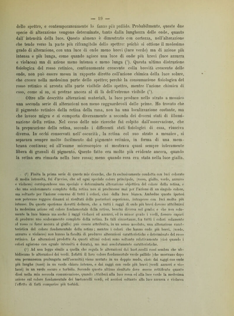 dello spettro, e contemporaneamente lo fanno piu pallido. Probabilmente, queste due specie di alterazione vengono determinate, tanto dalla lunghezza delle onde, quanto dall' intensità della luce. Questo almeno è dimostrato con certezza, nell’alterazione che tende verso la parte più rifrangibile delio spettro: poiché si ottiene il medesimo grado di alterazione, con una luce di onde meno brevi (luce verde) ma di azione più intensa e più lunga, come quando agisce una luce di onde più brevi (luce azzurra e violacea) ma di azione meno intensa e meno lunga ('). Questa ultima distruzione fisiologica del rosso retinico, continuamente crescente colla brevità crescente delle onde, non pub essere messa in rapporto diretto coll’azione chimica della luce solare, che cresce nella medesima parte dello spettro; perchè la consumazione fisiologica del rosso retinico si arresta alla parte visibile dello spettro, mentre l’azione chimica di esso, come si sa, si protrae ancora al di là dell’estremo visibile ('). Oltre alle descritte alterazioni materiali, la luce produce nello strato a mosaico \ina seconda serie di alterazioni non meno ragguardevoli delle prime. Ho trovato che il pigmento retinico della retina della rana, non ha una localizzazione costante, ma che invece migra e si comporta diversamente a seconda dei diversi stati di illumi- nazione della retina. Nel corso delle mie ricerche fui colpito dall’osservazione, che la preparazione della retina, secondo i differenti stati fisiologici di essa, riusciva diversa. In occhi conservati nell’ oscurità , la retina col suo strato a mosaico , si separava sempre molto facilmente dal pigmento retinico, in forma di una mem- brana continua; ed all’esame microscopico si mostrava quasi sempre interamente libera di granuli di pigmento. Questo fatto era molto più evidente ancora, quando la retina era rimasta nella luce rossa; meno quando essa era stata nella luce gialla. ■ (') Finita la prima serie di queste mie ricerche, che fu esclusivamente condotta con luci colorate di media intensità, fui d’avviso, che ad ogni speciale colore principale, (rosso, giallo, verde, azzurro e violaceo) corrispondesse una speciale e determinata alterazione obiettiva del colore della retina, e che uno scoloramento completo della retina non si producesse mai per l’azione di un singolo colore, ma soltanto per l’azione comune di tutti i colori, cioè della luce bianca. Ambedue queste ipotesi non potevano reggere dinanzi ai risultati delle posteriori esperienze, intraprese con luci molto più intense. Da queste sperienze dovetti dedurre, che a tutti i raggi di onde più brevi dovesse attribuirsi la medesima azione sul colore fondamentale della retina, benché diversa nel grado; e che non sola- mente la luce bianca ma anche i raggi violacei ed azzurri, ed in minor grado i verdi, fossero capaci di produrre uno scoloramento completo della retina. In tali circostanze, fra tutti i colori solamente al rosso le forse ancora al giallo) può essere attribuita, in un senso assoluto, una alterazione carat- teristica del colore fondamentale della retina ; mentre i colori che hanno onde più brevi, (verde, azzurro e violaceo) non hanno la facoltà di produrre alterazioni caratteristiche e determinate del rosso retinico. Le alterazioni prodotte da questi ultimi colori sono soltantp relativamente (cioè quando i colori agiscono con eguale intensità e durata), ma mai assolutamente caratteristiche. (-') Ad una legge simile a quella che regola le alterazioni dei bastoncelli rossi sembra che ub- bidiscano le alterazioni dei verdi. Infatti il loro colore fondamentale verde pallido (che mostrano dopo una permanenza prolungata nell’oscurità) viene mutato in un doppio modo, cioè: dai raggi con onde più lunghe (rossi) in un verde chiaro intenso, e dai raggi con onde più brevi (verdi azzurri e vio- lacei) in un verde oscuro e torbido. Secondo questo ultimo risultato deve essere rettificato quanto dissi nella mia seconda comunicazione, quando attribuii alla luce rossa ed alla luce verde la medesima azione sul colore fondamentale dei bastoncelli verdi, ed ascrissi soltanto alla luce azzurra e violacea l’effetto di farli comparire più torbidi.