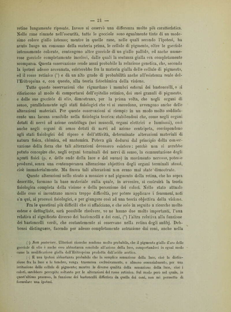 retine lungamente riposate. Invece si osservò una differenza molto più caratteristica. Nelle rane rimaste nell’oscurità, tutte le gocciole sono egualmente tinte di un mede- simo colore giallo intenso; mentre in quelle rane, nelle quali secondo l’ipotesi, ha avuto luogo un consumo della materia prima, le cellule di pigmento, oltre le gocciole intensamente colorate, contengono altre gocciole di un giallo pallido, ed anche nume- rose gocciole completamente incolori, dalle quali la sostanza gialla era completamente scomparsa. Questa osservazione rende assai probabile la relazione genetica, che, secondo la ipotesi adesso accennata, esisterebbe fra la materia gialla delle cellule di pigmento, ed il rosso retinico (') e dà un alto grado di probabilità anche all’esistenza reale del- l’Eritropsina e, con questo, alla teoria fotochimica della visione. Tutte queste osservazioui che riguardano i membri esterni dei bastoncelli, o si riferiscono al modo di comportarsi dell’epitelio retinico, dei suoi granuli di pigmento, e delle sue gocciole di olio, dimostrano, per la prima volta, che negli organi di senso, parallelamente agli stati fisiologici che vi si succedono, avvengono anche delle alterazioni materiali. Per queste osservazioni si riempie in un modo molto soddisfa- cente una lacuna sensibile nella fisiologia teorica: stabilendosi che, come negli organi dotati di nervi ad azione centrifuga (nei muscoli, organi elettrici e luminosi), così anche negli organi di senso dotati di nervi ad azione centripeta, corrispondono agli stati fisiologici del riposo e dell’attività, determinate alterazioni materiali di natura fisica, chimica, ed anatomica. Poteva già dedursi dal principio della conser- vazione della forza che tali alterazioni dovessero esistere : perchè non si avrebbe potuto concepire che, negli organi terminali dei nervi di senso, la commutazione degli agenti fisici (p. e. delle onde della luce e del suono) in movimento nervoso, potesse prodursi, senza una contemporanea alterazione cbjettiva degli organi terminali stessi, cioè immaterialmente. Ma finora tali alterazioni non erano mai state dimostrate. Queste alterazioni nello strato a mosaico e nel pigmento della retina, che ho sopra descritte, formano la base materiale sulla quale, in avvenire, si costruirà la teoria fisiologica completa della visione e della percezione dei colori. Nello stato attuale delle cose si incontrano ancora troppe difficoltà, per potere applicare i fenomeni, noti s u qui, ai processi fisiologici, e per giungere così ad una teoria objettiva della visione. Fra le questioni più difficili che si affacciano, e che solo in seguito a ricerche molto estese e dettagliate, sarà possibile risolvere, ve ne hanno due molto importanti, l’ima relativa al significato diverso dei bastoncelli e dei coni, (s) l’altra relativa alla funzione dei bastoncelli verdi, che costantemente si osservano nella retina degli anfibj. Deb- bonsi distinguere, facendo per adesso completamente astrazione dai coni, anche nella (') Nota posteriore. Ulteriori ricerche rendono molto probabile, che il pigmento giallo d'oro delle gocciole di olio è anche esso abbastanza sensibile all’azione della luce, comportandosi in egual modo come la modificazione gialla dell’Eritropsina prodotta dall'acido acetico. (-) E una ipotesi abbastanza probabile che la semplice sensazione della luce, cioè la distin- zione fra la luce e le tenebre, venga trasmessa esclusivamente, o almeno essenzialmente, per una irritazione delle cellule di pigmento; mentre le diverse qualità della sensazione della luce, cioè i colori, sarebbero percepite soltanto per le alterazioni del rosso retinico. Sul modo però nel quale, in quest’ultimo processo, la funzione dei bastoncelli differisca da quella dei coni, non mi permetto di formulare una ipotesi.