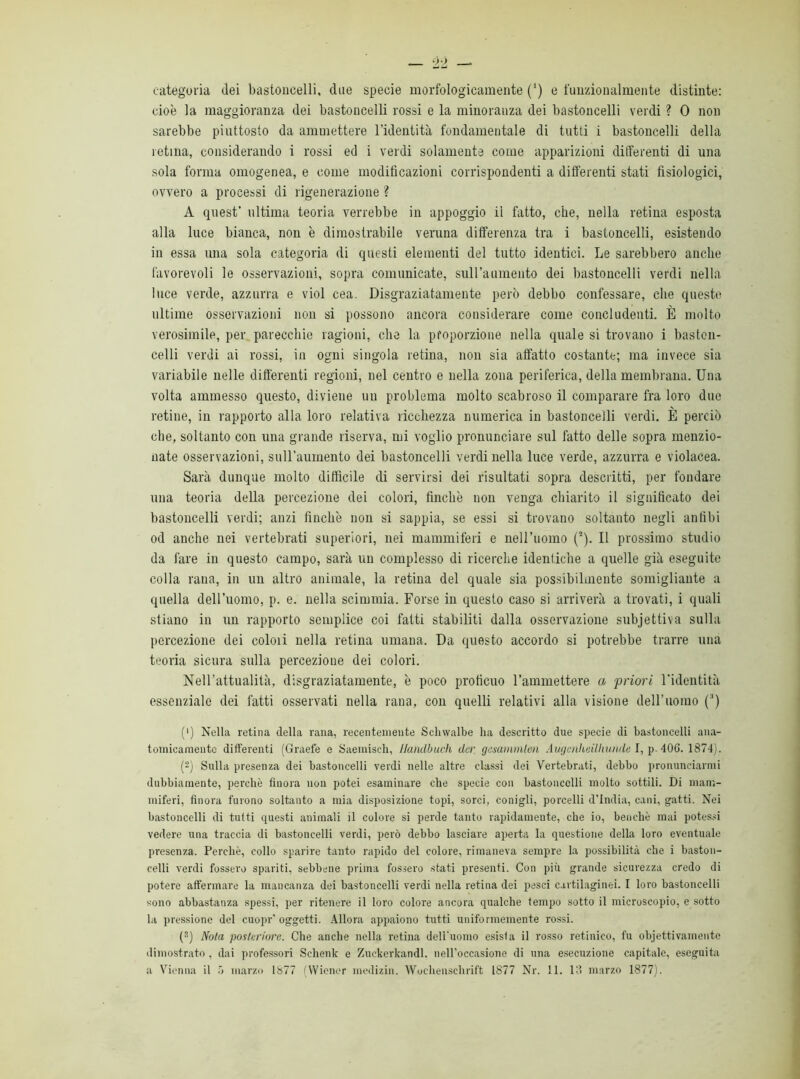 categoria dei bastoncelli, due specie morfologicamente (*) e funzionalmente distinte: cioè la maggioranza dei bastoncelli rossi e la minoranza dei bastoncelli verdi ? 0 non sarebbe piuttosto da ammettere l’identità fondamentale di tutti i bastoncelli della retina, considerando i rossi ed i verdi solamente come apparizioni differenti di una sola forma omogenea, e come modificazioni corrispondenti a differenti stati fisiologici, ovvero a processi di rigenerazione ? A quest’ ultima teoria verrebbe in appoggio il fatto, che, nella retina esposta alla luce bianca, non è dimostrabile veruna differenza tra i bastoncelli, esistendo in essa una sola categoria di questi elementi del tutto identici. Le sarebbero anche favorevoli le osservazioni, sopra comunicate, sull’aumento dei bastoncelli verdi nella luce verde, azzurra e viol cea. Disgraziatamente però debbo confessare, che queste ultime osservazioni non si possono ancora considerare come concludenti. È molto verosimile, per parecchie ragioni, che la proporzione nella quale si trovano i baston- celli verdi ai rossi, in ogni singola retina, non sia affatto costante; ma invece sia variabile nelle differenti regioni, nel centro e nella zona periferica, della membrana. Una volta ammesso questo, diviene un problema molto scabroso il comparare fra loro duo retine, in rapporto alla loro relativa ricchezza numerica in bastoncelli verdi. È perciò che, soltanto con una grande riserva, mi voglio pronunciare sul fatto delle sopra menzio- nate osservazioni, sull’aumento dei bastoncelli verdi nella luce verde, azzurra e violacea. Sarà dunque molto diffìcile di servirsi dei risultati sopra descritti, per fondare una teoria della percezione dei colori, finche non venga chiarito il significato dei bastoncelli verdi; anzi finche non si sappia, se essi si trovano soltanto negli anfibi od anche nei vertebrati superiori, nei mammiferi e nell’uomo (2). Il prossimo studio da fare in questo campo, sarà un complesso di ricerche identiche a quelle già eseguite colla rana, in un altro animale, la retina del quale sia possibilmente somigliante a quella dell’uomo, p. e. nella scimmia. Forse in questo caso si arriverà a trovati, i quali stiano in un rapporto semplice coi fatti stabiliti dalla osservazione subjettiva sulla percezione dei colmi nella retina umana. Da questo accordo si potrebbe trarre una teoria sicura sulla percezione dei colori. Nell’attualità, disgraziatamente, è poco proficuo l’ammettere a 'priori l'identità essenziale dei fatti osservati nella rana, con quelli relativi alla visione dell’uomo (3) (') Nella retina della rana, recentemente Sclnvalbe ha descritto due specie di bastoncelli ana- tomicamente differenti (Graefe e Saemisch, llaiulbuch dcr gesammlen Augmhvilhunde I, p 40G. 1874). (2) Sulla presenza dei bastoncelli verdi nelle altre classi dei Vertebrati, debbo pronunciarmi dubbiamente, perchè finora non potei esaminare che specie con bastoncelli molto sottili. Di mam- miferi, finora furono soltanto a mia disposizione topi, sorci, conigli, porcelli d’india, cani, gatti. Nei bastoncelli di tutti questi animali il colore si perde tanto rapidamente, che io, benché mai potessi vedere una traccia di bastoncelli verdi, però debbo lasciare aperta la questione della loro eventuale presenza. Perchè, collo sparire tanto rapido del colore, rimaneva sempre la possibilità che i baston- celli verdi fossero spariti, sebbene prima fossero stati presenti. Con più grande sicurezza credo di potere affermare la mancanza dei bastoncelli verdi nella retina dei pesci cartilaginei. I loro bastoncelli sono abbastanza spessi, per ritenere il loro colore ancora qualche tempo sotto il microscopio, e sotto la pressione del cuopr’oggetti. Allora appaiono tutti uniformemente rossi. (s) Nota posteriore. Che anche nella retina dell'uomo esista il rosso retinico, fu objettivamente dimostrato, dai professori Schenk e Zuckerkandl. nell’occasione di una esecuzione capitale, eseguita