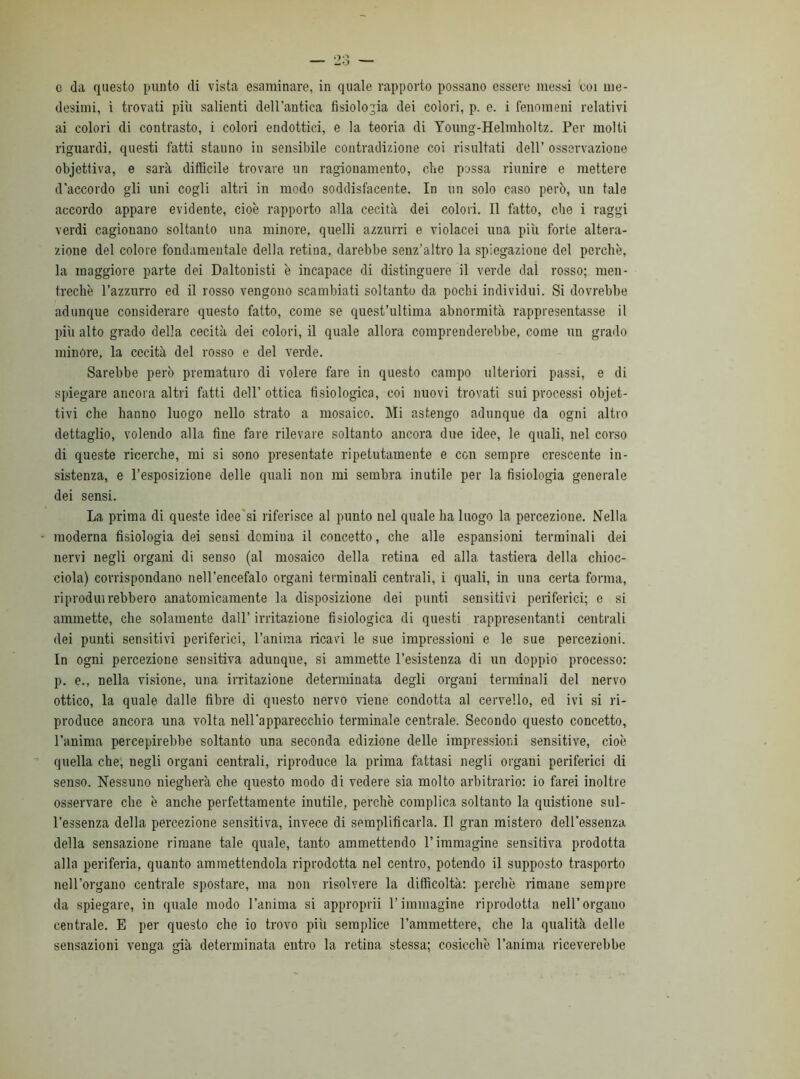 desimi, i trovati più salienti dell'antica fisiologia dei colori, p. e. i fenomeni relativi ai colori di contrasto, i colori endottici, e la teoria di Young-Helmholtz. Per molti riguardi, questi fatti stanno in sensibile contradizione coi risultati dell’ osservazione objcttiva, e sarà diffìcile trovare un ragionamento, che possa riunire e mettere d'accordo gli uni cogli altri in modo soddisfacente. In un solo caso però, un tale accordo appare evidente, cioè rapporto alla cecità dei colori. Il fatto, che i raggi verdi cagionano soltanto una minore, quelli azzurri e violacei una più forte altera- zione del colore fondamentale della retina, darebbe senz’altro la spiegazione del perchè, la maggiore parte dei Daltonisti è incapace di distinguere il verde dal rosso; men- trechè l’azzurro ed il rosso vengono scambiati soltanto da pochi individui. Si dovrebbe adunque considerare questo fatto, come se quest’ultima abnormità rappresentasse il più alto grado della cecità dei colori, il quale allora comprenderebbe, come un grado minóre, la cecità del rosso e del verde. Sarebbe però prematuro di volere fare in questo campo ulteriori passi, e di spiegare ancora altri fatti dell’ ottica fisiologica, coi nuovi trovati sui processi omet- tivi che hanno luogo nello strato a mosaico. Mi astengo adunque da ogni altro dettaglio, volendo alla fine fare rilevare soltanto ancora due idee, le quali, nel corso di queste ricerche, mi si sono presentate ripetutamente e con sempre crescente in- sistenza, e l’esposizione delle quali non mi sembra inutile per la fisiologia generale dei sensi. La prima di queste idee'si riferisce al punto nel quale ha luogo la percezione. Nella moderna fisiologia dei sensi domina il concetto, che alle espansioni terminali dei nervi negli organi di seuso (al mosaico della retina ed alla tastiera della chioc- ciola) corrispondano nell’encefalo organi terminali centrali, i quali, in una certa forma, riprodurrebbero anatomicamente la disposizione dei punti sensitivi periferici; c si ammette, che solamente dall’ irritazione fisiologica di questi rappresentanti centrali dei punti sensitivi periferici, l’anima ricavi le sue impressioni e le sue percezioni. In ogni percezione sensitiva adunque, si ammette 1’esistenza di un doppio processo: p. e., nella visione, una irritazione determinata degli organi terminali del nervo ottico, la quale dalle fibre di questo nervo viene condotta al cervello, ed ivi si ri- produce ancora una volta nell'apparecchio terminale centrale. Secondo questo concetto, l’anima percepirebbe soltanto una seconda edizione delle impressioni sensitive, cioè quella che, negli organi centrali, riproduce la prima fattasi negli organi periferici di senso. Nessuno niegherà che questo modo di vedere sia molto arbitrario: io farei inoltre osservare che è anche perfettamente inutile, perchè complica soltanto la quistione sul- l’essenza della percezione sensitiva, invece di semplificarla. Il gran mistero dell’essenza della sensazione rimane tale quale, tanto ammettendo l’immagine sensitiva prodotta alla periferia, quanto ammettendola riprodotta nel centro, potendo il supposto trasporto nell’organo centrale spostare, ma non risolvere la difficoltà: perchè rimane sempre da spiegare, in quale modo l’anima si approprii l’immagine riprodotta nell’organo centrale. E per questo che io trovo più semplice l’ammettere, che la qualità delle sensazioni venga già determinata entro la retina stessa; cosicché l’anima riceverebbe