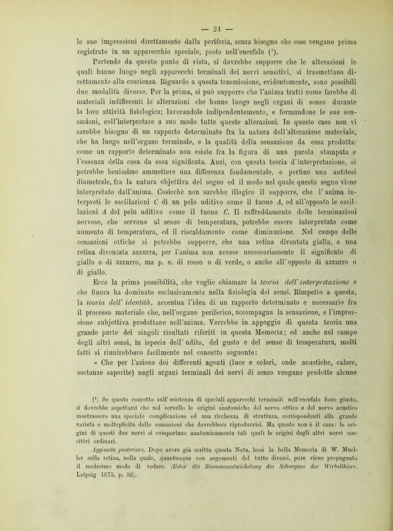 le sue impressioni direttamente dalla periferia, senza bisogno che esse vengano prima registrate in nn apparecchio speciale, posto nell’encefalo ('). Partendo da questo punto di vista, si dovrebbe supporre che le alterazioni le quali hanno luogo negli apparecchi terminali dei nervi sensitivi, si trasmettano di- rettamente alla coscienza. Riguardo a questa trasmissione, evidentemente, sono possibili due modalità diverse. Per la prima, si può supporre che l’anima tratti come farebbe di materiali indifferenti le alterazioni che hanno luogo negli organi di senso durante la loro attività fisiologica; lavorandole indipendentemente, e formandone le sue sen- sazioni, col l’interpretare a suo modo tutte queste alterazioni. In questo caso non vi sarebbe bisogno di un rapporto determinato fra la natura dell’alterazione materiale, che ha luogo nell’organo terminale, e la qualità della sensazione da essa prodotta: come un rapporto determinato non esiste fra la figura di una parola stampata e l’essenza della cosa da essa significata. Anzi, con questa teoria d’interpretazione, si potrebbe benissimo ammettere una differenza fondamentale, e perfino una antitesi diametrale, fra la natura objettiva del segno ed il modo nel quale questo segno viene interpretato dall’anima. Cosicché non sarebbe illogico il supporre, che 1’ anima in- terpreti le oscillazioni C di un pelo uditivo come il tuono A, od all’opposto le oscil - lazioni A del pelo uditivo come il tuono C. Il raffreddamento delle terminazioni nervose, che servono al senso di temperatura, potrebbe essere interpretato come aumento di temperatura, ed il riscaldamento come diminuzione. Nel campo delle sensazioni ottiche si potrebbe supporre, che una retina diventata gialla, o una retina diventata azzurra, per l’anima non avesse necessariamente il significato di giallo o di azzurro, ma p. e. di rosso o di verde, o anche all’opposto di azzurro o di giallo. Ecco la prima possibilità, che voglio chiamare la teoria dell' interpretazione e che finora ha dominato esclusivamente nella fisiologia dei sensi. Rimpetto a questa, la teoria dell’ identità, accentua l’idea di un rapporto determinato e necessario fra il processo materiale che, nell’organo periferico, accompagna la sensazione, e l’impres- sione subjettiva prodottane nell’anima. Verrebbe in appoggio di questa teoria una grande parte dei singoli risultati riferiti in questa Memoria; ed anche nel campo degli altri sensi, in ispecie dell’ udito, del gusto e del senso di temperatura, molti fatti si riunirebbero facilmente nel concetto seguente: « Che per l’azione dei differenti agenti (luce e colori, onde acustiche, calore, sostanze saporite) negli organi terminali dei nervi di senso vengano prodotte alcune C) Se questo concetto sull’ esistenza eli speciali apparecchi terminali nell’encefalo fosse giusto, si dovrebbe aspettarsi che nel cervello le origini anatomiche del nervo ottico e del nervo acustico mostrassero una speciale complicazione ed una ricchezza di struttura, corrispondenti alla grande varietà e molteplicità delle sensazioni che dovrebbero riproducisi. Ma questo non è il caso: le ori- gini di questi due nervi si comportano anatomicamente tali quali le origini degli altri nervi sen- sitivi ordinari. Aggiunta posteriore. Dopo avere già scritta questa Nota, lessi la bella Memoria di W. Muel- ler sulla retina, nella quale, quantunque con argomenti del tutto diversi, pure viene propugnato il medesimo modo di vedere. [Ueber die Slammcsenlwickclung des Svhorgans der Wirbellhiere. Leipzig 1875, p. 52).