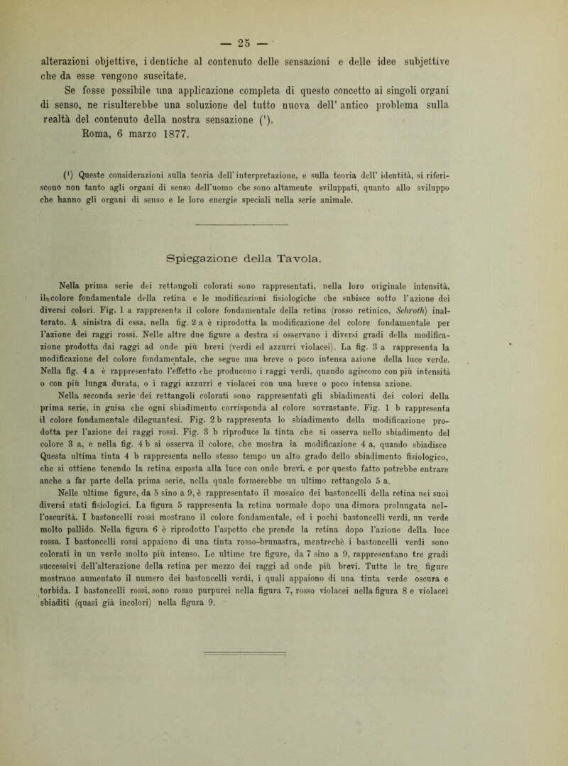 alterazioni objettive, i dentiche al contenuto delle sensazioni e delle idee subjettive che da esse vengono suscitate. Se fosse possibile una applicazione completa di questo concetto ai singoli organi di senso, ne risulterebbe una soluzione del tutto nuova dell’ antico problema sulla realtà del contenuto della nostra sensazione (‘). Roma, 6 marzo 1877. (*) Queste considerazioni sulla teoria dell'interpretazione, e sulla teoria dell' identità, si riferi- scono non tanto agli organi di senso dell'uomo che sono altamente sviluppati, quanto allo sviluppo che hanno gli organi di senso e le loro energie speciali nella serie animale. Spiegazione della Tavola. Nella prima serie dei rettangoli colorati sono rappresentati, nella loro originale intensità, il»colore fondamentale della retina e le modificazioni fisiologiche che subisce sotto l'azione dei diversi colori. Fig. 1 a rappresenta il colore fondamentale della retina (rosso retinico, Sehroth) inal- terato. A sinistra di essa, nella fig. 2 a è riprodotta la modificazione del colore fondamentale per l’azione dei raggi rossi. Nelle altre due figure a destra si osservano i diversi gradi della modifica- zione prodotta dai raggi ad onde più brevi (verdi ed azzurri violacei). La fig. 3 a rappresenta la modificazione del colore fondamentale, che segue una breve o poco intensa azione della luce verde. Nella fig. 4 a è rappresentato l’effetto che producono i raggi verdi, quando agiscono con più intensità o con più lunga durata, o i raggi azzurri e violacei con una breve o poco intensa azione. Nella seconda serie dei rettangoli colorati sono rappresentati gli sbiadimenti dei colori della prima serie, in guisa che ogni sbiadimento corrisponda al colore sovrastante. Fig. 1 b rappresenta il colore fondamentale dileguantesi. Fig. 2 b rappresenta lo sbiadimento della modificazione pro- dotta per l’azione dei raggi rossi. Fig. 8 b riproduce la tinta che si osserva nello sbiadimento del colore 3 a, e nella fig. 4 b si osserva il colore, che mostra la modificazione 4 a, quando sbiadisce Questa ultima tinta 4 b rappresenta nello stesso tempo un alto grado dello sbiadimento fisiologico, che si ottiene tenendo la retina esposta alla luce con onde brevi, e per questo fatto potrebbe entrare anche a far parte della prima serie, nella quale formerebbe un ultimo rettangolo 5 a. Nelle ultime figure, da 5 sino a 9, è rappresentato il mosaico dei bastoncelli della retina nei suoi diversi stati fisiologici. La figura 5 rappresenta la retina normale dopo una dimora prolungata nel- l'oscurità. I bastoncelli rossi mostrano il colore fondamentale, ed i pochi bastoncelli verdi, un verde molto pallido. Nella figura 6 è riprodotto l’aspetto che prende la retina dopo l'azione della luce rossa. I bastoncelli rossi appaiono di una tinta rosso-brunastra, mentrechè i bastoncelli verdi sono colorati in un verde molto più intenso. Le ultime tre figure, da 7 sino a 9, rappresentano tre gradi successivi dell'alterazione della retina per mezzo dei raggi ad onde più brevi. Tutte le tre figure mostrano aumentato il numero dei bastoncelli verdi, i quali appaiono di una tinta verde oscura e torbida. I bastoncelli rossi, sono rosso purpurei nella figura 7, rosso violacei nella figura 8 e violacei sbiaditi (quasi già incolori) nella figura 9.