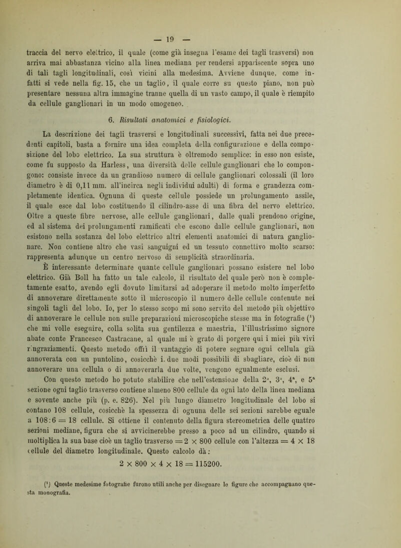 traccia del nervo elettrico, il quale (come già insegna l’esame dei tagli trasversi) non arriva mai abbastanza vicino alla linea mediana per rendersi appariscente sopra uno di tali tagli longitudinali, cosi vicini alla medesima. Avviene dunque, come in- fatti si vede nella fig. 15, che un taglio, il quale corre su questo piano, non può presentare nessuna altra immagine tranne quella di un vasto campo, il quale è riempito da cellule ganglionari in un modo omogeneo. 6. Risultati anatomici e fisiologici. La descrizione dei tagli trasversi e longitudinali successivi, fatta nei due prece- denti capitoli, basta a fornire una idea completa della configurazione e della compo- sizione del lobo elettrico. La sua struttura è oltremodo semplice: in esso non esiste, come fu supposto da Harless, una diversità delle cellule ganglionari che lo compon- gono: consiste invece da un grandioso numero di cellule ganglionari colossali (il loro diametro è di 0,11 mm. all’incirca negli individui adulti) di forma e grandezza com- pletamente identica. Ognuna di queste cellule possiede un prolungamento assile, il quale esce dal lobo costituendo il cilindro-asse di una fibra del nervo elettrico. Oltre a queste fibre nervose, alle cellule ganglionari, dalle quali prendono origine, ed al sistema dei prolungamenti ramificati che escono dalle cellule ganglionari, non esistono nella sostanza del lobo elettrico altri elementi anatomici di natura ganglio- nare. Non contiene altro che vasi sanguigni ed un tessuto connettivo molto scarso: rappresenta adunque un centro nervoso di semplicità straordinaria. È interessante determinare quante cellule ganglionari possano esistere nel lobo elettrico. Già Boll ha fatto un tale calcolo, il risultato del quale però non è comple- tamente esatto, avendo egli dovuto limitarsi ad adoperare il metodo molto imperfetto di annoverare direttamente sotto il microscopio il numero delle cellule contenute nei singoli tagli del lobo. Io, per lo stesso scopo mi sono servito del metodo piu objettivo di annoverare le cellule non sulle preparazioni microscopiche stesse ma in fotografie (’) che mi volle eseguire, colla solita sua gentilezza e maestria, l’illustrissimo signore abate conte Francesco Castracane, al quale mi è grato di porgere qui i miei più vivi ringraziamenti. Questo metodo offiì il vantaggio di potere segnare ogni cellula già annoverata con un puntolino, cosicché i. due modi possibili di sbagliare, cioè di non annoverare una cellula o di annoverarla due volte, vengono egualmente esclusi. Con questo metodo ho potuto stabilire che nelFestensione della 2^ 3, 4% e 5“ sezione ogni taglio trasverso contiene almeno 800 cellule da ogni lato della linea mediana e sovente anche più (p. e. 826). Nel più lungo diametro longitudinale del lobo si contano 108 cellule, cosicché la spessezza di ognuna delle sei sezioni sarebbe eguale a 108:6 = 18 cellule. Si ottiene il contenuto della figura stereometrica delle quattro sezioni mediane, figura che si avvicinerebbe presso a poco ad un cilindro, quando si moltiplica la sua base cioè un taglio trasverso = 2 x 800 cellule con l’altezza = 4 X 18 cellule del diametro longitudinale. Questo calcolo dà; 2 X 800 X 4 X 18 = 115200. (‘J Queste medesime fotogratìe furono utili anche per disegnare le figure che accompagnano que- sta monografia.