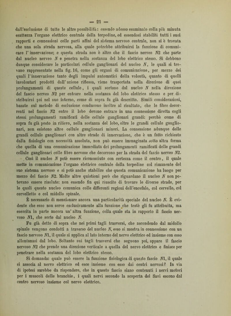 daH’esclnsione di tutte le altre possibilità: essendo adesso esaminato colla più minuta esattezza l’organo elettrico centrale della torpedine, ed essendosi stabiliti tutti i suoi rapporti e connessioni colle parti affini del sistema nervoso centrale, non si è trovata che una sola strada nervosa, alla quale potrebbe attribuirsi la funzione di comuni- care r innervazione; e questa strada non è altro che il fascio nerveo N2 che parte dal nucleo nerveo N e penetra nella sostanza del lobo elettrico stesso. Si debbono dunque considerare le particolari cellule ganglionari del nucleo N, le quali si tro- vano rappresentate nella fig. 16, come gli organi di comunicazione, per mezzo dei quali l’innervazione tanto degli impulsi automatici della volontà, quanto di quelli involontari prodotti dall’ azione riflessa, viene trasportata nella direzione di quei prolungamenti di queste cellule, i quali sortono dal nucleo N nella direzione del fascio nerveo N2 per entrare nella sostanza del lobo elettrico stesso e per di- stribuirsi poi nel suo interno, come di sopra fu già descritto. Simili considerazioni, basate sul metodo di esclusione conducono inoltre al risultato, che le fibre decor- renti nel fascio A^^2 entro il lobo devono entrare in una connessione diretta cogli stessi prolungamenti ramificati delle cellule ganglionari grandi: perchè come di sopra fu già posto in rilievo, nella sostanza del lobo, oltre le grandi cellule ganglio- nari, non esistono altre cellule ganglionari minori. La connessione adunque delle grandi cellule ganglionari con altre strade di innervazione, che è un fatto richiesto dalla fisiologia con necessità assoluta, non può essere immaginata sotto altra forma che quella di una comunicazione immediata dei prolungamenti ramificati delle grandi cellule ganglionari colle fibre nervose che decorrono per la strada del fascio nerveo N2. •, Così il nucleo N potè essere riconosciuto con certezza come il centro, il quale mette in comunicazione l’organo elettrico centrale della torpedine col rimanente del suo sistema nervoso e si potè anche stabilire che questa comunicazione ha luogo per mezzo del fascio N2. Molte altre quistioni però che riguardano il nucleo N non po- tevano essere risolute: non essendo fin qui riuscito di trovare le diverse strade, per le quali questo nucleo comunica colle differenti regioni dell’encefalo, col cervello, col cervelletto e col midollo spinale. È necessario di menzionare ancora una particolarità speciale del nucleo N. È evi- dente che esso non serve esclusivamente alla funzione ^che testé gli fu attribuita, ma esercita in parte ancora un’ altra funzione, colla quale sta in rapporto il fascio ner- voso iVl, che sorte dal nucleo N. Fu già detto di sopra che nei primi tagli trasversi, che ascendendo dal midollo spinale vengono condotti a traverso del nucleo N, esso si mostra in connessione con un fascio nervoso NI, il quale si applica al lato interno del nervo elettrico ed insieme con esso allontanasi dal lobo. Soltanto sui tagli trasversi che seguono poi, appare il fascio nervoso N2 che prende una direzione verticale a quella del nervo elettrico e finisce per penetrare nella sostanza del lobo elettrico stesso. Si domanda: quale può essere la funzione fisiologica di questo fascio NI, il quale si associa al nervo elettrico ed esce insieme con esso dai centri nervosi? In via di ipotesi sarebbe da rispondere, che in questo fascio siano contenuti i nervi motori per i muscoli delle branchie, i quali nervi secondo la scoperta del Savi escono dal centro nervoso insieme col nervo elettrico.