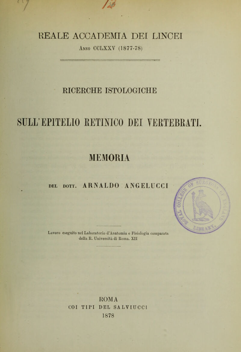 /Jé REALE ACCADEMIA DEI LINCEI Amo CCLXXV (1877-78) RICERCHE ISTOLOGICHE SULL’ EPITELIO RETINICO DEI VERTEBRATI. MEMORIA del Dorr. ARNALDO ANGELUCCI Lavoro eseguito nel Laboratorio d’Anatomia e Fisiologia comparata della R. Università di Roma. XII ROMA COI TIPI DEL SALYIUCC1 1878