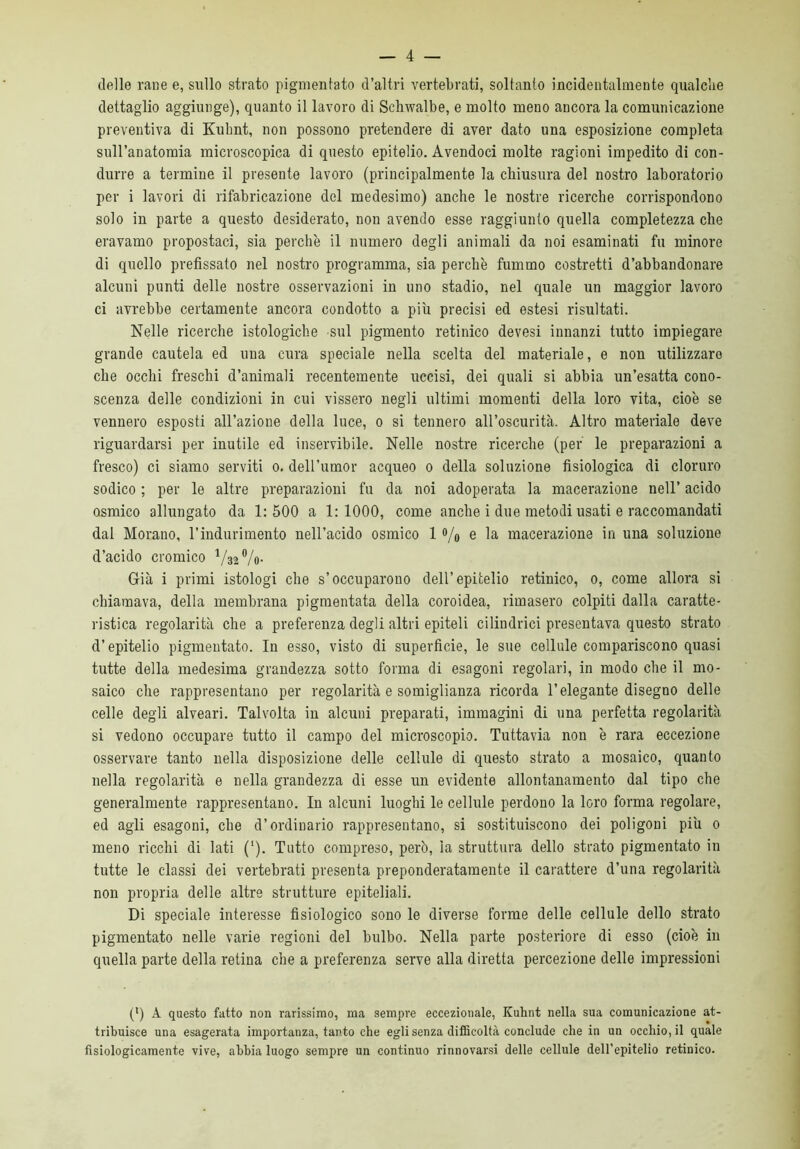 delle rane e, sullo strato pigmentato d’altri vertebrati, soltanto incidentalmente qualche dettaglio aggiunge), quanto il lavoro di Schwalbe, e molto meno ancora la comunicazione preventiva di Kuhnt, non possono pretendere di aver dato una esposizione completa sull’anatomia microscopica di questo epitelio. Avendoci molte ragioni impedito di con- durre a termine il presente lavoro (principalmente la chiusura del nostro laboratorio per i lavori di rifabricazione del medesimo) anche le nostre ricerche corrispondono solo in parte a questo desiderato, non avendo esse raggiunto quella completezza che eravamo propostaci, sia perchè il numero degli animali da noi esaminati fu minore di quello prefissato nel nostro programma, sia perchè fummo costretti d’abbandonare alcuni punti delle nostre osservazioni in uno stadio, nel quale un maggior lavoro ci avrebbe certamente ancora condotto a più precisi ed estesi risultati. Nelle ricerche istologiche sul pigmento retinico devesi innanzi tutto impiegare grande cautela ed una cura speciale nella scelta del materiale, e non utilizzare che occhi freschi d’animali recentemente uccisi, dei quali si abbia un’esatta cono- scenza delle condizioni in cui vissero negli ultimi momenti della loro vita, cioè se vennero esposti all’azione della luce, o si tennero all’oscurità. Altro materiale deve riguardarsi per inutile ed inservibile. Nelle nostre ricerche (per le preparazioni a fresco) ci siamo serviti o. dell’umor acqueo o della soluzione fisiologica di cloruro sodico ; per le altre preparazioni fu da noi adoperata la macerazione nell’ acido Qsmico allungato da 1:500 a 1:1000, come anche i due metodi usati e raccomandati dal Morano, l’indurimento nell’acido osmico 1 o/o e macerazione in una soluzione d’acido cromico 732 %)• Già i primi istologi che s’occuparono dell’epitelio retinico, o, come allora si chiamava, della membrana pigmentata della coroidea, rimasero colpiti dalla caratte- ristica regolarità che a preferenza degli altri epiteli cilindrici presentava questo strato d’epitelio pigmentato. In esso, visto di superficie, le sue cellule compariscono quasi tutte della medesima grandezza sotto forma di esagoni regolari, in modo che il mo- saico che rappresentano per regolarità e somiglianza ricorda l’elegante disegno delle celle degli alveari. Talvolta in alcuni preparati, immagini di una perfetta regolarità si vedono occupare tutto il campo del microscopio. Tuttavia non è rara eccezione osservare tanto nella disposizione delle cellule di questo strato a mosaico, quanto nella regolarità e nella grandezza di esse un evidente allontanamento dal tipo che generalmente rappresentano. In alcuni luoghi le cellule perdono la loro forma regolare, ed agli esagoni, che d’ordinario rappresentano, si sostituiscono dei poligoni piu o meno ricchi di lati (‘). Tutto compreso, però, la struttura dello strato pigmentato in tutte le classi dei vertebrati presenta preponderatamente il carattere d’una regolarità non propria delle altre strutture epiteliali. Di speciale interesse fisiologico sono le diverse forme delle cellule dello strato pigmentato nelle varie regioni del bulbo. Nella parte posteriore di esso (cioè in quella parte della retina che a preferenza serve alla diretta percezione delle impressioni (l) A questo fatto non rarissimo, ma sempre eccezionale, Kubnt nella sua comunicazione at- tribuisce una esagerata importanza, tanto che egli senza difficoltà conclude che in un occhio, il quale fisiologicamente vive, abbia luogo sempre un continuo rinnovarsi delle cellule dell’epitelio retinico.