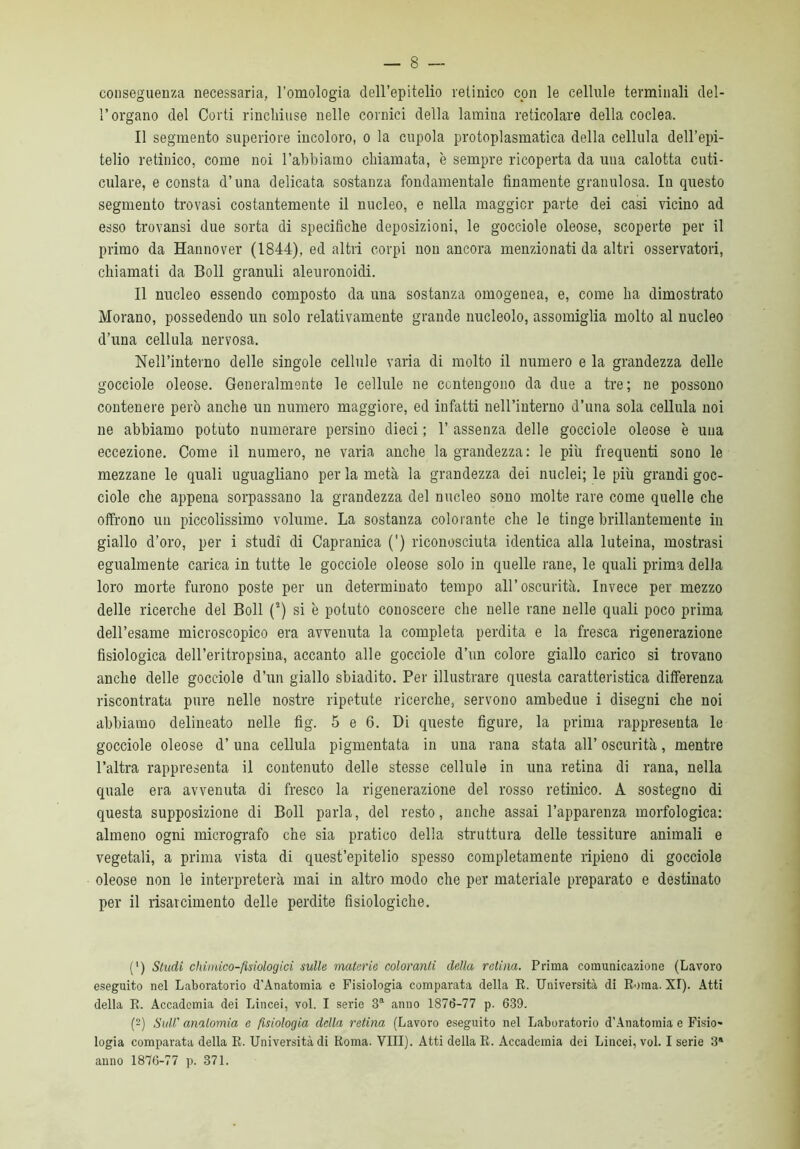 conseguenza necessaria, l’omologia dell’epitelio retinico con le cellule terminali del- l’organo del Corti rinchiuse nelle cornici della lamina reticolare della coclea. Il segmento superiore incoloro, o la cupola protoplasmatica della cellula dell’epi- telio retinico, come noi l’abbiamo chiamata, è sempre ricoperta da una calotta cuti- culare, e consta d’una delicata sostanza fondamentale finamente granulosa. In questo segmento trovasi costantemente il nucleo, e nella maggior parte dei casi vicino ad esso trovansi due sorta di specifiche deposizioni, le gocciole oleose, scoperte per il primo da Hannover (1844), ed altri corpi non ancora menzionati da altri osservatori, chiamati da Boll granuli aleuronoidi. Il nucleo essendo composto da una sostanza omogenea, e, come ha dimostrato Morano, possedendo un solo relativamente grande nucleolo, assomiglia molto al nucleo d’una cellula nervosa. Nell’interno delle singole cellule varia di molto il numero e la grandezza delle gocciole oleose. Generalmente le cellule ne contengono da due a tre; ne possono contenere però anche un numero maggiore, ed infatti nell’interno d’una sola cellula noi ne abbiamo potuto numerare persino dieci ; 1’ assenza delle gocciole oleose è una eccezione. Come il numero, ne varia anche la grandezza: le più frequenti sono le mezzane le quali uguagliano per la metà la grandezza dei nuclei; le più grandi goc- ciole che appena sorpassano la grandezza del nucleo sono molte rare come quelle che offrono un piccolissimo volume. La sostanza colorante che le tinge brillantemente in giallo d’oro, per i studi di Capranica (') riconosciuta identica alla luteina, mostrasi egualmente carica in tutte le gocciole oleose solo in quelle rane, le quali prima della loro morte furono poste per un determinato tempo all’oscurità. Invece per mezzo delle ricerche del Boll (2) si è potuto conoscere che nelle rane nelle quali poco prima dell’esame microscopico era avvenuta la completa perdita e la fresca rigenerazione fisiologica dell’eritropsina, accanto alle gocciole d’un colore giallo carico si trovano anche delle gocciole d’un giallo sbiadito. Per illustrare questa caratteristica differenza riscontrata pure nelle nostre ripetute ricerche, servono ambedue i disegni che noi abbiamo delineato nelle fig. 5 e 6. Di queste figure, la prima rappresenta le gocciole oleose d’ una cellula pigmentata in una rana stata all’ oscurità, mentre l’altra rappresenta il contenuto delle stesse cellule in una retina di rana, nella quale era avvenuta di fresco la rigenerazione del rosso retinico. A sostegno di questa supposizione di Boll parla, del resto, anche assai l’apparenza morfologica: almeno ogni micrografo che sia pratico della struttura delle tessiture animali e vegetali, a prima vista di quest’epitelio spesso completamente ripieno di gocciole oleose non le interpreterà mai in altro modo che per materiale preparato e destinato per il risarcimento delle perdite fisiologiche. (') Studi chimico-fisiologici sulle materie coloranti della retina. Prima comunicazione (Lavoro eseguito nel Laboratorio d’Anatomia e Fisiologia comparata della R. Università di Roma. XI). Atti della R. Accademia dei Lincei, voi. I serie 3a anno 1876-77 p. 639. (2) Sull' analomia e fisiologia della retina (Lavoro eseguito nel Laboratorio d’Anatomia e Fisio- logia comparata della R. Università di Roma. Vili). Atti della R. Accademia dei Lincei, voi. I serie 3® anno 1876-77 p. 371.