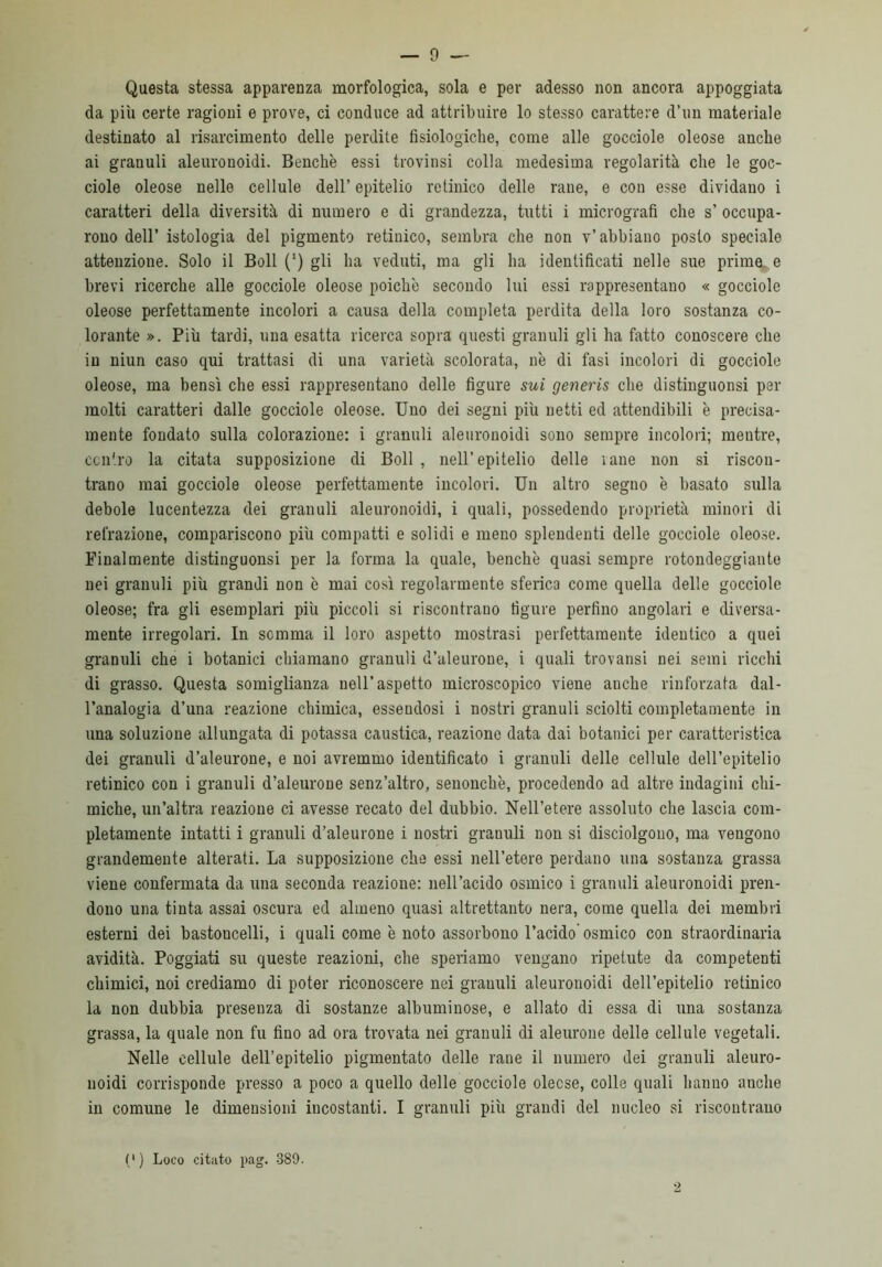 Questa stessa apparenza morfologica, sola e per adesso non ancora appoggiata da più certe ragioni e prove, ci conduce ad attribuire lo stesso carattere d’un materiale destinato al risarcimento delle perdite fisiologiche, come alle gocciole oleose anche ai granuli aleurouoidi. Benché essi trovinsi colla medesima regolarità che le goc- ciole oleose nelle cellule dell’ epitelio retinico delle rane, e con esse dividano i caratteri della diversità di numero e di grandezza, tutti i micrografi che s’ occupa- rono dell’ istologia del pigmento retinico, sembra che non v’abbiano posto speciale attenzione. Solo il Boll (‘) gli ha veduti, ma gli ha identificati nelle sue prime, e brevi ricerche alle gocciole oleose poiché secondo lui essi rappresentano « gocciole oleose perfettamente incolori a causa della completa perdita della loro sostanza co- lorante ». Più tardi, una esatta ricerca sopra questi granuli gli ha fatto conoscere che in niun caso qui trattasi di una varietà scolorata, né di fasi incolori di gocciole oleose, ma bensì che essi rappresentano delle figure sui generis che distinguonsi per molti caratteri dalle gocciole oleose. Uno dei segni più netti ed attendibili è precisa- mente fondato sulla colorazione: i granuli aleuronoidi sono sempre incolori; mentre, centro la citata supposizione di Boll , nell’epitelio delle rane non si riscon- trano mai gocciole oleose perfettamente incolori. Un altro segno é basato sulla debole lucentezza dei granuli aleuronoidi, i quali, possedendo proprietà minori di refrazione, compariscono più compatti e solidi e meno splendenti delle gocciole oleose. Finalmente distinguonsi per la forma la quale, benché quasi sempre rotondeggiante nei granuli più grandi non é mai così regolarmente sferica come quella delle gocciole oleose; fra gli esemplari più piccoli si riscontrano figure perfino angolari e diversa- mente irregolari. In somma il loro aspetto mostrasi perfettamente identico a quei granuli che i botanici chiamano granuli d’aleurone, i quali trovatisi nei semi ricchi di grasso. Questa somiglianza nell’aspetto microscopico viene anche rinforzata dal- l’analogia d’una reazione chimica, essendosi i nostri granuli sciolti completamente in una soluzione allungata di potassa caustica, reazione data dai botanici per caratteristica dei granuli d’aleurone, e noi avremmo identificato i granuli delle cellule dell’epitelio retinico con i granuli d’aleurone senz’altro, senonché, procedendo ad altre indagini chi- miche, un’altra reazione ci avesse recato del dubbio. Nell’etere assoluto che lascia com- pletamente intatti i granuli d’aleurone i nostri grauuli non si disciolgono, ma vengono grandemente alterati. La supposizione che essi nell’etere perdano una sostanza grassa viene confermata da una seconda reazione: nell’acido osmico i granuli aleuronoidi pren- dono una tinta assai oscura ed almeno quasi altrettanto nera, come quella dei membri esterni dei bastoncelli, i quali come é noto assorbono l’acido osmico con straordinaria avidità. Poggiati su queste reazioni, che speriamo vengano ripetute da competenti chimici, noi crediamo di poter riconoscere nei grauuli aleuronoidi dell’epitelio retinico la non dubbia presenza di sostanze albuminose, e allato di essa di una sostanza grassa, la quale non fu fino ad ora trovata nei granuli di aleurone delle cellule vegetali. Nelle cellule dell’epitelio pigmentato delle rane il numero dei granuli aleuro- noidi corrisponde presso a poco a quello delle gocciole oleose, colle quali hanno anche in comune le dimensioni incostanti. I granuli più grandi del nucleo si riscontrano (') Loco citato pag. 389. 2