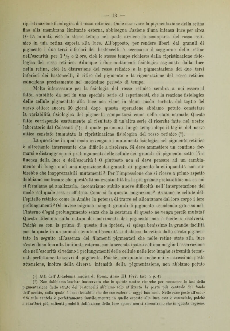 ripristinazione fisiologica del rosso retinico. Onde osservare la pigmentazione della retina fino alla membrana limitante esterna, abbisogna l’azione d’ima intensa luce per circa 1015 minuti, cioè lo stesso tempo nel quale avviene la scomparsa del rosso reti- nico in una retina esposta alla luce. All’opposto, per rendere liberi dai granuli di pigmento i due terzi inferiori dei bastoncelli è necessario il soggiorno delle retine nell’oscurità per 1 Va 0 2 ore, cioè lo stesso tempo richiesto dalla ripristinazione fisio- logica del rosso retinico. Adunque i due mutamenti fisiologici cagionati dalla luce nella retina, cioè la distruzione del rosso retinico e la pigmentazione dei due terzi inferiori dei bastoncelli, il ritiro del pigmento e la rigenerazione del rosso retinico coincidono precisamente nel medesimo periodo di tempo. Molto interessante per la fisiologia del rosso retinico sembra a noi essere il fatto, stabilito da noi in una speciale serie di esperimenti, che la reazione fisiologica delle cellule pigmentate alla luce non viene in alcun modo turbata dal taglio del nervo ottico: ancora 30 giorni dopo questa operazione abbiamo potuto constatare la variabilità fisiologica del pigmento comportarsi come nello stato normale. Questo fatto corrisponde esattamente al risultato di un’altra serie di ricerche fatte nel nostro laboratorio dal Colasanti ('); il quale parimenti lungo tempo dopo il taglio del nervo ottico constatò immutata la ripristinazione fisiologica del rosso retinico (*). La questione in qual modo avvengano i mutamenti fisiologici nel pigmento retinico è altrettanto interessante che difficile a risolvere. Si deve ammettere un continuo for- marsi e distruggersi nei prolungamenti delle cellule dei granuli di pigmento sotto l’in- fluenza della luce e dell’oscurità? 0 piuttosto non si deve pensare ad un cambia- mento di luogo o ad una migrazione dei granuli di pigmento la cui quantità non su- birebbe che inapprezzabili mutamenti ? Per l’impressione che si riceve a primo aspetto dobbiamo confessare che quest’ultima eventualità ha la più grande probabilità; ma se noi ci fermiamo ad analizzarla, incontriamo subito nuove difficoltà nell’ interpretazione del modo col quale essa si effettua. Come si fa questa migrazione? Avranno le cellule del- l’epitelio retinico come le Amibe la potenza di trarre ed allontanare dal loro corpo i loro prolungamenti? Od invece migrano i singoli granuli di pigmento scendendo giù e su nel- l’interno d’ogni prolungamento senza che la sostanza di questo ne venga perciò mutata? Questo dilemma sulla natura dei movimenti del pigmento non è facile a risolversi. Poiché se con la prima di queste due ipotesi, si spiega benissimo la grande facilità con la quale in un animale tenuto all’oscurità si distacca la retina dallo strato pigmen- tato in seguito all’assenza dei filamenti pigmentati che nelle retine state alla luce s’estendono fino alla limitante esterna, con la seconda ipotesi collima meglio l’osservazione che nell’oscurità si vedano i prolunga menti delle cellule nelle loro lunghe estremità termi- nali perfettamente scevri di pigmento. Poiché, per quanto anche noi vi avessimo posto attenzione, inoltre della diversa intensità della pigmentazione, non abbiamo potuto (*) Atti dell’Accademia medica di Roma. Anno III. 1877. fase. 2 p. 47. (2) Non dobbiamo lasciare inosservato che in queste nostre ricerche per conoscere le fasi della pigmentazione dello strato dei bastoncelli abbiamo solo utilizzato la parte piu centrale del fondo dell’ occhio, sulla quale è incontestabile che devono cadere i raggi luminosi. Nelle rane poste all’oseu- rità tale cautela è perfettamente inutile, mentre in quelle esposte alla luce essa è essenziale, poiché i caratteri più salienti prodotti dall'azione della luce spesso non si riscontrano che in questa regione-