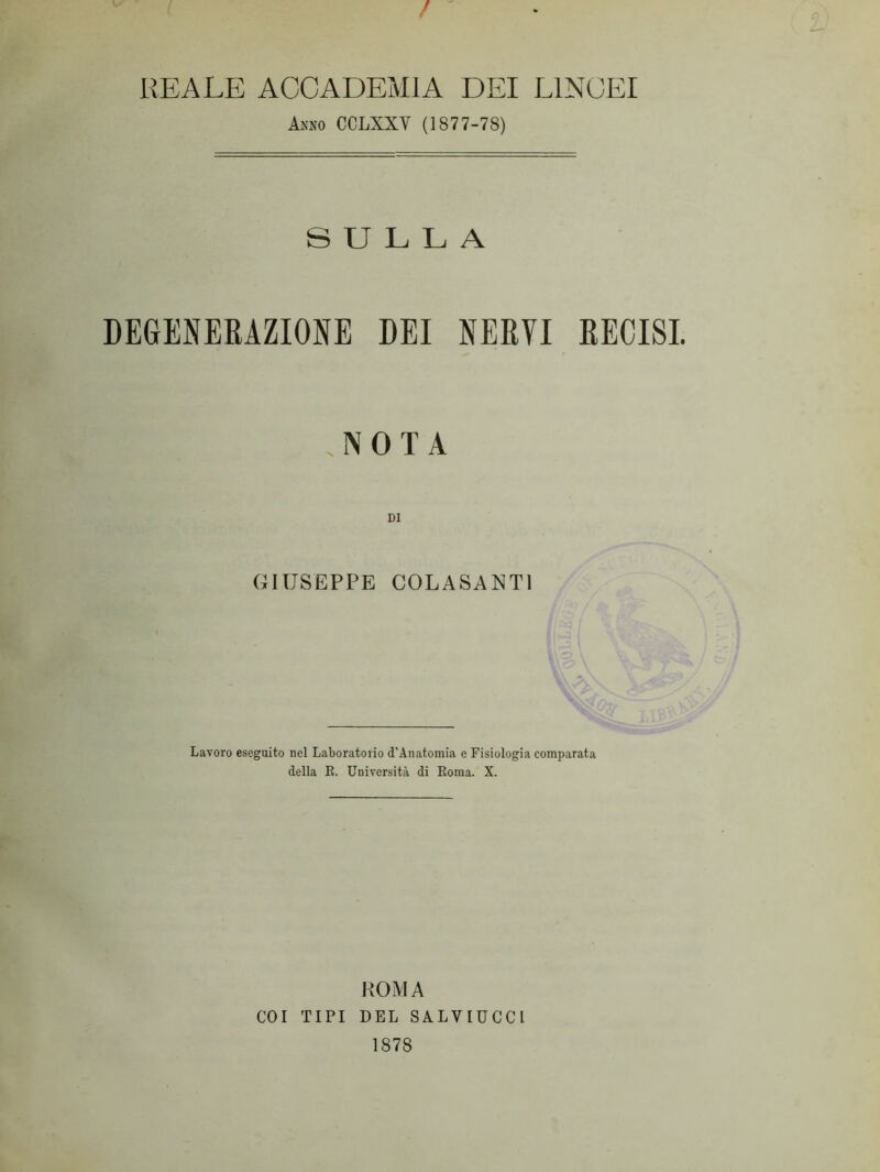 / E A LE ACCADEMIA DEI LINCEI Asso CCLXXV (1877-78) SULLA DEGENERAZIONE DEI NERVI RECISI. NOTA DI GIUSEPPE COLASANTI Lavoro eseguito nel Laboratorio d'Anatomia e Fisiologia comparata della E. Università di Koma. X. ROMA COI TIPI DEL SALYIUCCl 1878
