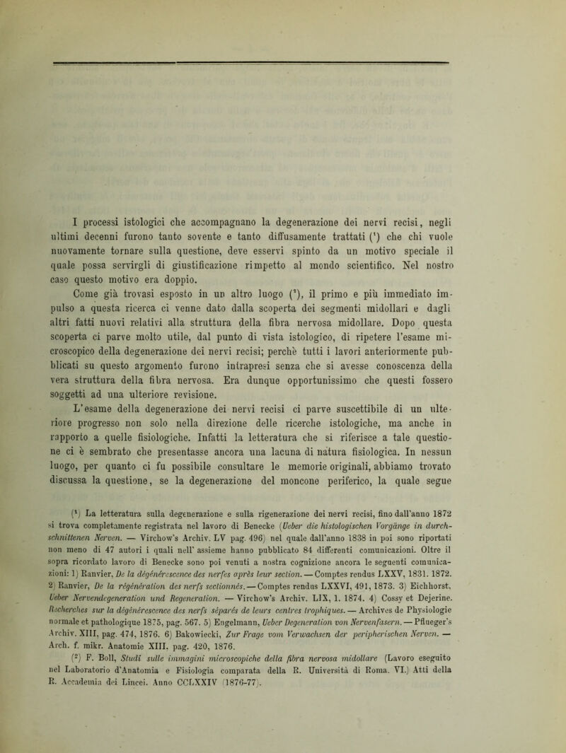 I processi istologici che accompagnano la degenerazione dei nervi recisi, negli ultimi decenni furono tanto sovente e tanto diffusamente trattati (') che chi vuole nuovamente tornare sulla questione, deve esservi spinto da un motivo speciale il quale possa servirgli di giustificazione rimpetto al mondo scientifico. Nel nostro caso questo motivo era doppio. Come già trovasi esposto in un altro luogo (!), il primo e più immediato im- pulso a questa ricerca ci venne dato dalla scoperta dei segmenti midollari e dagli altri fatti nuovi relativi alla struttura della fibra nervosa midollare. Dopo questa scoperta ci parve molto utile, dal punto di vista istologico, di ripetere l’esame mi- croscopico della degenerazione dei nervi recisi; perchè tutti i lavori anteriormente pub- blicati su questo argomento furono intrapresi senza che si avesse conoscenza della vera struttura della fibra nervosa. Era dunque opportunissimo che questi fossero soggetti ad una ulteriore revisione. L’esame della degenerazione dei nervi recisi ci parve suscettibile di un ulte- riore progresso non solo nella direzione delle ricerche istologiche, ma anche in rapporto a quelle fisiologiche. Infatti la letteratura che si riferisce a tale questio- ne ci è sembrato che presentasse ancora una lacuna di natura fisiologica. In nessun luogo, per quanto ci fu possibile consultare le memorie originali, abbiamo trovato discussa la questione, se la degenerazione del moncone periferico, la quale segue (*j La letteratura sulla degenerazione e sulla rigenerazione dei nervi recisi, fino dall’anno 1872 si trova completamente registrata nel lavoro di Benecke (Uaber die histologischen Vorgànge in durch- sclmittenen Nerven. — Virchow’s Archiv. LV pag. 496) nel quale dall’anno 1838 in poi sono riportati non meno di 47 autori i quali nell’ assieme hanno pubblicato 84 differenti comunicazioni. Oltre il sopra ricordato lavoro di Benecke sono poi venuti a nostra cognizione ancora le seguenti comunica- zioni: 1) Ranvier, De la dègénérescence des nerfes oprès leur seclion.— Comptes rendus LXXV, 1831. 1872. 2) Ranvier, De la régénéralion des nerfs seclionnès. — Comptes rendus LXXVI, 491, 1873. 3) Eicbborst, lìeber Ner vende generation und Begeneralion. — Virchow’s Archiv. LIX, 1. 1874. 4) Cossy et Dejerine. Becherches sur la dègénérescence des nerfs séparés de leurs cenlres Irophiques.— Archives de Physiologie normale et pathologique 1875, pag. 567. 5) Engelmann, Ueber Degeneralion von Nervenfasern. — Pflueger’s Archiv. XIII, pag. 474, 1876. 6) Bakowiecki, Zur Frage vom Verwaclisen der peripherischen Nerven. — Arch. f. mikr. Anatomie XIII. pag. 420, 1876. (2) F. Boll, Studi sulle immagini microscopiche della fibra nervosa midollare (Lavoro eseguito nel Laboratorio d’Anatomia e Fisiologia comparata della R. Università di Roma. VI.) Atti della R. Accademia dei Lincei. Anno CCBXXIV C1876-77).