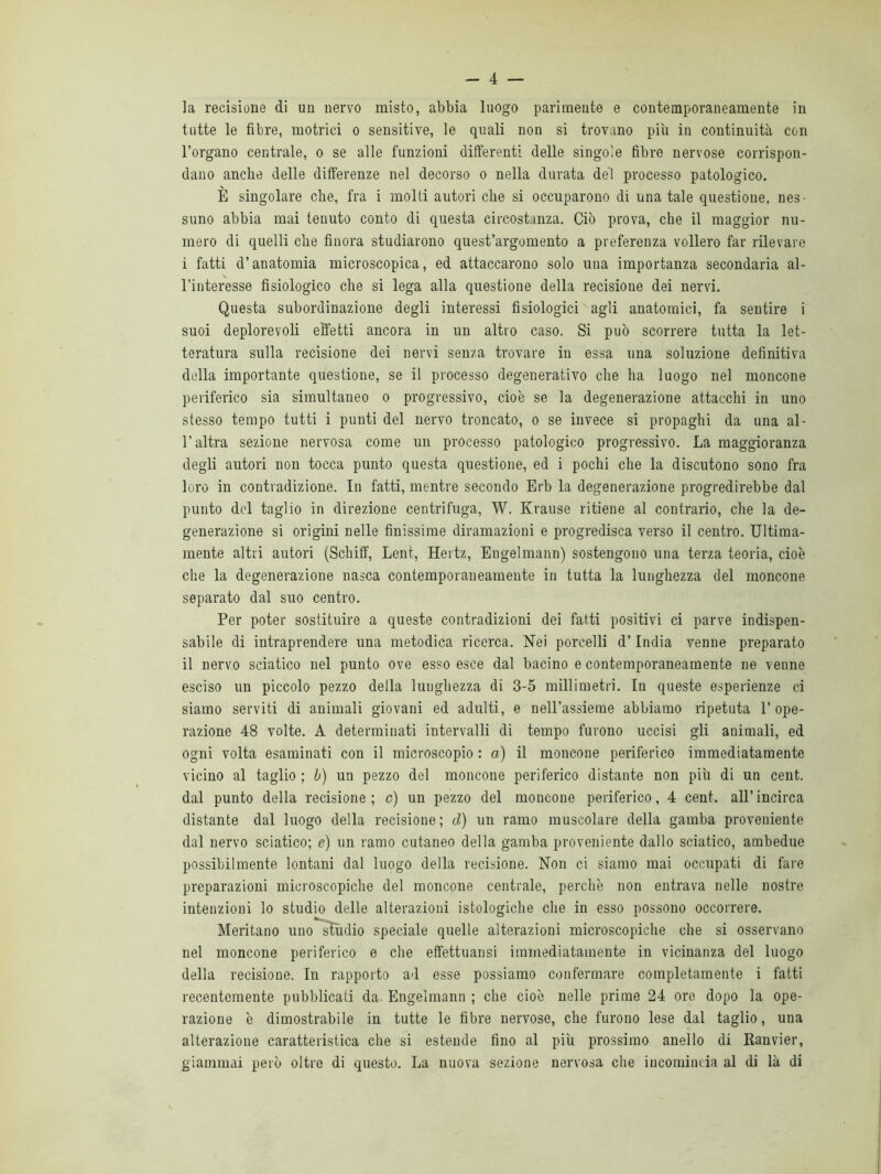 la recisione di un nervo misto, abbia luogo parimente e contemporaneamente in tutte le fibre, motrici o sensitive, le quali non si trovano più in continuità con l’organo centrale, o se alle funzioni differenti delle singole fibre nervose corrispon- dano anche delle differenze nel decorso o nella durata dei processo patologico. È singolare che, fra i molti autori che si occuparono di una tale questione, nes- suno abbia mai tenuto conto di questa circostanza. Ciò prova, che il maggior nu- mero di quelli che finora studiarono quest’argomento a preferenza vollero far rilevare i fatti d’anatomia microscopica, ed attaccarono solo una importanza secondaria al- l’interesse fisiologico che si lega alla questione della recisione dei nervi. Questa subordinazione degli interessi fisiologici agli anatomici, fa sentire i suoi deplorevoli effetti ancora in un altro caso. Si può scorrere tutta la let- teratura sulla recisione dei nervi senza trovare in essa una soluzione definitiva della importante questione, se il processo degenerativo che ha luogo nel moncone periferico sia simultaneo o progressivo, cioè se la degenerazione attacchi in uno stesso tempo tutti i punti del nervo troncato, o se invece si propaghi da una al- l’altra sezione nervosa come un processo patologico progressivo. La maggioranza degli autori non tocca punto questa questione, ed i pochi che la discutono sono fra loro in contradizione. In fatti, mentre secondo Erb la degenerazione progredirebbe dal punto del taglio in direzione centrifuga, W. Krause ritiene al contrario, che la de- generazione si origini nelle finissime diramazioni e progredisca verso il centro. Ultima- mente altri autori (Schiff, Lent, Hertz, Engelmann) sostengono una terza teoria, cioè che la degenerazione nasca contemporaneamente in tutta la lunghezza del moncone separato dal suo centro. Per poter sostituire a queste contradizioni dei fatti positivi ci parve indispen- sabile di intraprendere una metodica ricerca. Nei porcelli d’India venne preparalo il nervo sciatico nel punto ove esso esce dal bacino e contemporaneamente ne venne esciso un piccolo pezzo della lunghezza di 3-5 millimetri. In queste esperienze ci siamo serviti di animali giovani ed adulti, e nell’assieme abbiamo ripetuta l’ope- razione 48 volte. A determinati intervalli di tempo furono uccisi gli animali, ed ogni volta esaminati con il microscopio : a) il moncone periferico immediatamente vicino al taglio ; b) un pezzo del moncone periferico distante non più di un cent, dal punto della recisione; c) un pezzo del moncone periferico, 4 cent, all’incirca distante dal luogo della recisione ; d) un ramo muscolare della gamba proveniente dal nervo sciatico; e) un ramo cutaneo della gamba proveniente dallo sciatico, ambedue possibilmente lontani dal luogo della recisione. Non ci siamo mai occupati di fare preparazioni microscopiche del moncone centrale, perchè non entrava nelle nostre intenzioni lo studio delle alterazioni istologiche che in esso possono occorrere. Meritano uno sìùdio speciale quelle alterazioni microscopiche che si osservano nel moncone periferico e che effettuatisi immediatamente in vicinanza del luogo della recisione. In rapporto ad esse possiamo confermare completamente i fatti recentemente pubblicati da. Engelmann ; che cioè nelle prime 24 ore dopo la ope- razione è dimostrabile in tutte le fibre nervose, che furono lese dal taglio, una alterazione caratteristica che si estende fino al più prossimo anello di Ranvier, giammai però oltre di questo. La nuova sezione nervosa che incomincia al di là di