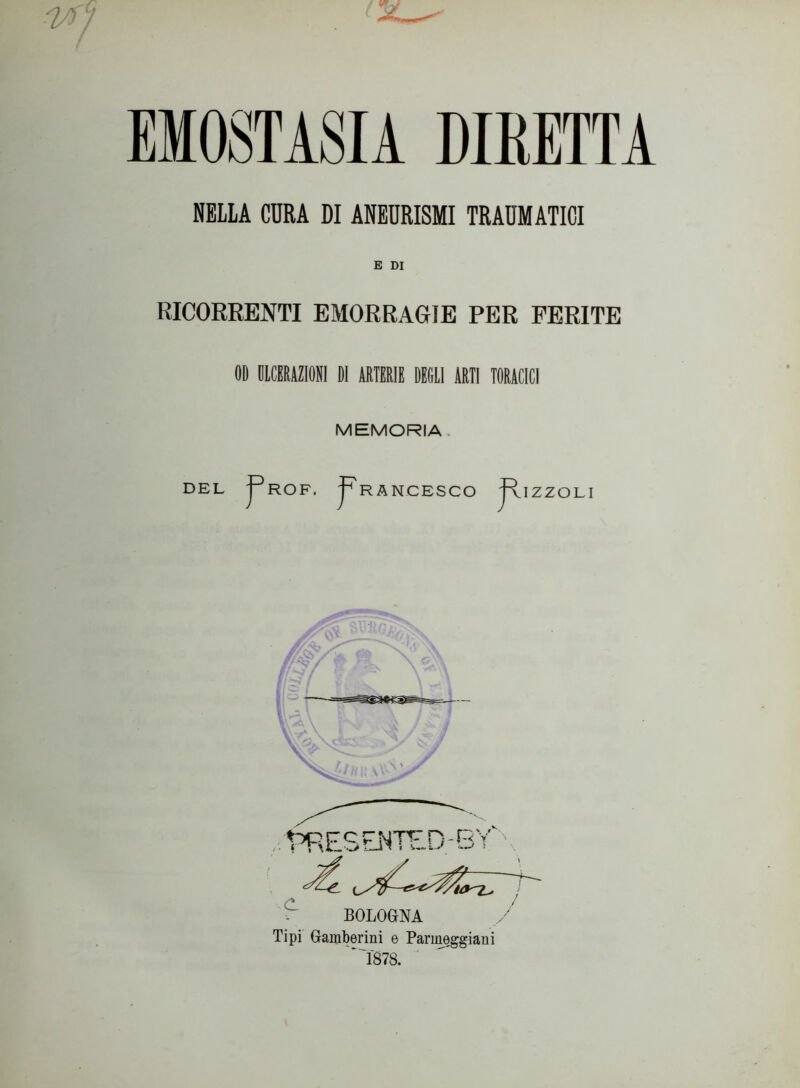 EMOSTASIA DIRETTA NELLA CURA DI ANEURISMI TRAUMATICI E DI RICORRENTI EMORRAGIE PER FERITE OD ULCERAZIONI DI ARTERIE DEGLI ARTI TORACICI MEMORIA DEL J^ROF, 'pRANCESCO RlZZOLI BOLOGNA Tipi Gamberini e Panneggiarli '*1878.