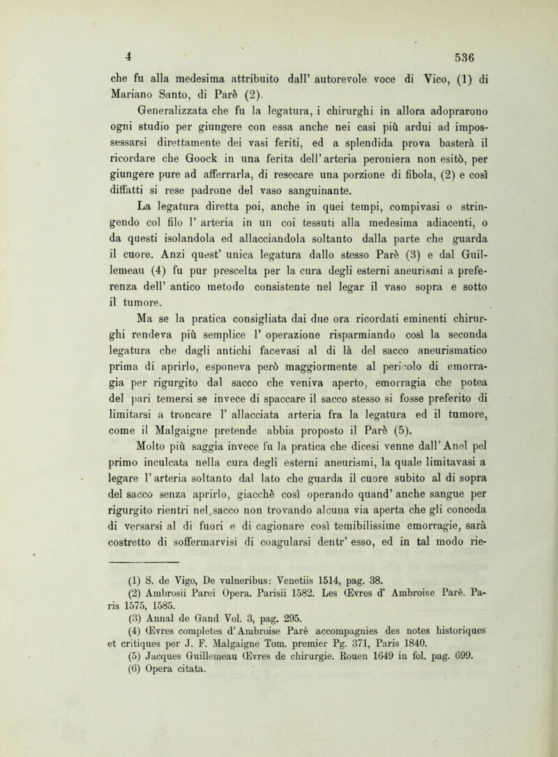 4 536 che fu alla medesima attribuito dall’ autorevole voce di Vico, (1) di Mariano Santo, di Parè (2). Generalizzata che fu la legatura, i chirurghi in allora adoprarono ogni studio per giungere con essa anche nei casi più ardui ad impos- sessarsi direttamente dei vasi feriti, ed a splendida prova basterà il ricordare che Goock in una ferita dell’arteria peroniera non esitò, per giungere pure ad afferrarla, di resecare una porzione di fibola, (2) e così diffatti si rese padrone del vaso sanguinante. La legatura diretta poi, anche in quei tempi, compivasi o strin- gendo col filo 1’ arteria in un coi tessuti alla medesima adiacenti, o da questi isolandola ed allacciandola soltanto dalla parte che guarda il cuore. Anzi quest’ unica legatura dallo stesso Parè (3) e dal Guil- lemeau (4) fu pur prescelta per la cura degli esterni aneurismi a prefe- renza dell’ antico metodo consistente nel legar il vaso sopra e sotto il tumore. Ma se la pratica consigliata dai due ora ricordati eminenti chirur- ghi rendeva più semplice 1’ operazione risparmiando così la seconda legatura che dagli antichi facevasi al di là del sacco aneurismatico prima di aprirlo, esponeva però maggiormente al pericolo di emorra- gia per rigurgito dal sacco che veniva aperto, emorragia che potea del pari temersi se invece di spaccare il sacco stesso si fosse preferito di limitarsi a troncare 1’ allacciata arteria fra la legatura ed il tumore, come il Malgaigne pretende abbia proposto il Parè (5). Molto più saggia invece fu la pratica che dicesi venne dall’Anel pel primo inculcata nella cura degli esterni aneurismi, la quale limitavasi a legare 1’ arteria soltanto dal lato che guarda il cuore subito al di sopra del sacco senza aprirlo, giacché così operando quand’ anche sangue per rigurgito rientri nel sacco non trovando alcuna via aperta che gli conceda di versarsi al di fuori e di cagionare così temibilissime emorragie, sarà costretto di soffermarvisi di coagularsi dentr’ esso, ed in tal modo rie- (1) S. de Vigo, De vulneribus: Venetiis 1514, pag. 38. (2) Ambrosi! Parei Opera. Parisii 1582. Les (Evres d’ Ambroise Parè. Pa- ris 1575, 1585. (3) Annal de Grand Voi. 3, pag. 295. (4) (Evres completes d’Ambroise Parè accompagnies des notes historiques et critiques per J. P. Malgaigne Tom. premier Pg. 371, Paris 1840. (5) Jacques Gfuillemeau (Evres de chirurgie. Rouen 1649 in fol. pag. 699.