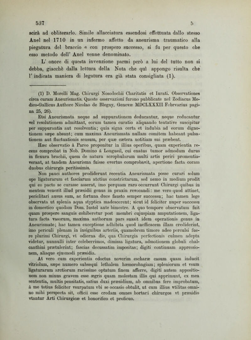 scirà ad obliterarlo. Simile allacciatura essendosi effettuata dallo stesso Anel nel 1710 in un infermo affetto da aneurisma traumatico alla piegatura del braccio e con prospero successo, si fu per questo che esso metodo dell’ Anel venne denominato. L' onore di questa invenzione parmi però a lui del tutto non si debba, giacché dalla lettura della Nota che qui appongo risulta che T indicata maniera di legatura era già stata consigliata (1). (1) D. Morelli Mag. Chirurgi Nosodochii Charitatis et Iurati. Observationes circa curam Aneurismatis. Queste osservazioni furono pubblicate nel Zodiacus Me- dico-Gallicus Authore Nicolao de Blegny, Genevae MDCLXXXII Febrvarius pagi- na 25, 26). Etsi Aneurismata neque ad suppurationem deducantur, neque reducantur vel resolutionem admittant, eorum tamen curatio aliquando tentative suscipitur per suppurantia aut resolventia; quia signa certa et indubia ad eorum digno- tionem ssepe absunt; cum maxima Aneurismata nullam comitem habeant pulsa- tionem aut fluctuationis sensum, per quae caetera notitiam sui praebent. Haec observatio à Pareo proponitur in illius operìbus, quam experientia re- cens comprobat in Nob. Domino à Longueil, cui enatus tumor admodum durus in fìexura bracbii, quem de natura scropbularum multi artis periri promentia- verant, at tandem Aneurisma fuisse evertus comprobavit, apertione facta coram duobus chirurgis peritissimis. Non pauci authores prodiderunt recentia Aneurismata posse curari solum ope ligaturarum et fasciarum atctius constrictarum, sed nemo in medium prodit qui eo pacto se curasse asserat, imo perquam raro occurrunt Chirurgi quibus in mentem venerit illud prsesidii genus in praxin revocandi : me vero quod attinet, periclitari ausus sum, ac fortuna duce fausto semper successu; bac tamen lege observata ut splenia aqua styptica madescerent; sicut id feliciter nuper successu in domestico quodam Dom. Iustel ante bimestre. A quo tempore observatum fuit quam prospere sanguis cohiberetur post membri cujuspiam amputationem, liga- tura facta vasorum, maxima authorum pars suasit idem operationis genus in Aneurismate; bac tamen exceptione adhibita quod inefficacem illam crediderint, imo periculi plenam in insignibus arteriis, quamobrem timore adeo perculsi fue- re plurimi Chirurgi, vt odierna die, qua Chirurgia perfectionis culmen adepta videtur, nunnulli inter celeberrimos, dimissa ligatura, admotionem globuli chal- canthini praetulerint ; fascias decussatim impositas; digiti continuam appressio- nem, aliaque ejusmodi prsesidia. At vero cum experientia edoctus noverim escharae casum quam inducit vitriolum, ssepe numero subsequi lethalem hsemorohagiam ; spleniorum et vsum ligaturarum arctiorum rarissime optatum finem afferre, digiti autem appositio- nem non minus gravem esse segris quam molestam illis qui apprimunt, ex mea sententia, multis pensitatis, satius duxi praesidium, ab omnibus fere improbatum, à me totius feliciter vsurpatum vbi se occasio obtulit, ut cum illius vtilitas omni- no mihi perspecta sit, officii esse credam omnes hortari chirurgos vt praesidio vtantur Arti Chirurgicae et honorifico et proficuo.