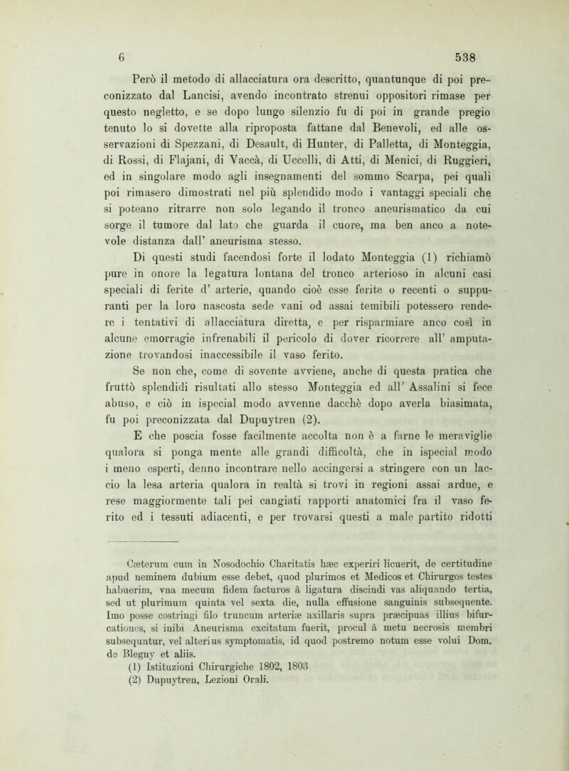 Però il metodo di allacciatura ora descritto, quantunque di poi pre- conizzato dal Lancisi, avendo incontrato strenui oppositori rimase per questo negletto, e se dopo lungo silenzio fu di poi in grande pregio tenuto lo si dovette alla riproposta fattane dal Benevoli, ed alle os- servazioni di Spezzani, di Desault, di Hunter, di Palletta; di Monteggia, di Rossi, di Flajani, di Yaccà, di Uccelli, di Atti, di Menici, di Ruggieri, ed in singolare modo agli insegnamenti del sommo Scarpa, pei quali poi rimasero dimostrati nel più splendido modo i vantaggi speciali che si poteano ritrarre non solo legando il tronco aneurismatico da cui sorge il tumore dal lato che guarda il cuore, ma ben anco a note- vole distanza dall’ aneurisma stesso. Di questi studi facendosi forte il lodato Monteggia (1) richiamò pure in onore la legatura lontana del tronco arterioso in alcuni casi speciali di ferite d’ arterie, quando cioè esse ferite o recenti o suppu- ranti per la loro nascosta sede vani od assai temibili potessero rende- re i tentativi di allacciatura diretta, e per risparmiare anco così in alcune emorragie infrenabili il pericolo di dover ricorrere all’ amputa- zione trovandosi inaccessibile il vaso ferito. Se non che, come di sovente avviene, anche di questa pratica che fruttò splendidi risultati allo stesso Monteggia ed all' Assaiini si fece abuso, e ciò in ispecial modo avvenne dacché dopo averla biasimata, fu poi preconizzata dal Dupuytren (2). E che poscia fosse facilmente accolta non è a farne le meraviglie qualora si ponga mente alle grandi difficoltà, che in ispecial modo i meno esperti, denno incontrare nello accingersi a stringere con un lac- cio la lesa arteria qualora in realtà si trovi in regioni assai ardue, e rese maggiormente tali pei cangiati rapporti anatomici fra il vaso fe- rito ed i tessuti adiacenti, e per trovarsi questi a male partito ridotti Cfeterum cum in Nosodochio Charitatis hsec experiri licuerit, de certitudine apud neminem dubium esse debet, quod plurimos et Medicos et Chirurgos testes habuerim, vna mecum fidem facturos à ligatura discindi vas aliquando tertia, sed ut plurimum quinta vel sexta die, nulla effusione sanguinis subsequente. Imo posse costringi filo truncum arterise axillaris supra prsecipuas illius bifur- cationes, si inibì Aneurisma excitatum fuerit, procul à metu necrosis membri subsequntur, vel alteri us symptomatis, id quod postremo notum esse volui Dom. de Blegny et aliis. (1) Istituzioni Chirurgiche 1802, 1803 (2) Dupuytren, Lezioni Orali.