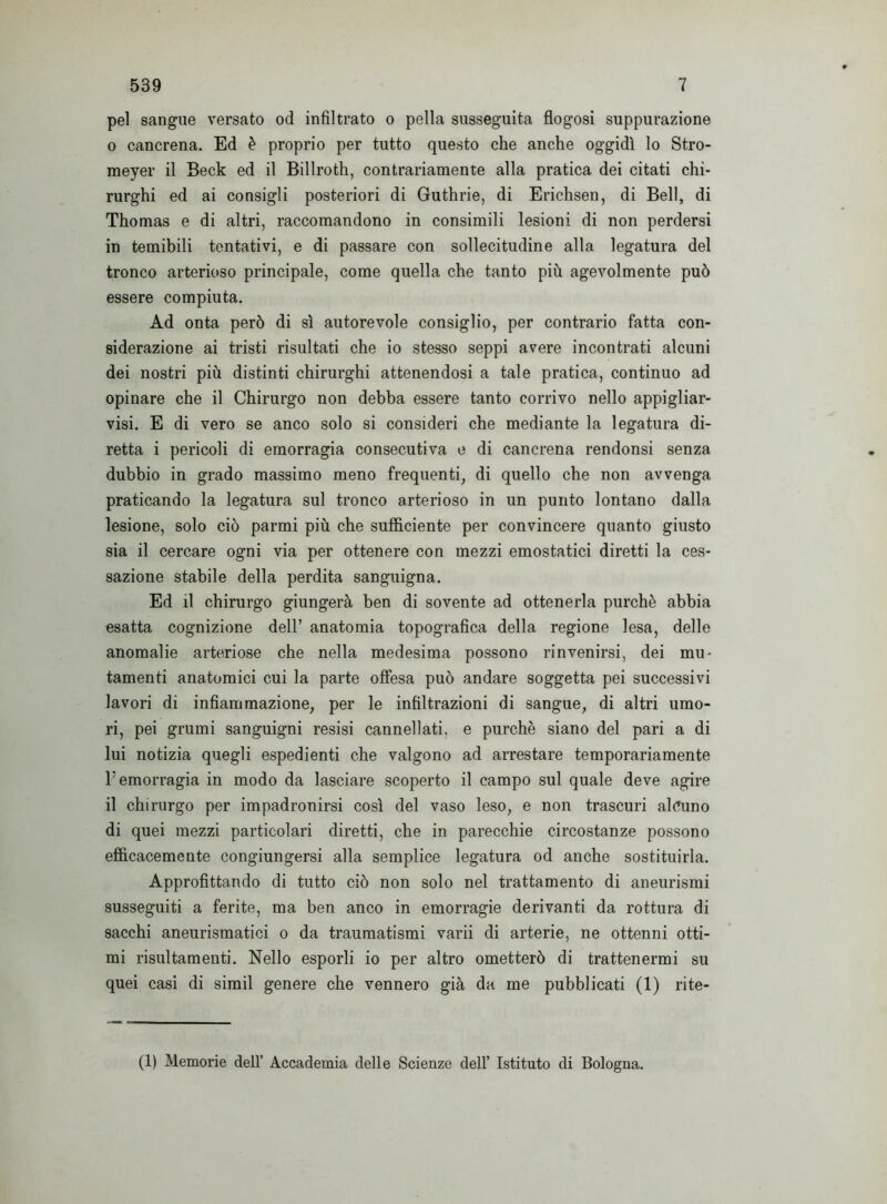 pel sangue versato od infiltrato o pella susseguita flogosi suppurazione o cancrena. Ed é proprio per tutto questo che anche oggidì lo Stro- meyer il Beck ed il Billroth, contrariamente alla pratica dei citati chi- rurghi ed ai consigli posteriori di Guthrie, di Erichsen, di Bell, di Thomas e di altri, raccomandono in consimili lesioni di non perdersi in temibili tentativi, e di passare con sollecitudine alla legatura del tronco arterioso principale, come quella che tanto più agevolmente può essere compiuta. Ad onta però di sì autorevole consiglio, per contrario fatta con- siderazione ai tristi risultati che io stesso seppi avere incontrati alcuni dei nostri più distinti chirurghi attenendosi a tale pratica, continuo ad opinare che il Chirurgo non debba essere tanto corrivo nello appigliar- vi. E di vero se anco solo si consideri che mediante la legatura di- retta i pericoli di emorragia consecutiva e di cancrena rendonsi senza dubbio in grado massimo meno frequenti, di quello che non avvenga praticando la legatura sul tronco arterioso in un punto lontano dalla lesione, solo ciò parmi più che sufficiente per convincere quanto giusto sia il cercare ogni via per ottenere con mezzi emostatici diretti la ces- sazione stabile della perdita sanguigna. Ed il chirurgo giungerà ben di sovente ad ottenerla purché abbia esatta cognizione dell’ anatomia topografica della regione lesa, delle anomalie arteriose che nella medesima possono rinvenirsi, dei mu- tamenti anatomici cui la parte offesa può andare soggetta pei successivi lavori di infiammazione, per le infiltrazioni di sangue, di altri umo- ri, pei grumi sanguigni resisi cannellati, e purché siano del pari a di lui notizia quegli espedienti che valgono ad arrestare temporariamente l5 emorragia in modo da lasciare scoperto il campo sul quale deve agire il chirurgo per impadronirsi così del vaso leso, e non trascuri alcuno di quei mezzi particolari diretti, che in parecchie circostanze possono efficacemente congiungersi alla semplice legatura od anche sostituirla. Approfittando di tutto ciò non solo nel trattamento di aneurismi susseguiti a ferite, ma ben anco in emorragie derivanti da rottura di sacchi aneurismatici o da traumatismi varii di arterie, ne ottenni otti- mi risultamenti. Nello esporli io per altro ometterò di trattenermi su quei casi di simil genere che vennero già da me pubblicati (1) rite- (1) Memorie dell’ Accademia delle Scienze dell’ Istituto di Bologna.