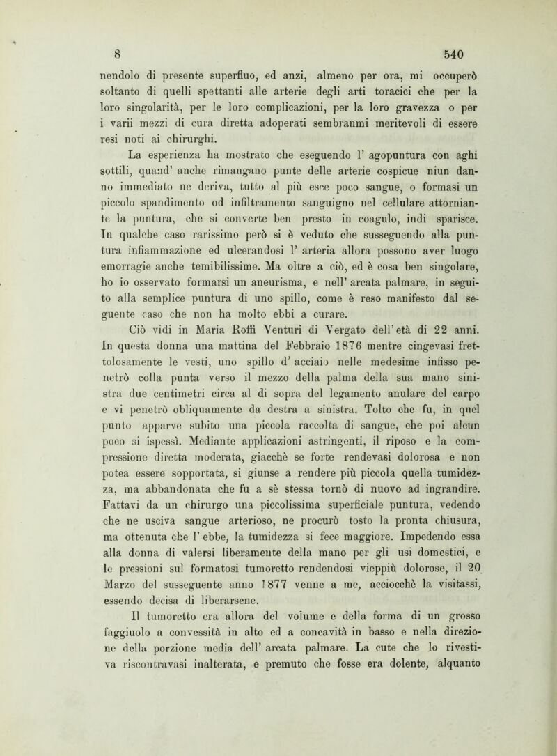 nendolo di presente superfluo, ed anzi, almeno per ora, mi occuperò soltanto di quelli spettanti alle arterie degli arti toracici che per la loro singolarità, per le loro complicazioni, per la loro gravezza o per i varii mezzi di cura diretta adoperati sembranmi meritevoli di essere resi noti ai chirurghi. La esperienza ha mostrato che eseguendo 1’ agopuntura con aghi sottili, quand’ anche rimangano punte delle arterie cospicue niun dan- no immediato ne deriva, tutto al più esce poco sangue, o formasi un piccolo spandimento od infiltramento sanguigno nel cellulare attornian- te la puntura, che si converte ben presto in coagulo, indi sparisce. In qualche caso rarissimo però si è veduto che susseguendo alla pun- tura infiammazione ed ulcerandosi 1’ arteria allora possono aver luogo emorragie anche temibilissime. Ma oltre a ciò, ed è cosa ben singolare, ho io osservato formarsi un aneurisma, e nell’ arcata palmare, in segui- to alla semplice puntura di uno spillo, come è reso manifesto dal se- guente caso che non ha molto ebbi a curare. Ciò vidi in Maria Roffi Venturi di Vergato dell’età di 22 anni. In questa donna una mattina del Febbraio 1876 mentre cingevasi fret- tolosamente le vesti, uno spillo d’ acciaio nelle medesime infisso pe- netrò colla punta verso il mezzo della palma della sua mano sini- stra due centimetri circa al di sopra del legamento anulare del carpo e vi penetrò obliquamente da destra a sinistra. Tolto che fu, in quel punto apparve subito una piccola raccolta di sangue, che poi alcun poco si ispessì. Mediante applicazioni astringenti, il riposo e la com- pressione diretta moderata, giacche se forte rendevasi dolorosa e non potea essere sopportata, si giunse a rendere più piccola quella tumidez- za, ma abbandonata che fu a sè stessa tornò di nuovo ad ingrandire. Fattavi da un chirurgo una piccolissima superficiale puntura, vedendo che ne usciva sangue arterioso, ne procurò tosto la pronta chiusura, ma ottenuta che 1’ ebbe, la tumidezza si fece maggiore. Impedendo essa alla donna di valersi liberamente della mano per gli usi domestici, e le pressioni sul formatosi tumoretto rendendosi vieppiù dolorose, il 20 Marzo del susseguente anno 1877 venne a me, acciocché la visitassi, essendo decisa di liberarsene. Il tumoretto era allora del volume e della forma di un grosso faggiuolo a convessità in alto ed a concavità in basso e nella direzio- ne della porzione media dell’ arcata palmare. La cute che lo rivesti- va riscontravasi inalterata, e premuto che fosse era dolente, alquanto