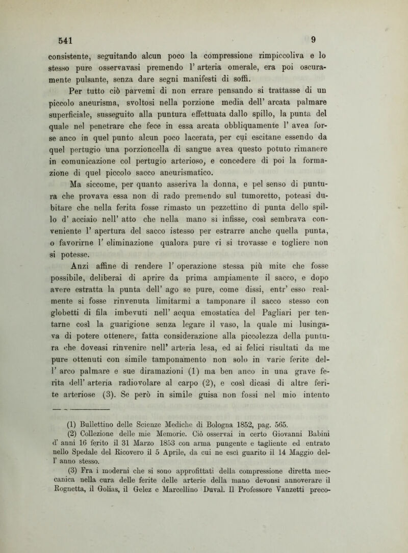 consistente, seguitando alcun poco la compressione rimpiccoliva e lo stesso pure osservavasi premendo l’arteria omerale, era poi oscura- mente pulsante, senza dare segni manifesti di soffi. Per tutto ciò parvemi di non errare pensando si trattasse di un piccolo aneurisma, svoltosi nella porzione media dell’ arcata palmare superficiale, susseguito alla puntura effettuata dallo spillo, la punta del quale nel penetrare che fece in essa arcata obbliquamente 1’ avea for- se anco in quel punto alcun poco lacerata, per cui escitane essendo da quel pertugio una porzioncella di sangue avea questo potuto rimanere in comunicazione col pertugio arterioso, e concedere di poi la forma- zione di quel piccolo sacco aneurismatico. Ma siccome, per quanto asseriva la donna, e pel senso di puntu- ra che provava essa non di rado premendo sul tumoretto, poteasi du- bitare che nella ferita fosse rimasto un pezzettino di punta dello spil- lo d’ acciaio nell’ atto che nella mano si infisse, così sembrava con- veniente 1’ apertura del sacco istesso per estrarre anche quella punta, o favorirne 1’ eliminazione qualora pure vi si trovasse e togliere non si potesse. Anzi affine di rendere 1’ operazione stessa più mite che fosse possibile, deliberai di aprire da prima ampiamente il sacco, e dopo avere estratta la punta dell’ ago se pure, come dissi, entr’ esso real- mente si fosse rinvenuta limitarmi a tamponare il sacco stesso con globetti di fila imbevuti nell’ acqua emostatica del Pagliari per ten- tarne così la guarigione senza legare il vaso, la quale mi lusinga- va di potere ottenere, fatta considerazione alla piccolezza della puntu- ra che doveasi rinvenire nell’ arteria lesa, ed ai felici risultati da me pure ottenuti con simile tamponamento non solo in varie ferite del- 1’ arco palmare e sue diramazioni (1) ma ben anco in una grave fe- rita dell’ arteria radiovolare al carpo (2), e così dicasi di altre feri- te arteriose (3). Se però in simile guisa non fossi nel mio intento (1) Bullettino delle Scienze Mediche di Bologna 1852, pag. 565. (2) Collezione delle mie Memorie. Ciò osservai in certo Giovanni Babini d’ anni 16 ferito il 31 Marzo 1853 con arma pungente e tagliente ed entrato nello Spedale del Ricovero il 5 Aprile, da cui ne esci guarito il 14 Maggio del- 1’ anno stesso. (3) Fra i moderni che si sono approfittati della compressione diretta mec- canica nella cura delle ferite delle arterie della mano devonsi annoverare il Rognetta, il Golias, il Gelez e Marcellino Duval. Il Professore Vanzetti preco-