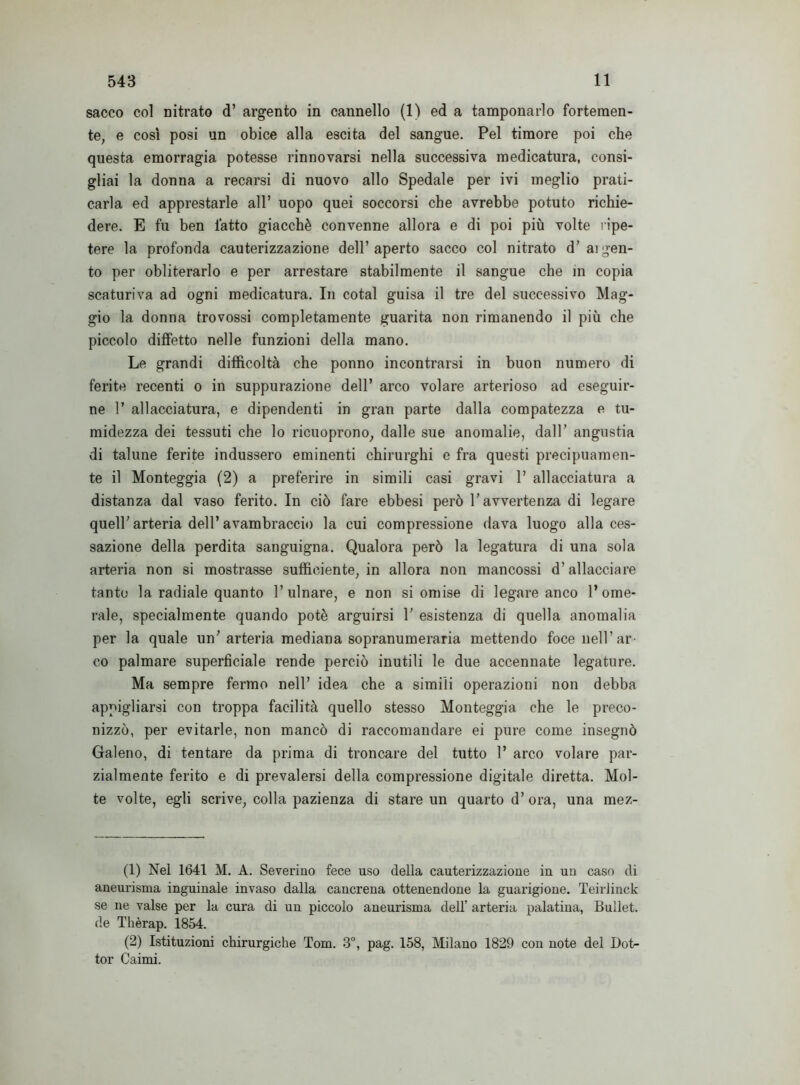 sacco col oitrato d’ argento in cannello (1) ed a tamponarlo fortemen- te, e così posi un obice alla escita del sangue. Pel timore poi che questa emorragia potesse rinnovarsi nella successiva medicatura, consi- gliai la donna a recarsi di nuovo allo Spedale per ivi meglio prati- carla ed apprestarle all’ uopo quei soccorsi che avrebbe potuto richie- dere. E fu ben latto giacché convenne allora e di poi più volte ripe- tere la profonda cauterizzazione dell’aperto sacco col nitrato d’argen- to per obliterarlo e per arrestare stabilmente il sangue che in copia scaturiva ad ogni medicatura. In cotal guisa il tre del successivo Mag- gio la donna trovossi completamente guarita non rimanendo il più che piccolo diffetto nelle funzioni della mano. Le grandi difficoltà che ponno incontrarsi in buon numero di ferite recenti o in suppurazione dell’ arco volare arterioso ad eseguir- ne 1’ allacciatura, e dipendenti in gran parte dalla compatezza e tu- midezza dei tessuti che lo ricuoprono, dalle sue anomalie, dall’ angustia di talune ferite indussero eminenti chirurghi e fra questi precipuamen- te il Monteggia (2) a preferire in simili casi gravi 1’ allacciatura a distanza dal vaso ferito. In ciò fare ebbesi però l’avvertenza di legare quell’arteria dell’avambraccio la cui compressione dava luogo alla ces- sazione della perdita sanguigna. Qualora però la legatura di una sola arteria non si mostrasse sufficiente, in allora non mancossi d’allacciare tanto la radiale quanto l’ulnare, e non si omise di legare anco l’ome- rale, specialmente quando potè arguirsi V esistenza di quella anomalia per la quale un’arteria mediana sopranumeraria mettendo foce nell’ ar- co palmare superficiale rende perciò inutili le due accennate legature. Ma sempre fermo nell’ idea che a simili operazioni non debba appigliarsi con troppa facilità quello stesso Monteggia che le preco- nizzò, per evitarle, non mancò di raccomandare ei pure come insegnò Galeno, di tentare da prima di troncare del tutto 1’ arco volare par- zialmente ferito e di prevalersi della compressione digitale diretta. Mol- te volte, egli scrive, colla pazienza di stare un quarto d’ora, una mez- (1) Nel 1641 M. A. Severino fece uso della cauterizzazione in un caso di aneurisma inguinale invaso dalla cancrena ottenendone la guarigione. Teiriinck se ne valse per la cura di un piccolo aneurisma dell’ arteria palatina, Bullet. de Tkèrap. 1854. (2) Istituzioni chirurgiche Tom. 3°, pag. 158, Milano 1829 con note del Dot- tor Caimi.