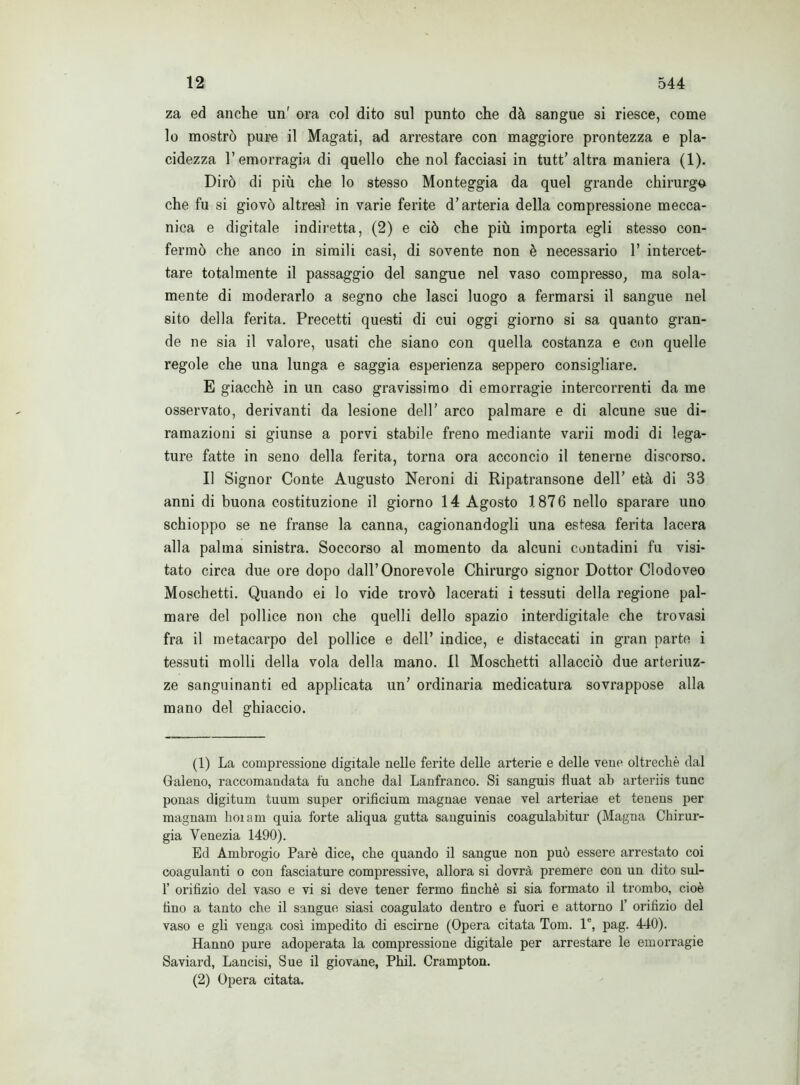 za ed anche un' ora col dito sul punto che dà sangue si riesce, come lo mostrò pure il Magati, ad arrestare con maggiore prontezza e pla- cidezza l’emorragia di quello che noi facciasi in tutt’altra maniera (1). Dirò di più che lo stesso Monteggia da quel grande chirurgo che fu si giovò altresì in varie ferite d’arteria della compressione mecca- nica e digitale indiretta, (2) e ciò che più importa egli stesso con- fermò che anco in simili casi, di sovente non è necessario 1’ intercet- tare totalmente il passaggio del sangue nel vaso compresso, ma sola- mente di moderarlo a segno che lasci luogo a fermarsi il sangue nel sito della ferita. Precetti questi di cui oggi giorno si sa quanto gran- de ne sia il valore, usati che siano con quella costanza e con quelle regole che una lunga e saggia esperienza seppero consigliare. E giacché in un caso gravissimo di emorragie intercorrenti da me osservato, derivanti da lesione dell’ arco palmare e di alcune sue di- ramazioni si giunse a porvi stabile freno mediante varii modi di lega- ture fatte in seno della ferita, torna ora acconcio il tenerne discorso. Il Signor Conte Augusto Neroni di Ripatransone dell’ età di 33 anni di buona costituzione il giorno 14 Agosto 1876 nello sparare uno schioppo se ne franse la canna, cagionandogli una estesa ferita lacera alla palma sinistra. Soccorso al momento da alcuni contadini fu visi- tato circa due ore dopo dall’Onorevole Chirurgo signor Dottor Clodoveo Moschetti. Quando ei lo vide trovò lacerati i tessuti della regione pal- mare del pollice non che quelli dello spazio interdigitale che trovasi fra il metacarpo del pollice e dell’ indice, e distaccati in gran parte i tessuti molli della vola della mano. Il Moschetti allacciò due arteriuz- ze sanguinanti ed applicata un’ ordinaria medicatura sovrappose alla mano del ghiaccio. (1) La compressione digitale nelle ferite delle arterie e delle vene oltreché dal Galeno, raccomandata fu anche dal Lanfranco. Si sanguis lluat ab arteriis tunc ponas digitum tuum super orificium magnae venae vel arteriae et tenens per magnam hoiam quia forte aliqua gutta sanguinis coagulabitur (Magna Chirur- gia Venezia 1490). Ed Ambrogio Parò dice, che quando il sangue non può essere arrestato coi coagulanti o con fasciature compressive, allora si dovrà premere con un dito sul- 1’ orifizio del vaso e vi si deve tener fermo finché si sia formato il trombo, cioè fino a tanto che il sangue siasi coagulato dentro e fuori e attorno f orifizio del vaso e gli venga così impedito di escirne (Opera citata Tom. 1®, pag. 440). Hanno pure adoperata la compressione digitale per arrestare le emorragie Saviard, Lancisi, Sue il giovane, Phil. Crampton. (2) Opera citata.