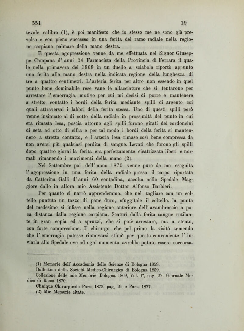 tevole calibro (1), è poi manifesto che io stesso me ne sono già pre- valso e con pieno successo in una ferita del ramo radiale nella regio- ne carpiana palmare della mano destra. E questa agopressione venne da me effettuata nel Signor Giusep- pe Campana d’ anni 34 Farmacista della Provincia di Ferrara il qua- le nella primavera del 1868 in un duello a sciabola riportò appunto una ferita alla mano destra nella indicata regione della lunghezza di tre a quattro centimetri. L’arteria ferita per altro non essendo in quel punto bene dominabile rese vane le allacciature che si tentarono per arrestare 1’ emorragia, motivo per cui mi decisi di porre e mantenere a stretto contatto i bordi della ferita mediante spilli di argento coi quali attraversai i labbri della ferita stessa. Uno di questi spilli però venne insinuato al di sotto della radiale in prossimità del punto in cui era rimasta lesa, poscia attorno agli spilli furono girati dei cordoncini di seta ad otto di cifra e per tal modo i bordi della ferita si manten- nero a stretto contatto, e l’arteria lesa rimase così bene compressa da non aversi più qualsiasi perdita di sangue. Levati che furono gli spilli dopo quattro giorni la ferita era perfettamente cicatrizzata liberi e nor- mali rimanendo i movimenti della mano (2). Nel Settembre poi dell’ anno 1870 venne pure da me eseguita 1’ agopressione in una ferita della radiale presso il carpo riportata da Catterina Galli d’anni 60 contadina, accolta nello Spedale Mag- giore dallo in allora mio Assistente Dottor Alfonso Barbieri. Per quanto ci narrò apprendemmo, che nel tagliare con un col- tello puntuto un tozzo di pane duro, sfuggitole il coltello, la punta del medesimo si infisse nella regione anteriore dell’ avambraccio a po- ca distanza dalla regione carpiana. Scaturì dalla ferita sangue rutilan- te in gran copia ed a spruzzi, che si potè arrestare, ma a stento, con forte compressione. Il chirurgo che pel primo la visitò temendo che 1’ emorragia potesse rinnovarsi stimò per questo conveniente 1’ in- viarla allo Spedale ove ad ogni momento avrebbe potuto essere soccorsa. (1) Memorie dell’ Accademia delle Scienze di Bologna 1859. Bullettino della Società Medico-Chirurgica di Bologna 1859. Collezione delle mie Memorie Bologna 1869, Voi. 1°, pag. 27. Giornale Me^ dico di Roma 1870. Clinique Chirurgicale Paris 1872, pag, 19, e Paris 1877. (2) Mie Memorie citate.