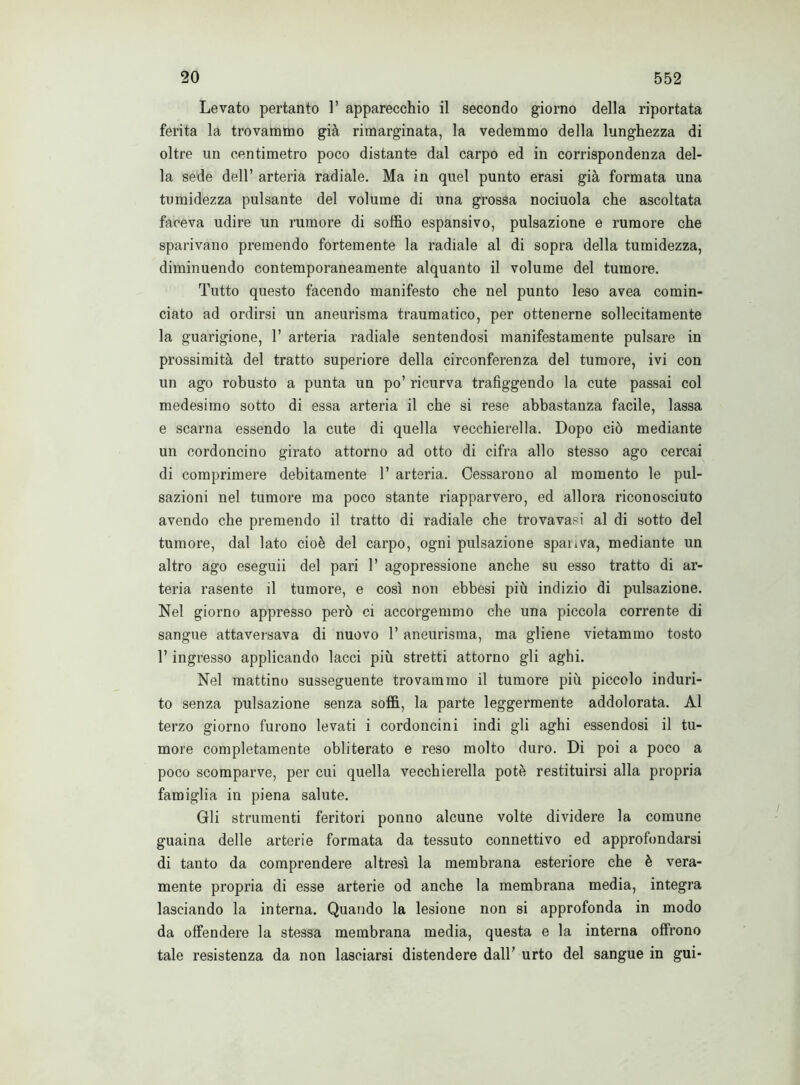 Levato pertanto 1’ apparecchio il secondo giorno della riportata ferita la trovammo già rimarginata, la vedemmo della lunghezza di oltre un centimetro poco distante dal carpo ed in corrispondenza del- la sede dell’ arteria radiale. Ma in quel punto erasi già formata una tumidezza pulsante del volume di una grossa nociuola che ascoltata faceva udire un rumore di soffio espansivo, pulsazione e rumore che sparivano premendo fortemente la radiale al di sopra della tumidezza, diminuendo contemporaneamente alquanto il volume del tumore. Tutto questo facendo manifesto che nel punto leso avea comin- ciato ad ordirsi un aneurisma traumatico, per ottenerne sollecitamente la guarigione, 1’ arteria radiale sentendosi manifestamente pulsare in prossimità del tratto superiore della circonferenza del tumore, ivi con un ago robusto a punta un po’ ricurva trafiggendo la cute passai col medesimo sotto di essa arteria il che si rese abbastanza facile, lassa e scarna essendo la cute di quella vecchierella. Dopo ciò mediante un cordoncino girato attorno ad otto di cifra allo stesso ago cercai di comprimere debitamente 1’ arteria. Cessarono al momento le pul- sazioni nel tumore ma poco stante riapparvero, ed allora riconosciuto avendo che premendo il tratto di radiale che trovavasi al di sotto del tumore, dal lato cioè del carpo, ogni pulsazione spariva, mediante un altro ago eseguii del pari 1’ agopressione anche su esso tratto di ar- teria rasente il tumore, e così non ebbesi più indizio di pulsazione. Nel giorno appresso però ci accorgemmo che una piccola corrente di sangue attaversava di nuovo l’aneurisma, ma gliene vietammo tosto l’ingresso applicando lacci più stretti attorno gli aghi. Nel mattino susseguente trovammo il tumore più piccolo induri- to senza pulsazione senza soffi, la parte leggermente addolorata. Al terzo giorno furono levati i cordoncini indi gli aghi essendosi il tu- more completamente obliterato e reso molto duro. Di poi a poco a poco scomparve, per cui quella vecchierella potè restituirsi alla propria famiglia in piena salute. Gli strumenti feritori ponno alcune volte dividere la comune guaina delle arterie formata da tessuto connettivo ed approfondarsi di tanto da comprendere altresì la membrana esteriore che è vera- mente propria di esse arterie od anche la membrana media, integra lasciando la interna. Quando la lesione non si approfonda in modo da offendere la stessa membrana media, questa e la interna offrono tale resistenza da non lasciarsi distendere dall’ urto del sangue in gui-