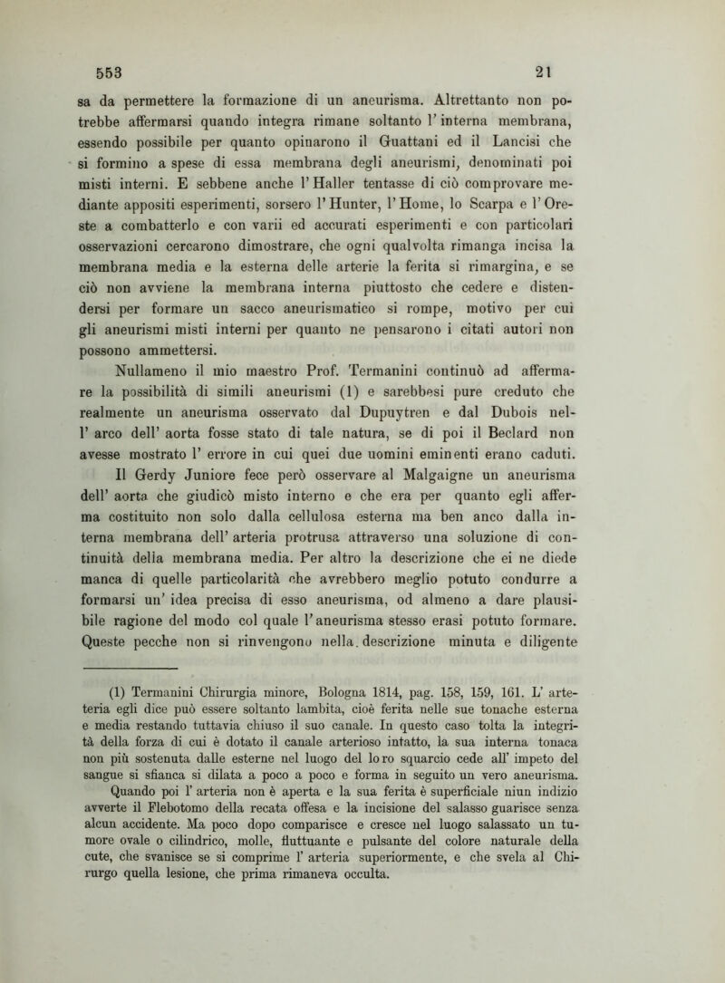 sa da permettere la formazione di un aneurisma. Altrettanto non po- trebbe affermarsi quando integra rimane soltanto l’interna membrana, essendo possibile per quanto opinarono il Guattani ed il Lancisi che si formino a spese di essa membrana degli aneurismi, denominati poi misti interni. E sebbene anche 1’Haller tentasse di ciò comprovare me- diante appositi esperimenti, sorsero l’Hunter, 1’Hoine, lo Scarpa e l’Ore- ste a combatterlo e con varii ed accurati esperimenti e con particolari osservazioni cercarono dimostrare, che ogni qualvolta rimanga incisa la membrana media e la esterna delle arterie la ferita si rimargina, e se ciò non avviene la membrana interna piuttosto che cedere e disten- dersi per formare un sacco aneurismatico si rompe, motivo per cui gli aneurismi misti interni per quanto ne pensarono i citati autori non possono ammettersi. Nullameno il mio maestro Prof. Termanini continuò ad afferma- re la possibilità di simili aneurismi (1) e sarebbesi pure creduto che realmente un aneurisma osservato dal Dupuytren e dal Dubois nel- 1’ arco dell’ aorta fosse stato di tale natura, se di poi il Beclard non avesse mostrato 1’ errore in cui quei due uomini eminenti erano caduti. Il Gerdy Juniore fece però osservare al Malgaigne un aneurisma dell’ aorta che giudicò misto interno e che era per quanto egli affer- ma costituito non solo dalla cellulosa esterna ma ben anco dalla in- terna membrana dell’ arteria protrusa attraverso una soluzione di con- tinuità delia membrana media. Per altro la descrizione che ei ne diede manca di quelle particolarità che avrebbero meglio potuto condurre a formarsi un’ idea precisa di esso aneurisma, od almeno a dare plausi- bile ragione del modo col quale l’aneurisma stesso erasi potuto formare. Queste pecche non si rinvengono nella, descrizione minuta e diligente (1) Termanini Chirurgia minore, Bologna 1814, pag. 158, 159, 161. L’ arte- teria egli dice può essere soltanto lambita, cioè ferita nelle sue tonache esterna e media restando tuttavia chiuso il suo canale. In questo caso tolta la integri- tà della forza di cui è dotato il canale arterioso intatto, la sua interna tonaca non più sostenuta dalle esterne nel luogo del lo ro squarcio cede all’ impeto del sangue si sfianca si dilata a poco a poco e forma in seguito un vero aneurisma. Quando poi 1’ arteria non è aperta e la sua ferita è superficiale niun indizio avverte il Flebotomo della recata offesa e la incisione del salasso guarisce senza alcun accidente. Ma poco dopo comparisce e cresce nel luogo salassato un tu- more ovale o cilindrico, molle, fluttuante e pulsante del colore naturale della cute, che svanisce se si comprime 1’ arteria superiormente, e che svela al Chi- rurgo quella lesione, che prima rimaneva occulta.