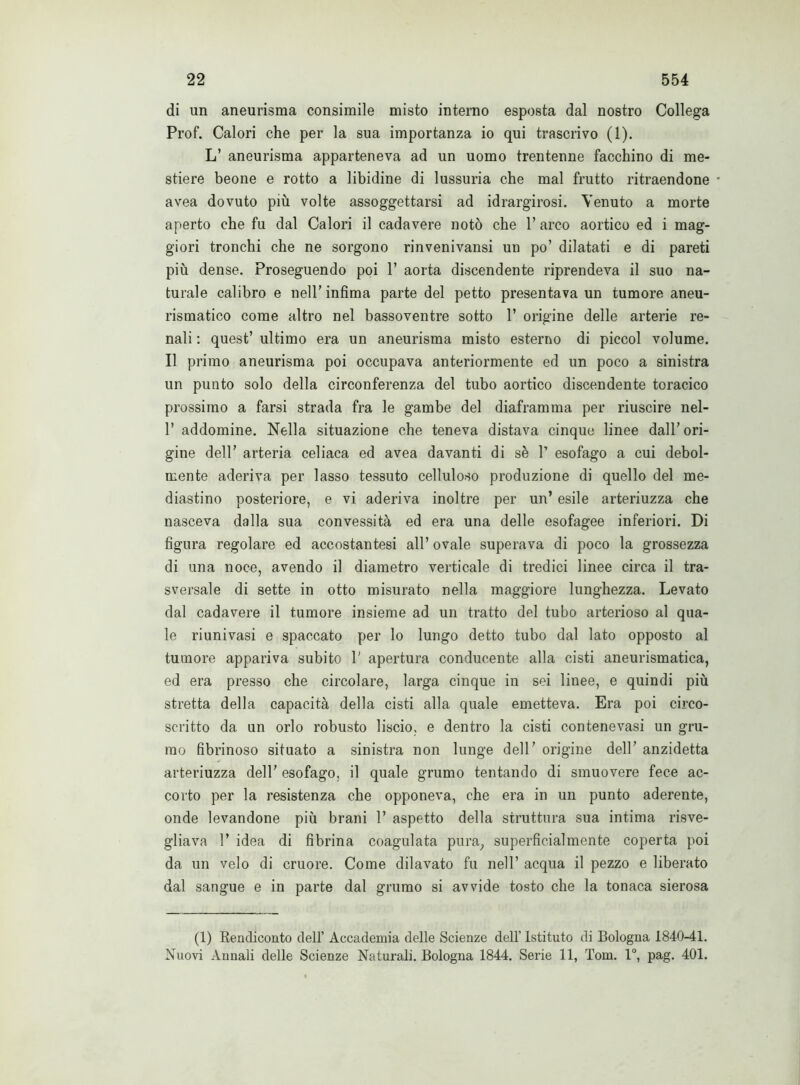 di un aneurisma consimile misto interno esposta dal nostro Collega Prof. Calori che per la sua importanza io qui trascrivo (1). L’ aneurisma apparteneva ad un uomo trentenne facchino di me- stiere beone e rotto a libidine di lussuria che mal frutto ritraendone * avea dovuto più volte assoggettarsi ad idrargirosi. Venuto a morte aperto che fu dal Calori il cadavere notò che l’arco aortico ed i mag- giori tronchi che ne sorgono rinvenivansi un po’ dilatati e di pareti più dense. Proseguendo poi P aorta discendente riprendeva il suo na- turale calibro e nell’ infima parte del petto presentava un tumore aneu- rismatico come altro nel bassoventre sotto 1’ origine delle arterie re- nali : quest’ ultimo era un aneurisma misto esterno di piccol volume. Il primo aneurisma poi occupava anteriormente ed un poco a sinistra un punto solo della circonferenza del tubo aortico discendente toracico prossimo a farsi strada fra le gambe del diaframma per riuscire nel- 1’ addomine. Nella situazione che teneva distava cinque linee dall’ori- gine dell’ arteria celiaca ed avea davanti di sè 1’ esofago a cui debol- mente aderiva per lasso tessuto celluloso produzione di quello del me- diastino posteriore, e vi aderiva inoltre per un’ esile arteriuzza che nasceva dalla sua convessità ed era una delle esofagee inferiori. Di figura regolare ed accostantesi all’ ovale superava di poco la grossezza di una noce, avendo il diametro verticale di tredici linee circa il tra- sversale di sette in otto misurato nella maggiore lunghezza. Levato dal cadavere il tumore insieme ad un tratto del tubo arterioso al qua- le ri uni vasi e spaccato per lo lungo detto tubo dal lato opposto al tumore appariva subito 1' apertura conducente alla cisti aneurismatica, ed era presso che circolare, larga cinque in sei linee, e quindi più stretta della capacità della cisti alla quale emetteva. Era poi circo- scritto da un orlo robusto liscio, e dentro la cisti contenevasi un gru- mo fibrinoso situato a sinistra non lunge dell’ origine dell’ anzidetta arteriuzza dell’ esofago, il quale grumo tentando di smuovere fece ac- corto per la resistenza che opponeva, che era in un punto aderente, onde levandone più brani 1’ aspetto della struttura sua intima risve- gliava 1’ idea di fibrina coagulata pura, superficialmente coperta poi da un velo di cruore. Come dilavato fu nell’ acqua il pezzo e liberato dal sangue e in parte dal grumo si avvide tosto che la tonaca sierosa (1) Bendiconto dell’ Accademia delle Scienze dell’ Istituto di Bologna 1840-41. Nuovi Annali delle Scienze Naturali. Bologna 1844. Serie 11, Tom. 1°, pag. 401.