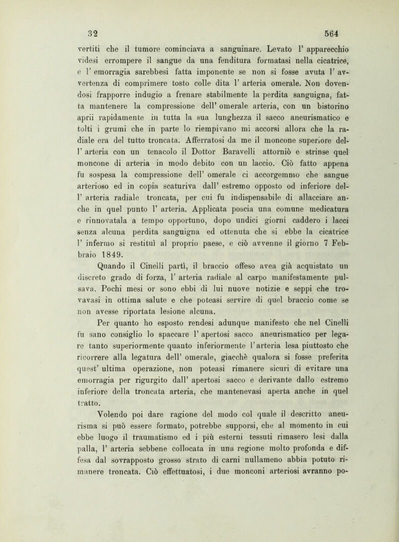vertiti che il tumore cominciava a sanguinare. Levato 1* apparecchio videsi errompere il sangue da una fenditura formatasi nella cicatrice, e 1' emorragia sarebbesi fatta imponente se non si fosse avuta F av- vertenza di comprimere tosto colle dita F arteria omerale. Non doven- dosi frapporre indugio a frenare stabilmente la perdita sanguigna, fat- ta mantenere la compressione dell’ omerale arteria, con un bistorino aprii rapidamente in tutta la sua lunghezza il sacco aneurismatico e tolti i grumi che in parte lo riempivano mi accorsi allora che la ra- diale era del tutto troncata. Afferratosi da me il moncone superiore del- F arteria con un tenacolo il Dottor Baravelli attorniò e strinse quel moncone di arteria in modo debito con un laccio. Ciò fatto appena fu sospesa la compressione dell’ omerale ci accorgemmo che sangue arterioso ed in copia scaturiva dall’ estremo opposto od inferiore del- F arteria radiale troncata, per cui fu indispensabile di allacciare an- che in quel punto F arteria. Applicata poscia una comune medicatura e rinnovatala a tempo opportuno, dopo undici giorni caddero i lacci senza alcuna perdita sanguigna ed ottenuta che si ebbe la cicatrice F infermo si restituì al proprio paese, e ciò avvenne il giorno 7 Feb- braio 1849. Quando il Cinedi partì, il braccio offeso avea già acquistato un discreto grado di forza, F arteria radiale al carpo manifestamente pul- sava. Pochi mesi or sono ebbi di lui nuove notizie e seppi che tro- vavasi in ottima salute e che poteasi servire di quel braccio come se non avesse riportata lesione alcuna. Per quanto ho esposto rendesi adunque manifesto che nel Cinedi fu sano consiglio lo spaccare F apertosi sacco aneurismatico per lega- re tanto superiormente quanto inferiormente l’arteria lesa piuttosto che ricorrere alla legatura dell’ omerale, giacché qualora si fosse preferita quest’ ultima operazione, non poteasi rimanere sicuri di evitare una emorragia per rigurgito dall’ apertosi sacco e derivante dallo estremo inferiore della troncata arteria, che mantenevasi aperta anche in quel tratto. Volendo poi dare ragione del modo col quale il descritto aneu- risma si può essere formato, potrebbe supporsi, che al momento in cui ebbe luogo il traumatismo ed i più esterni tessuti rimasero lesi dalla palla, F arteria sebbene collocata in una regione molto profonda e dif- fesa dal sovrapposto grosso strato di carni nullameno abbia potuto ri- manere troncata. Ciò effettuatosi, i due monconi arteriosi avranno po-
