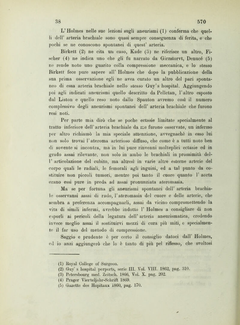 L’Holmes nelle sue lezioni sugli aneurismi (1) conferma che quel- li dell’ arteria brachiale sono quasi sempre conseguenza di ferita, e che pochi se ne conoscono spontanei di quest’ arteria. Birkett (2) ne cita un caso, Kade (3) ne riferisce un altro, Fi- scher (4) ne indica uno che gli fu narrato da Girzstorvt, Denucé (5) ne rende noto uno guarito colla compressione meccanica, e lo stesso Birkett fece pure sapere all’ Holmes che dopo la pubblicazione della sua prima osservazione egli ne avea curato un altro del pari sponta- neo di essa arteria brachiale nello stesso Guy’s hospital. Aggiungendo poi agli indicati aneurismi quello descritto da Pelletan, l’altro esposto dal Liston e quello reso noto dallo Spauton avremo così il numero complessivo degli aneurismi spontanei dell’ arteria brachiale che furono resi noti. Per parte mia dirò che se poche ectasie limitate specialmente al tratto inferiore dell’arteria brachiale da me furono osservate, un infermo per altro richiamò la mia speciale attenzione, avvegnaché in esso lui non sedo trovai l'ateroma arterioso diffuso, che come è a tutti noto ben di sovente si incontra, ma in lui pure rinvenni molteplici ectasie ed in grado assai rilevante, non solo in ambo le brachiali in prossimità del- 1’ articolazione del cubito, ma altresì in varie altre esterne arterie del corpo quali le radiali, le femorali agli inguini, ed a tal punto da co- stituire non piccoli tumori, mentre poi tanto il cuore quanto V aorta erano essi pure in preda ad assai pronunziata ateromasia. Ma se per fortuna gli aneurismi spontanei dell’ arteria brachia- le osservansi assai di rado, l’ateromasia del cuore e delle arterie, che sembra a preferenza accompagnarli, assai da vicino compromettendo la vita di simili infermi, avrebbe indotto 1’ Holmes a consigliare di non esporli ai pericoli della legatura dell’ arteria aneurismatica, credendo invece meglio assai il sostituirvi mezzi di cura più miti, e specialmen- te il far uso del metodo di compressione. Saggio e prudente è per certo il consiglio datoci dall’ Holmes, ed io anzi aggiungerò che lo è tanto di più pel riflesso, che svoltosi (1) Koyal College of Surgeou. (2) Gruy’ s hospital perports, serie III. Voi. Vili. 1862, pag. 810. (3) Petersbourg med. Zeitscli. 1866, Voi. X. pag. 202. (4) Prager Yierteljahr-Schrift 1869. (5) Gfazette des Hopitaux 1860, pag. 170.