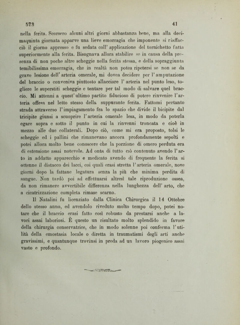 nella ferita. Scorsero alcuni altri giorni abbastanza bene, ma alla deei- maquinta giornata apparve una lieve emorragia che imponente si riaffac- ciò il giorno appresso e fu sedata coll’ applicazione del tornichetto fatta superiormente alla ferita. Bisognava allora stabilire se in causa della pre- senza di non poche altre scheggie nella ferita stessa, e della sopraggiunta temibilissima emorragia, che in realtà non potea ripetersi se non se da grave lesione dell’arteria omerale, mi dovea decidere per l’amputazione del braccio o conveniva piuttosto allacciare 1’ arteria nel punto leso, to- gliere le superstiti scheggie e tentare per tal modo di salvare quel brac- cio. Mi attenni a quest’ultimo partito fiducioso di potere rinvenire l’ar- teria offesa nel letto stesso della suppurante ferita. Fattomi pertanto strada attraverso l’impiagamento fra lo spazio che divide il bicipite dal tricipite giunsi a scuoprire l’arteria omerale lesa, in modo da poterla egare sopra e sotto il punto in cui la rinvenni troncata e cioè in mezzo alle due collaterali. Dopo ciò, come mi era proposto, tolsi le scheggie ed i pallini che rimanevano ancora profondamente sepolti e potei allora molto bene conoscere che la porzione di omero perduta era di estensione assai notevole. Ad onta di tutto ciò contenuto avendo l’ar- to in addatto apparecchio e medicato avendo di frequente la ferita si ottenne il distacco dei lacci, coi quali erasi stretta l’arteria omerale, nove giorni dopo la fattane legatura senza la più che minima perdita di sangue. Non tardò poi ad effettuarsi altresì tale riproduzione ossea, da non rimanere avvertibile differenza nella lunghezza dell’ arto, che a cicatrizzazione completa rimase scarno. 11 Natalini fu licenziato dalla Clinica Chirurgica il 14 Ottobre dello stesso anno, ed avendolo riveduto molto tempo dopo, potei no- tare che il braccio erasi fatto così robusto da prestarsi anche a la- \ vori assai laboriosi. E questo un risultato molto splendido in favore della chirurgia conservatrice, che in modo solenne poi conferma l’uti- lità della emostasia locale o diretta in traumatismi degli arti anche gravissimi, e quantunque trovinsi in preda ad un lavoro piogenico assai vasto e profondo.