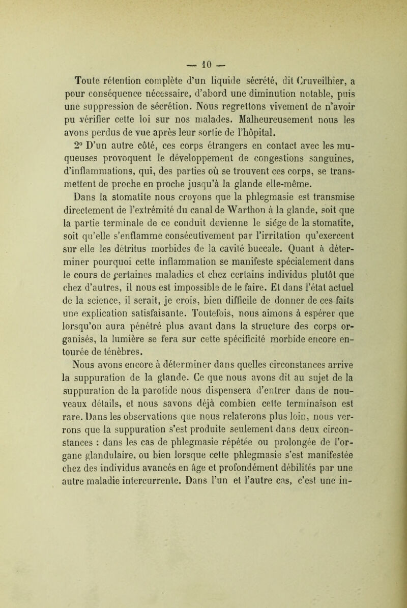 Toute rétention complète d’un liquide sécrété, dit Cruveilhier, a pour conséquence nécessaire, d’abord une diminution notable, puis une suppression de sécrétion. Nous regrettons vivement de n’avoir pu vérifier cette loi sur nos malades. Malheureusement nous les avons perdus de vue après leur sortie de l’hôpital. 2° D’un autre côté, ces corps étrangers en contact avec les mu- queuses provoquent le développement de congestions sanguines, d’inflammations, qui, des parties où se trouvent ces corps, se trans- mettent de proche en proche jusqu’à la glande elle-même. Dans la stomatite nous croyons que la phlegmasie est transmise directement de l’extrémité du canal de Warthon à la glande, soit que la partie terminale de ce conduit devienne le siège de la stomatite, soit qu’elle s’enflamme consécutivement par l’irritation qu’exercent sur elle les détritus morbides de la cavité buccale. Quant à déter- miner pourquoi cette inflammation se manifeste spécialement dans le cours de certaines maladies et chez certains individus plutôt que chez d’autres, il nous est impossible de le faire. Et dans l’état actuel de la science, il serait, je crois, bien difficile de donner de ces faits une explication satisfaisante. Toutefois, nous aimons à espérer que lorsqu’on aura pénétré plus avant dans la structure des corps or- ganisés, la lumière se fera sur cette spécificité morbide encore en- tourée de ténèbres. Nous avons encore à déterminer dans quelles circonstances arrive la suppuration de la glande. Ce que nous avons dit au sujet de la suppuration de la parotide nous dispensera d’entrer dans de nou- veaux détails, et nous savons déjà combien cette terminaison est rare. Dans les observations que nous relaterons plus loin, nous ver- rons que la suppuration s’est produite seulement dans deux circon- stances : dans les cas de phlegmasie répétée ou prolongée de l’or- gane glandulaire, ou bien lorsque cette phlegmasie s’est manifestée chez des individus avancés en âge et profondément débilités par une autre maladie intercurrente. Dans l’un et l’autre cas, c’est une in-