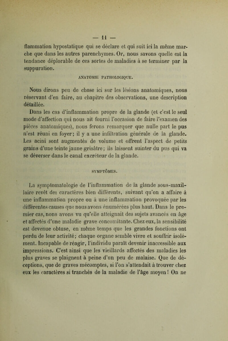 flammation hypostatique qui se déclare et qui suit ici la même mar- che que dans les autres parenchymes. Or, nous savons quelle est la tendance déplorable de ces sortes de maladies à se terminer par la suppuration. ANATOMIE PATHOLOGIQUE. Nous dirons peu de chose ici sur les lésions anatomiques, nous réservant d’en faire, au chapitre des observations, une description détaillée. Dans les cas d’inflammation propre de la glande (et c’est le seul mode d’affection qui nous ait fourni l’occasion de faire l’examen des pièces anatomiques), nous ferons remarquer que nulle part le pus n’est réuni en foyer ; il y a une infiltration générale de la glande. Les acini sont augmentés de volume et offrent l’aspect de petits grains d’une teinte jaune grisâtre; ils laissent suinter du pus qui va se déverser dans le canal excréteur de la glande. SYMPTÔMES. La symptomatologie de l’inflammation de la glande sous-maxil- laire revêt des caractères bien différents, suivant qu’on a affaire à une inflammation propre ou à une inflammation provoquée par les différentes causes que nous avons énumérées plus haut. Dans le pre- mier cas, nons avons vu qu’elle atteignait des sujets avancés en âge et affectés d’une maladie grave concomitante. Chez eux, la sensibilité est devenue obtuse, en même temps que les grandes fonctions ont perdu de leur activité; chaque organe semble vivre et souffrir isolé- ment. Incapable de réagir, l’individu paraît devenir inaccessible aux impressions. C’est ainsi que les vieillards affectés des maladies les plus graves se plaignent à peine d’un peu de malaise. Que de dé- ceptions, que de graves mécomptes, si l’on s’attendait à trouver chez eux les caractères si tranchés de la maladie de l’âge moyen ! On ne