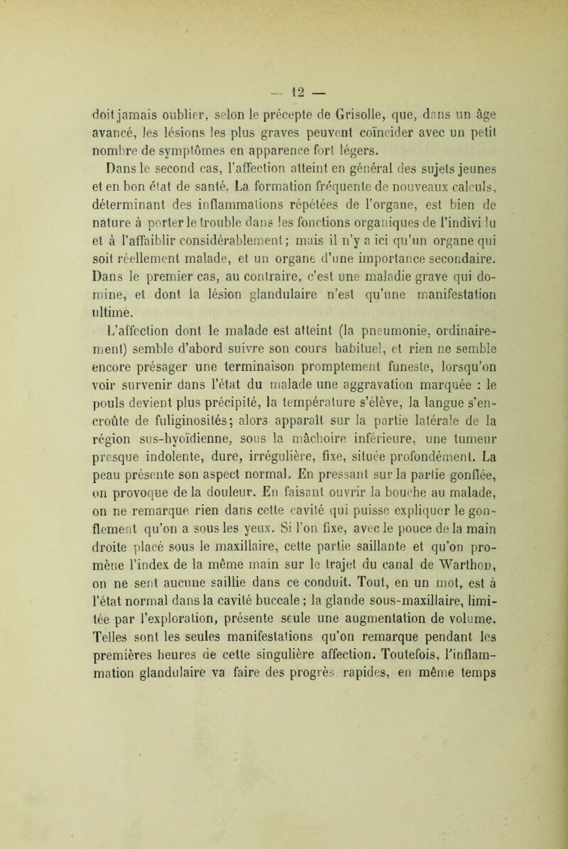 doit jamais oublier, selon le précepte de Grisolle, que, dans un âge avancé, les lésions les plus graves peuvent coïncider avec un petit nombre de symptômes en apparence fort légers. Dans le second cas, l’affection atteint en général des sujets jeunes et en bon état de santé, La formation fréquente de nouveaux calculs, déterminant des inflammations répétées de l’organe, est bien de nature à porterie trouble dans les fonctions organiques de l’indivi lu et à l’affaiblir considérablement; mais il n’y a ici qu’un organe qui soit réellement malade, et un organe d’une importance secondaire. Dans le premier cas, au contraire, c’est une maladie grave qui do- mine, et dont la lésion glandulaire n’est qu’une manifestation ultime. L’affection dont le malade est atteint (la pneumonie, ordinaire- ment) semble d’abord suivre son cours habituel, et rien ne semble encore présager une terminaison promptement funeste, lorsqu’on voir survenir dans l’état du malade une aggravation marquée : le pouls devient plus précipité, la température s’élève, la langue s’en- croûte de fuliginosités; alors apparaît sur la partie latérale de la région sus-hvoïdienne, sous la mâchoire inférieure, une tumeur presque indolente, dure, irrégulière, fixe, située profondément. La peau présente son aspect normal. En pressant sur la parlie gonflée, on provoque de la douleur. En faisant ouvrir la bouche au malade, on ne remarque rien dans cette cavité qui puisse expliquer le gon- flement qu’on a sous les yeux. Si l’on fixe, avec le pouce de la main droite placé sous le maxillaire, cette partie saillante et qu’on pro- mène l’index de la même main sur le trajet du canal de Warthon, on ne sent aucune saillie dans ce conduit. Tout, en un mot, est à l’état normal dans la cavité buccale ; la glande sous-maxillaire, limi- tée par l’exploration, présente seule une augmentation de volume. Telles sont les seules manifestations qu’on remarque pendant les premières heures de cette singulière affection. Toutefois, l’inflam- mation glandulaire va faire des progrès rapides, en même temps