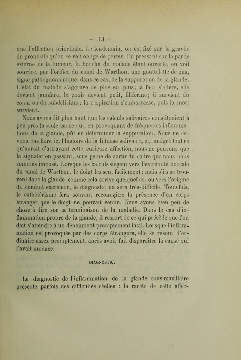 que l’affection principale. Le lendemain, on est fixé sur la gravité du pronostic qu’on se voit obligé de porter. En pressant sur la partie externe de la tumeur, la bouche du malade étant ouverte, on voit sourdre, par l’orifice du canal de Warthon, une gouttelette de pus, signe pathognomonique, dans ce cas, de la suppuration de la glande. L’état du malade s’aggrave de plus en plus; la face s’altère, elle devient jaunâtre, le pouls devient petit, filiforme; il survient du coma ou du subdelirium; la respiration s’embarrasse, puis la mort survient. Nous avons dit plus haut que les calculs salivaires constituaient à peu près la seule cause qui, en provoquant de fréquentes inflamma- tions de la glande, pût en déterminer la suppuration. Nous ne de- vons pas faire ici l’histoire de la lithiase salivaire, et, malgré tout ce qu’aurait d’attrayant cette curieuse affection, nous ne pouvons que la signaler en passant, sous peine de sortir du cadre que nous nous sommes imposé. Lorsque les calculs siègent vers l’extrémité buccale du canal de Warthon, le doigt les sent facilement; mais s’ils se trou- vent dans la glande, comme cela arrive quelquefois, ou vers l’origine du conduit excréteur, le diagnostic en sera très-difficile. Toutefois, le cathétérisme fera souvent reconnaître la présence d’un corps étranger que le doigt ne pouvait sentir. Nous avons bien peu de chose à dire sur la terminaison de la maladie. Dans le cas d’in- flammation propre de la glande, il ressort de ce qui précède que l’on doit s’attendre à un dénoûment promptement fatal. Lorsque l'inflam- mation est provoquée par des corps étrangers, elle se résout d’or- dinaire assez promptement, après avoir fait disparaître la cau^e qui l’avait amenée. DIAGNOSTIC. Le diagnostic de l’inflammation de la glande sous-maxillaire présente parfois des difficullés réelles : la rareté de cette aflec-