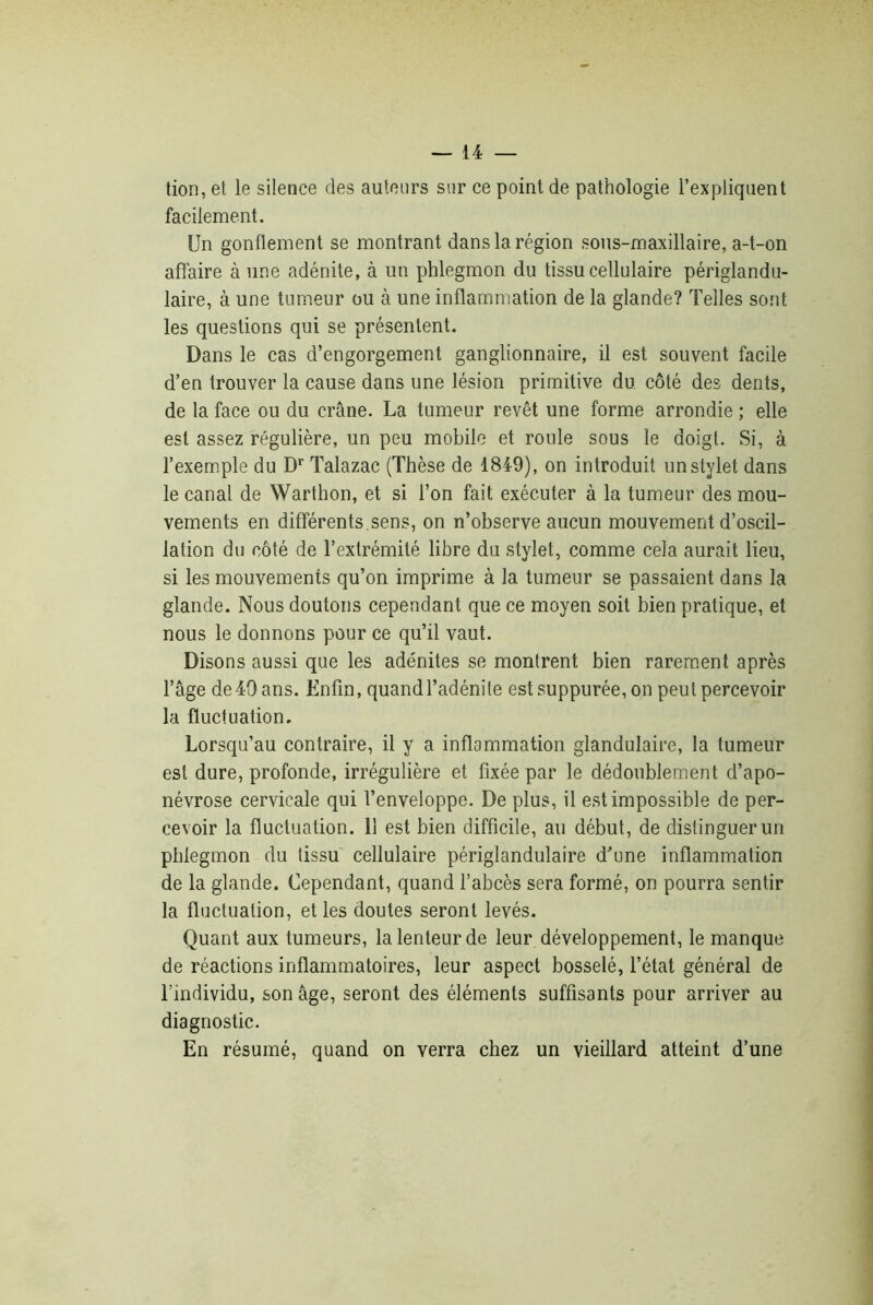 tion, et le silence des auteurs sur ce point de pathologie l’expliquent facilement. Un gonflement se montrant dans la région sous-maxillaire, a-t-on affaire à une adénite, à un phlegmon du tissu cellulaire périglandu- laire, à une tumeur ou à une inflammation de la glande? Telles sont les questions qui se présentent. Dans le cas d’engorgement ganglionnaire, il est souvent facile d’en trouver la cause dans une lésion primitive du côté des dents, de la face ou du crâne. La tumeur revêt une forme arrondie ; elle est assez régulière, un peu mobile et roule sous le doigt. Si, à l’exemple du Dr Talazac (Thèse de 1849), on introduit un stylet dans le canal de Warthon, et si l’on fait exécuter à la tumeur des mou- vements en différents.sens, on n’observe aucun mouvement d’oscil- lation du côté de l’extrémité libre du stylet, comme cela aurait lieu, si les mouvements qu’on imprime à la tumeur se passaient dans la glande. Nous doutons cependant que ce moyen soit bien pratique, et nous le donnons pour ce qu’il vaut. Disons aussi que les adénites se montrent bien rarement après l’âge de49 ans. Enfin, quandl’adénite est suppurée, on peut percevoir la fluctuation. Lorsqu’au contraire, il y a inflammation glandulaire, la tumeur est dure, profonde, irrégulière et fixée par le dédoublement d’apo- névrose cervicale qui l’enveloppe. De plus, il est impossible de per- cevoir la fluctuation. 11 est bien difficile, au début, de distinguer un phlegmon du tissu cellulaire périglandulaire d’une inflammation de la glande. Cependant, quand l’abcès sera formé, on pourra sentir la fluctuation, et les doutes seront levés. Quant aux tumeurs, la lenteur de leur développement, le manque de réactions inflammatoires, leur aspect bosselé, l’état général de l’individu, son âge, seront des éléments suffisants pour arriver au diagnostic. En résumé, quand on verra chez un vieillard atteint d’une