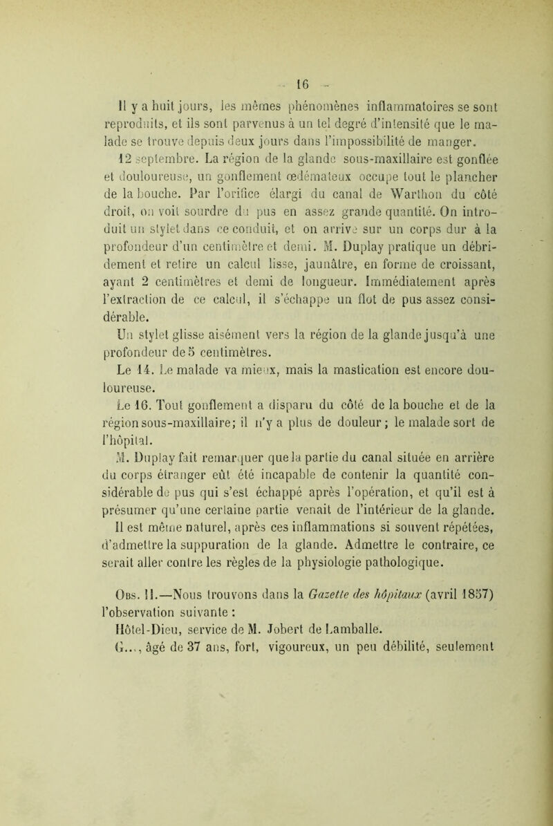 11 y a huit jours, les mêmes phénomènes inflammatoires se sont reproduits, et ils sont parvenus à un tel degré d’intensité que le ma- lade se trouve depuis deux jours dans l’impossibilité de manger. 12 septembre. La région de la glande sous-maxillaire est gonflée et douloureuse, un gonflement œdémateux occupe tout le plancher de la bouche. Par l’orifice élargi du canal de Warthon du côté droit, on voit sourdre du pus en assez grande quantité. On intro- duit un stylet dans ce conduit, et on arrive sur un corps dur à la profondeur d’un centimètre et demi. M. Duplay pratique un débri- dement et retire un calcul lisse, jaunâtre, en forme de croissant, ayant 2 centimètres et demi de longueur. Immédiatement après l’extraction de ce calcul, il s’échappe un flot de pus assez consi- dérable. Un stylet glisse aisément vers la région de la glande jusqu’à une profondeur de 5 centimètres. Le 14. Le malade va mieux, mais la mastication est encore dou- loureuse. Le 16. Tout gonflement a disparu du côté de la bouche et de la région sous-maxillaire; il n’y a plus de douleur; le malade sort de l’hôpital. M. Duplay fait remarquer que la partie du canal située en arrière du corps étranger eût été incapable de contenir la quantité con- sidérable de pus qui s’est échappé après l’opération, et qu’il est à présumer qu’une certaine partie venait de l’intérieur de la glande. 11 est même naturel, après ces inflammations si souvent répétées, d’admettre la suppuration de la glande. Admettre le contraire, ce serait aller contre les règles de la physiologie pathologique. Obs. il.—Nous trouvons dans la Gazette des hôpitaux (avril 1857) l’observation suivante : Hôtel-Dieu, service de M. Jobert de Lamballe. G..., âgé de 37 ans, fort, vigoureux, un peu débilité, seulement